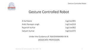 Gesture Controlled Robot
Gesture Controlled Robot
A Kartikane 1sg11ec001
Ankit Narayan singh 1sg11ec010
Rajanish kumar 1sg11ec062
Satyam kumar 1sg11ec072
Under the Guidance of: RAVISHANKARA M.N.
(ASSOCIATE PROFESSOR)
Electronics & Communication, SCE 2014 – 15 1
 