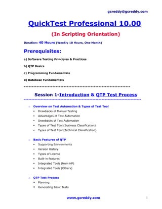 gcreddy@gcreddy.com



  QuickTest Professional 10.00
                       (In Scripting Orientation)
Duration: 40 Hours (Weekly 10 Hours, One Month)


Prerequisites:
a) Software Testing Principles & Practices

b) QTP Basics

c) Programming Fundamentals

d) Database Fundamentals

*******************************************************************

           Session 1-Introduction & QTP Test Process
-----------------------------------------------------------------------------

   o   Overview on Test Automation & Types of Test Tool
           Drawbacks of Manual Testing
           Advantages of Test Automation
           Drawbacks of Test Automation
           Types of Test Tool (Business Classification)
           Types of Test Tool (Technical Classification)


   o   Basic Features of QTP
           Supporting Environments
           Version History
           Types of License
           Built-in features
           Integrated Tools (from HP)
           Integrated Tools (Others)


   o   QTP Test Process
           Planning
           Generating Basic Tests



                                  www.gcreddy.com                               1
 