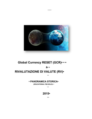       
  • • • • •   • • • • • 
 
 
Global Currency RESET (GCR)• • • 
&• • 
RIVALUTAZIONE DI VALUTE (RV)• 
• • 
• PANORAMICA STORICA• 
(EDUCATIONAL FINI SOLO)• • 
• • 
2015• 
• • 
   
 