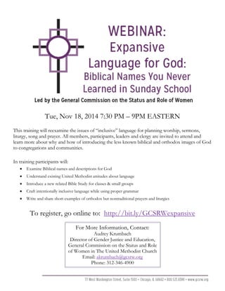 Tue, Nov 18, 2014 7:30 PM – 9PM EASTERN
This training will reexamine the issues of “inclusive” language for planning worship, sermons,
liturgy, song and prayer. All members, participants, leaders and clergy are invited to attend and
learn more about why and how of introducing the less known biblical and orthodox images of God
to congregations and communities.
In training participants will:
• Examine Biblical names and descriptions for God
• Understand existing United Methodist attitudes about language
• Introduce a new related Bible Study for classes & small groups
• Craft intentionally inclusive language while using proper grammar
• Write and share short examples of orthodox but nontraditional prayers and liturgies
To register, go online to: http://bit.ly/GCSRWexpansive
For More Information, Contact:
Audrey Krumbach
Director of Gender Justice and Education,
General Commission on the Status and Role
of Women in The United Methodist Church
Email: akrumbach@gcsrw.org
Phone: 312-346-4900
 