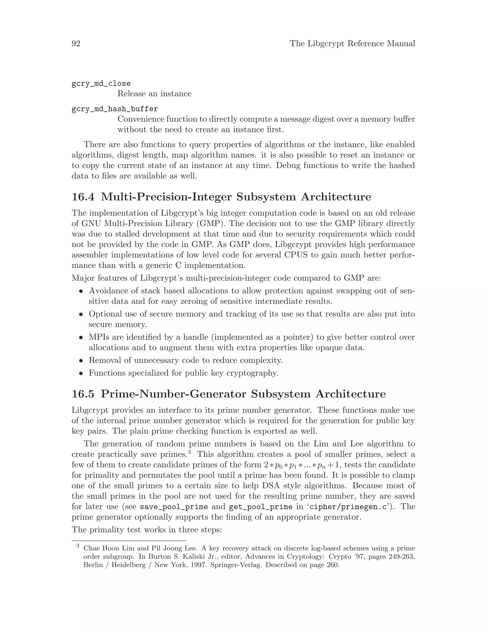 92 The Libgcrypt Reference Manual
gcry_md_close
Release an instance
gcry_md_hash_buffer
Convenience function to directly compute a message digest over a memory buffer
without the need to create an instance first.
There are also functions to query properties of algorithms or the instance, like enabled
algorithms, digest length, map algorithm names. it is also possible to reset an instance or
to copy the current state of an instance at any time. Debug functions to write the hashed
data to files are available as well.
16.4 Multi-Precision-Integer Subsystem Architecture
The implementation of Libgcrypt’s big integer computation code is based on an old release
of GNU Multi-Precision Library (GMP). The decision not to use the GMP library directly
was due to stalled development at that time and due to security requirements which could
not be provided by the code in GMP. As GMP does, Libgcrypt provides high performance
assembler implementations of low level code for several CPUS to gain much better perfor-
mance than with a generic C implementation.
Major features of Libgcrypt’s multi-precision-integer code compared to GMP are:
• Avoidance of stack based allocations to allow protection against swapping out of sen-
sitive data and for easy zeroing of sensitive intermediate results.
• Optional use of secure memory and tracking of its use so that results are also put into
secure memory.
• MPIs are identified by a handle (implemented as a pointer) to give better control over
allocations and to augment them with extra properties like opaque data.
• Removal of unnecessary code to reduce complexity.
• Functions specialized for public key cryptography.
16.5 Prime-Number-Generator Subsystem Architecture
Libgcrypt provides an interface to its prime number generator. These functions make use
of the internal prime number generator which is required for the generation for public key
key pairs. The plain prime checking function is exported as well.
The generation of random prime numbers is based on the Lim and Lee algorithm to
create practically save primes.3
This algorithm creates a pool of smaller primes, select a
few of them to create candidate primes of the form 2∗p0 ∗p1 ∗...∗pn +1, tests the candidate
for primality and permutates the pool until a prime has been found. It is possible to clamp
one of the small primes to a certain size to help DSA style algorithms. Because most of
the small primes in the pool are not used for the resulting prime number, they are saved
for later use (see save_pool_prime and get_pool_prime in ‘cipher/primegen.c’). The
prime generator optionally supports the finding of an appropriate generator.
The primality test works in three steps:
3
Chae Hoon Lim and Pil Joong Lee. A key recovery attack on discrete log-based schemes using a prime
order subgroup. In Burton S. Kaliski Jr., editor, Advances in Cryptology: Crypto ’97, pages 249-263,
Berlin / Heidelberg / New York, 1997. Springer-Verlag. Described on page 260.
 
