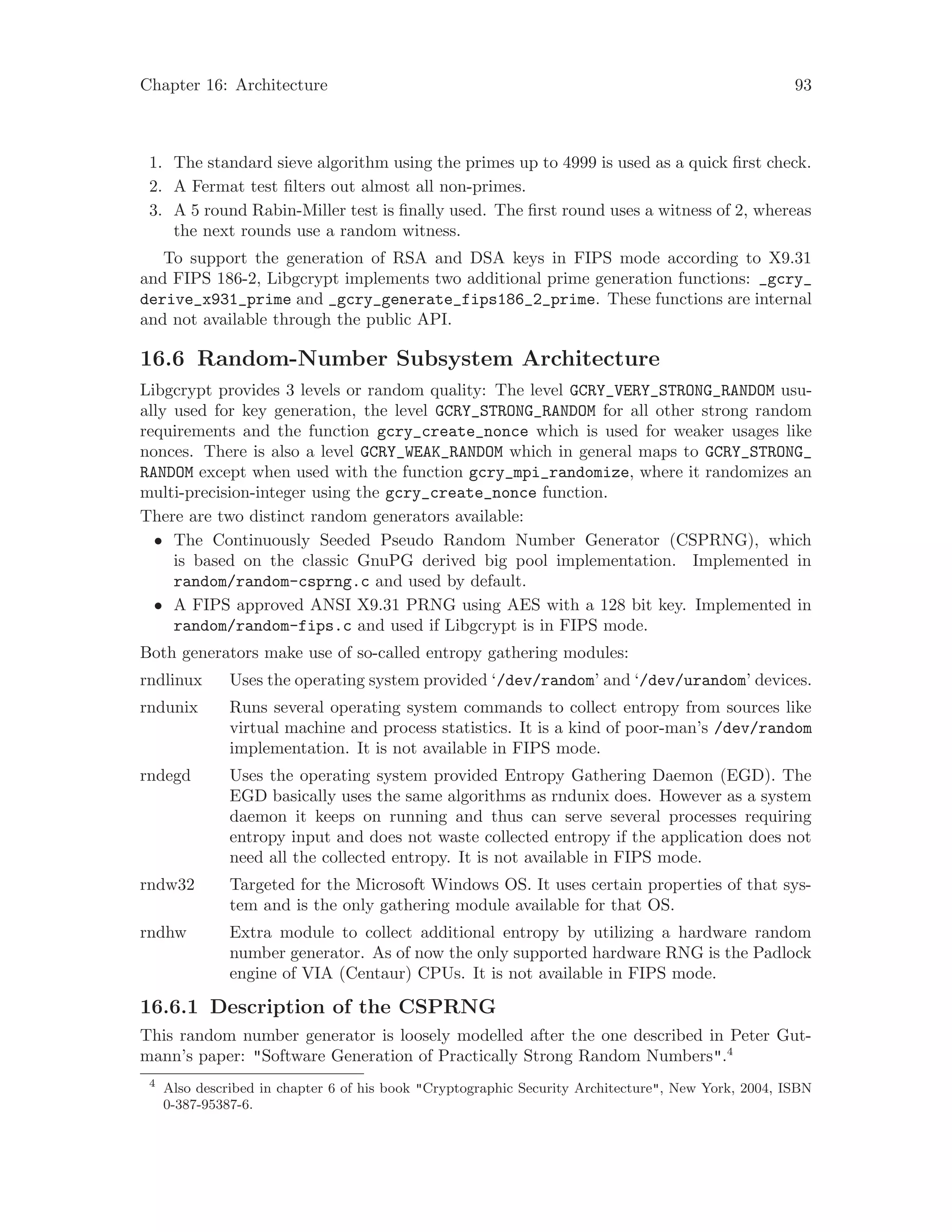Chapter 16: Architecture 93
1. The standard sieve algorithm using the primes up to 4999 is used as a quick first check.
2. A Fermat test filters out almost all non-primes.
3. A 5 round Rabin-Miller test is finally used. The first round uses a witness of 2, whereas
the next rounds use a random witness.
To support the generation of RSA and DSA keys in FIPS mode according to X9.31
and FIPS 186-2, Libgcrypt implements two additional prime generation functions: _gcry_
derive_x931_prime and _gcry_generate_fips186_2_prime. These functions are internal
and not available through the public API.
16.6 Random-Number Subsystem Architecture
Libgcrypt provides 3 levels or random quality: The level GCRY_VERY_STRONG_RANDOM usu-
ally used for key generation, the level GCRY_STRONG_RANDOM for all other strong random
requirements and the function gcry_create_nonce which is used for weaker usages like
nonces. There is also a level GCRY_WEAK_RANDOM which in general maps to GCRY_STRONG_
RANDOM except when used with the function gcry_mpi_randomize, where it randomizes an
multi-precision-integer using the gcry_create_nonce function.
There are two distinct random generators available:
• The Continuously Seeded Pseudo Random Number Generator (CSPRNG), which
is based on the classic GnuPG derived big pool implementation. Implemented in
random/random-csprng.c and used by default.
• A FIPS approved ANSI X9.31 PRNG using AES with a 128 bit key. Implemented in
random/random-fips.c and used if Libgcrypt is in FIPS mode.
Both generators make use of so-called entropy gathering modules:
rndlinux Uses the operating system provided ‘/dev/random’ and ‘/dev/urandom’ devices.
rndunix Runs several operating system commands to collect entropy from sources like
virtual machine and process statistics. It is a kind of poor-man’s /dev/random
implementation. It is not available in FIPS mode.
rndegd Uses the operating system provided Entropy Gathering Daemon (EGD). The
EGD basically uses the same algorithms as rndunix does. However as a system
daemon it keeps on running and thus can serve several processes requiring
entropy input and does not waste collected entropy if the application does not
need all the collected entropy. It is not available in FIPS mode.
rndw32 Targeted for the Microsoft Windows OS. It uses certain properties of that sys-
tem and is the only gathering module available for that OS.
rndhw Extra module to collect additional entropy by utilizing a hardware random
number generator. As of now the only supported hardware RNG is the Padlock
engine of VIA (Centaur) CPUs. It is not available in FIPS mode.
16.6.1 Description of the CSPRNG
This random number generator is loosely modelled after the one described in Peter Gut-
mann’s paper: "Software Generation of Practically Strong Random Numbers".4
4
Also described in chapter 6 of his book "Cryptographic Security Architecture", New York, 2004, ISBN
0-387-95387-6.
 