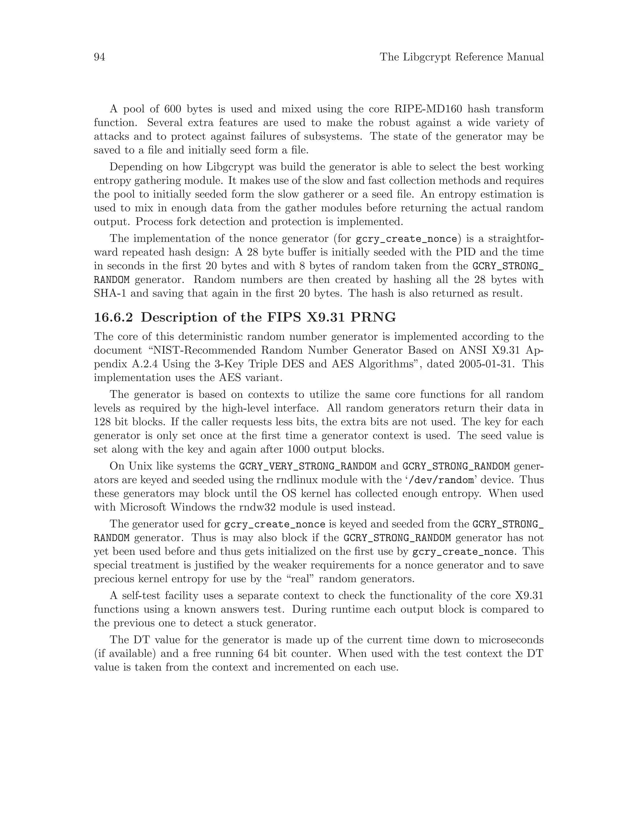 94 The Libgcrypt Reference Manual
A pool of 600 bytes is used and mixed using the core RIPE-MD160 hash transform
function. Several extra features are used to make the robust against a wide variety of
attacks and to protect against failures of subsystems. The state of the generator may be
saved to a file and initially seed form a file.
Depending on how Libgcrypt was build the generator is able to select the best working
entropy gathering module. It makes use of the slow and fast collection methods and requires
the pool to initially seeded form the slow gatherer or a seed file. An entropy estimation is
used to mix in enough data from the gather modules before returning the actual random
output. Process fork detection and protection is implemented.
The implementation of the nonce generator (for gcry_create_nonce) is a straightfor-
ward repeated hash design: A 28 byte buffer is initially seeded with the PID and the time
in seconds in the first 20 bytes and with 8 bytes of random taken from the GCRY_STRONG_
RANDOM generator. Random numbers are then created by hashing all the 28 bytes with
SHA-1 and saving that again in the first 20 bytes. The hash is also returned as result.
16.6.2 Description of the FIPS X9.31 PRNG
The core of this deterministic random number generator is implemented according to the
document “NIST-Recommended Random Number Generator Based on ANSI X9.31 Ap-
pendix A.2.4 Using the 3-Key Triple DES and AES Algorithms”, dated 2005-01-31. This
implementation uses the AES variant.
The generator is based on contexts to utilize the same core functions for all random
levels as required by the high-level interface. All random generators return their data in
128 bit blocks. If the caller requests less bits, the extra bits are not used. The key for each
generator is only set once at the first time a generator context is used. The seed value is
set along with the key and again after 1000 output blocks.
On Unix like systems the GCRY_VERY_STRONG_RANDOM and GCRY_STRONG_RANDOM gener-
ators are keyed and seeded using the rndlinux module with the ‘/dev/random’ device. Thus
these generators may block until the OS kernel has collected enough entropy. When used
with Microsoft Windows the rndw32 module is used instead.
The generator used for gcry_create_nonce is keyed and seeded from the GCRY_STRONG_
RANDOM generator. Thus is may also block if the GCRY_STRONG_RANDOM generator has not
yet been used before and thus gets initialized on the first use by gcry_create_nonce. This
special treatment is justified by the weaker requirements for a nonce generator and to save
precious kernel entropy for use by the “real” random generators.
A self-test facility uses a separate context to check the functionality of the core X9.31
functions using a known answers test. During runtime each output block is compared to
the previous one to detect a stuck generator.
The DT value for the generator is made up of the current time down to microseconds
(if available) and a free running 64 bit counter. When used with the test context the DT
value is taken from the context and incremented on each use.
 