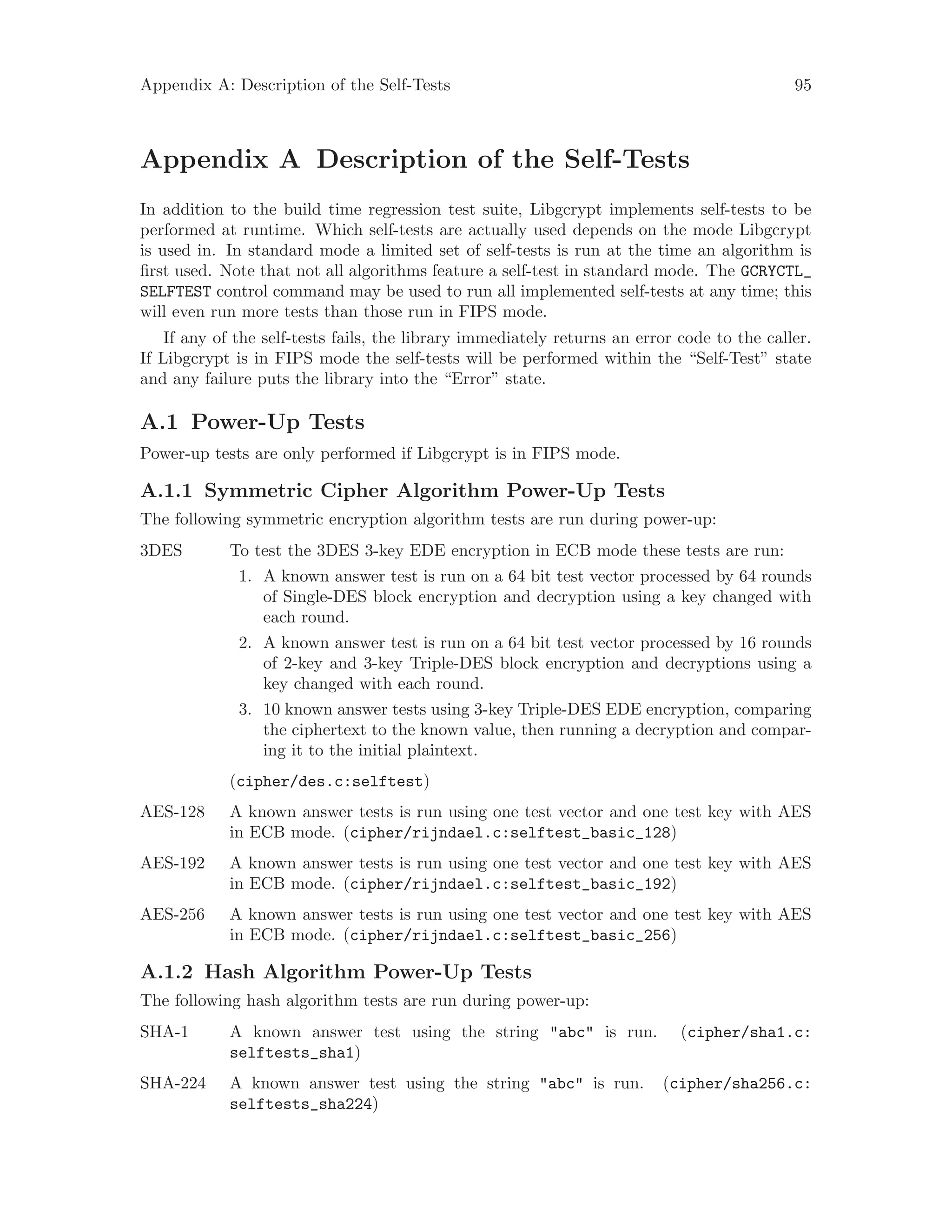 Appendix A: Description of the Self-Tests 95
Appendix A Description of the Self-Tests
In addition to the build time regression test suite, Libgcrypt implements self-tests to be
performed at runtime. Which self-tests are actually used depends on the mode Libgcrypt
is used in. In standard mode a limited set of self-tests is run at the time an algorithm is
first used. Note that not all algorithms feature a self-test in standard mode. The GCRYCTL_
SELFTEST control command may be used to run all implemented self-tests at any time; this
will even run more tests than those run in FIPS mode.
If any of the self-tests fails, the library immediately returns an error code to the caller.
If Libgcrypt is in FIPS mode the self-tests will be performed within the “Self-Test” state
and any failure puts the library into the “Error” state.
A.1 Power-Up Tests
Power-up tests are only performed if Libgcrypt is in FIPS mode.
A.1.1 Symmetric Cipher Algorithm Power-Up Tests
The following symmetric encryption algorithm tests are run during power-up:
3DES To test the 3DES 3-key EDE encryption in ECB mode these tests are run:
1. A known answer test is run on a 64 bit test vector processed by 64 rounds
of Single-DES block encryption and decryption using a key changed with
each round.
2. A known answer test is run on a 64 bit test vector processed by 16 rounds
of 2-key and 3-key Triple-DES block encryption and decryptions using a
key changed with each round.
3. 10 known answer tests using 3-key Triple-DES EDE encryption, comparing
the ciphertext to the known value, then running a decryption and compar-
ing it to the initial plaintext.
(cipher/des.c:selftest)
AES-128 A known answer tests is run using one test vector and one test key with AES
in ECB mode. (cipher/rijndael.c:selftest_basic_128)
AES-192 A known answer tests is run using one test vector and one test key with AES
in ECB mode. (cipher/rijndael.c:selftest_basic_192)
AES-256 A known answer tests is run using one test vector and one test key with AES
in ECB mode. (cipher/rijndael.c:selftest_basic_256)
A.1.2 Hash Algorithm Power-Up Tests
The following hash algorithm tests are run during power-up:
SHA-1 A known answer test using the string "abc" is run. (cipher/sha1.c:
selftests_sha1)
SHA-224 A known answer test using the string "abc" is run. (cipher/sha256.c:
selftests_sha224)
 