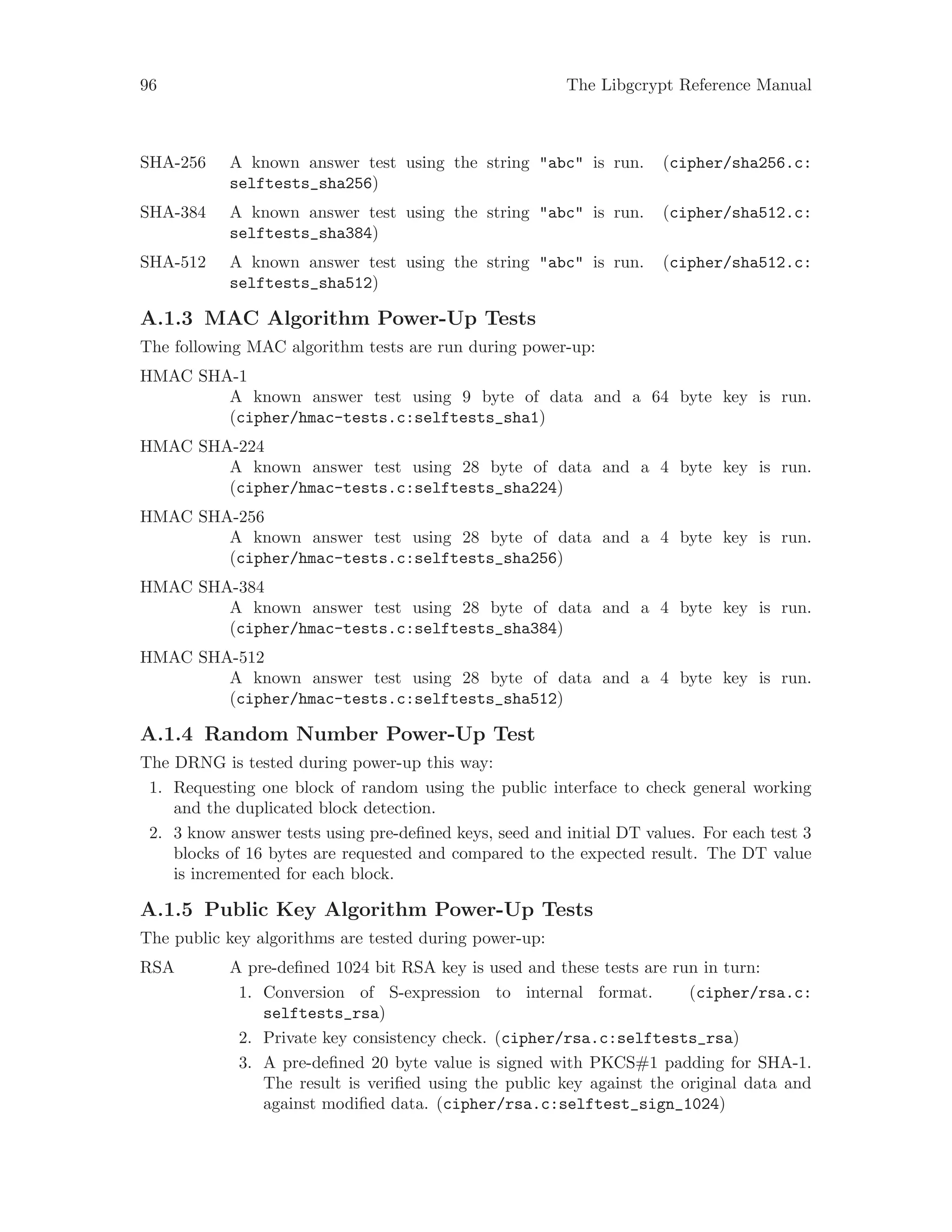 96 The Libgcrypt Reference Manual
SHA-256 A known answer test using the string "abc" is run. (cipher/sha256.c:
selftests_sha256)
SHA-384 A known answer test using the string "abc" is run. (cipher/sha512.c:
selftests_sha384)
SHA-512 A known answer test using the string "abc" is run. (cipher/sha512.c:
selftests_sha512)
A.1.3 MAC Algorithm Power-Up Tests
The following MAC algorithm tests are run during power-up:
HMAC SHA-1
A known answer test using 9 byte of data and a 64 byte key is run.
(cipher/hmac-tests.c:selftests_sha1)
HMAC SHA-224
A known answer test using 28 byte of data and a 4 byte key is run.
(cipher/hmac-tests.c:selftests_sha224)
HMAC SHA-256
A known answer test using 28 byte of data and a 4 byte key is run.
(cipher/hmac-tests.c:selftests_sha256)
HMAC SHA-384
A known answer test using 28 byte of data and a 4 byte key is run.
(cipher/hmac-tests.c:selftests_sha384)
HMAC SHA-512
A known answer test using 28 byte of data and a 4 byte key is run.
(cipher/hmac-tests.c:selftests_sha512)
A.1.4 Random Number Power-Up Test
The DRNG is tested during power-up this way:
1. Requesting one block of random using the public interface to check general working
and the duplicated block detection.
2. 3 know answer tests using pre-defined keys, seed and initial DT values. For each test 3
blocks of 16 bytes are requested and compared to the expected result. The DT value
is incremented for each block.
A.1.5 Public Key Algorithm Power-Up Tests
The public key algorithms are tested during power-up:
RSA A pre-defined 1024 bit RSA key is used and these tests are run in turn:
1. Conversion of S-expression to internal format. (cipher/rsa.c:
selftests_rsa)
2. Private key consistency check. (cipher/rsa.c:selftests_rsa)
3. A pre-defined 20 byte value is signed with PKCS#1 padding for SHA-1.
The result is verified using the public key against the original data and
against modified data. (cipher/rsa.c:selftest_sign_1024)
 