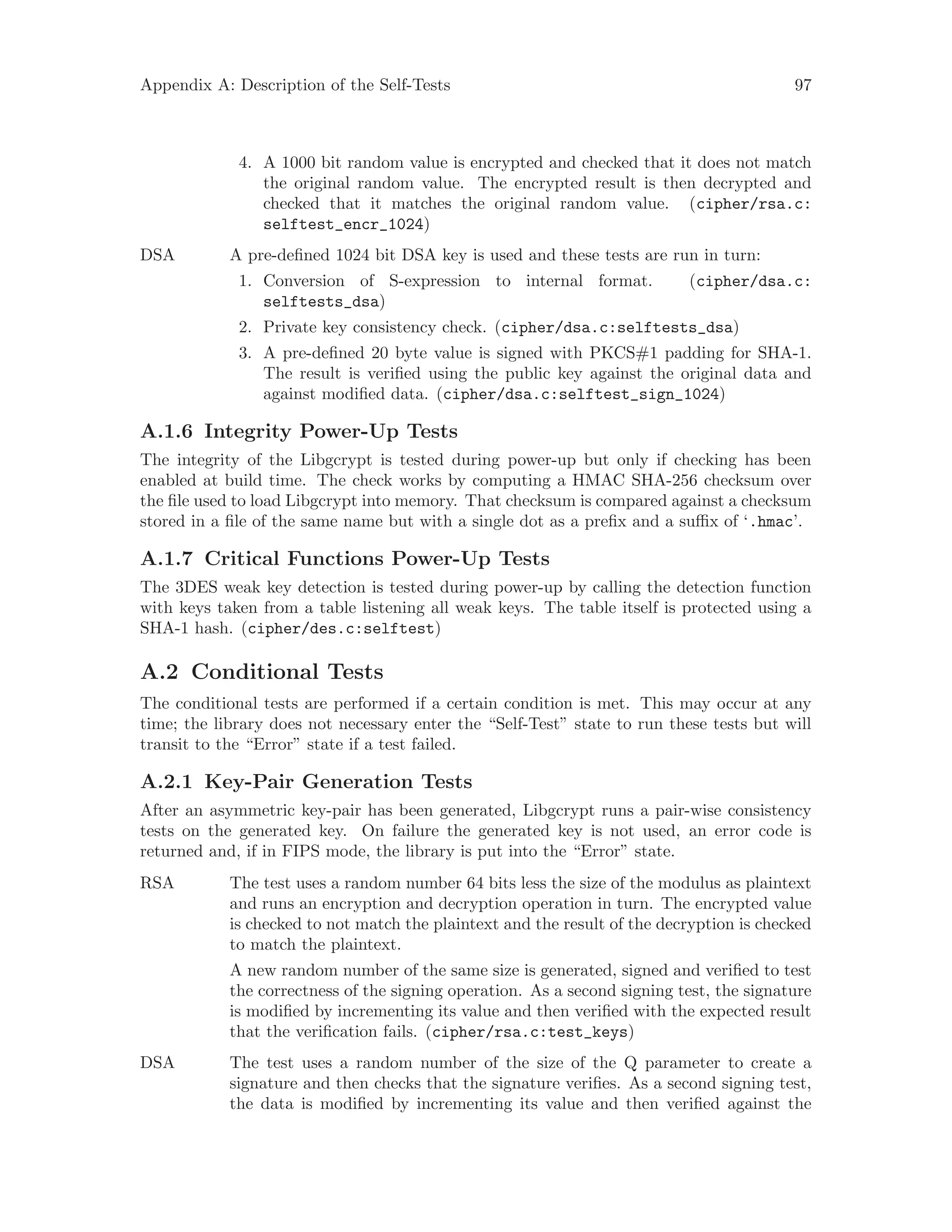 Appendix A: Description of the Self-Tests 97
4. A 1000 bit random value is encrypted and checked that it does not match
the original random value. The encrypted result is then decrypted and
checked that it matches the original random value. (cipher/rsa.c:
selftest_encr_1024)
DSA A pre-defined 1024 bit DSA key is used and these tests are run in turn:
1. Conversion of S-expression to internal format. (cipher/dsa.c:
selftests_dsa)
2. Private key consistency check. (cipher/dsa.c:selftests_dsa)
3. A pre-defined 20 byte value is signed with PKCS#1 padding for SHA-1.
The result is verified using the public key against the original data and
against modified data. (cipher/dsa.c:selftest_sign_1024)
A.1.6 Integrity Power-Up Tests
The integrity of the Libgcrypt is tested during power-up but only if checking has been
enabled at build time. The check works by computing a HMAC SHA-256 checksum over
the file used to load Libgcrypt into memory. That checksum is compared against a checksum
stored in a file of the same name but with a single dot as a prefix and a suffix of ‘.hmac’.
A.1.7 Critical Functions Power-Up Tests
The 3DES weak key detection is tested during power-up by calling the detection function
with keys taken from a table listening all weak keys. The table itself is protected using a
SHA-1 hash. (cipher/des.c:selftest)
A.2 Conditional Tests
The conditional tests are performed if a certain condition is met. This may occur at any
time; the library does not necessary enter the “Self-Test” state to run these tests but will
transit to the “Error” state if a test failed.
A.2.1 Key-Pair Generation Tests
After an asymmetric key-pair has been generated, Libgcrypt runs a pair-wise consistency
tests on the generated key. On failure the generated key is not used, an error code is
returned and, if in FIPS mode, the library is put into the “Error” state.
RSA The test uses a random number 64 bits less the size of the modulus as plaintext
and runs an encryption and decryption operation in turn. The encrypted value
is checked to not match the plaintext and the result of the decryption is checked
to match the plaintext.
A new random number of the same size is generated, signed and verified to test
the correctness of the signing operation. As a second signing test, the signature
is modified by incrementing its value and then verified with the expected result
that the verification fails. (cipher/rsa.c:test_keys)
DSA The test uses a random number of the size of the Q parameter to create a
signature and then checks that the signature verifies. As a second signing test,
the data is modified by incrementing its value and then verified against the
 