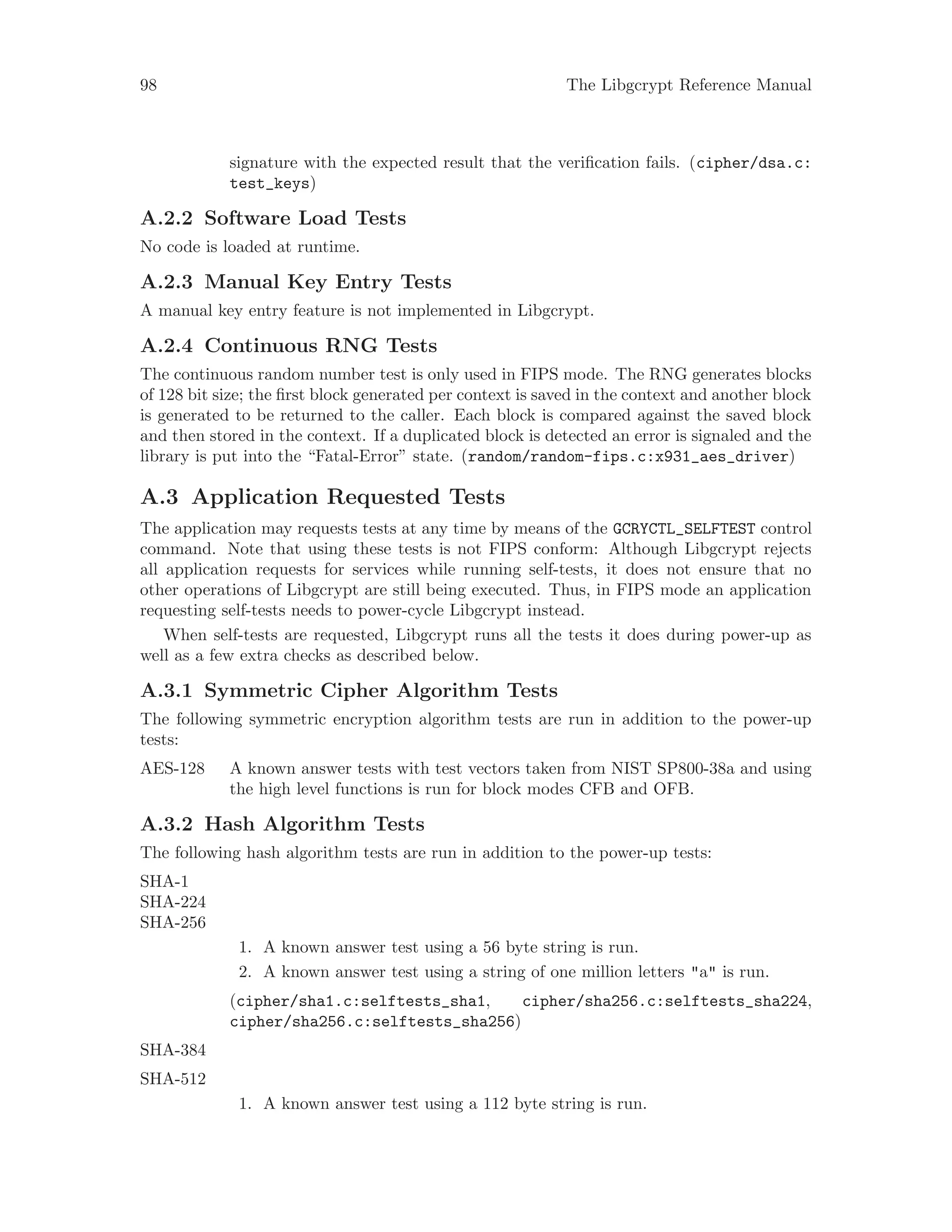 98 The Libgcrypt Reference Manual
signature with the expected result that the verification fails. (cipher/dsa.c:
test_keys)
A.2.2 Software Load Tests
No code is loaded at runtime.
A.2.3 Manual Key Entry Tests
A manual key entry feature is not implemented in Libgcrypt.
A.2.4 Continuous RNG Tests
The continuous random number test is only used in FIPS mode. The RNG generates blocks
of 128 bit size; the first block generated per context is saved in the context and another block
is generated to be returned to the caller. Each block is compared against the saved block
and then stored in the context. If a duplicated block is detected an error is signaled and the
library is put into the “Fatal-Error” state. (random/random-fips.c:x931_aes_driver)
A.3 Application Requested Tests
The application may requests tests at any time by means of the GCRYCTL_SELFTEST control
command. Note that using these tests is not FIPS conform: Although Libgcrypt rejects
all application requests for services while running self-tests, it does not ensure that no
other operations of Libgcrypt are still being executed. Thus, in FIPS mode an application
requesting self-tests needs to power-cycle Libgcrypt instead.
When self-tests are requested, Libgcrypt runs all the tests it does during power-up as
well as a few extra checks as described below.
A.3.1 Symmetric Cipher Algorithm Tests
The following symmetric encryption algorithm tests are run in addition to the power-up
tests:
AES-128 A known answer tests with test vectors taken from NIST SP800-38a and using
the high level functions is run for block modes CFB and OFB.
A.3.2 Hash Algorithm Tests
The following hash algorithm tests are run in addition to the power-up tests:
SHA-1
SHA-224
SHA-256
1. A known answer test using a 56 byte string is run.
2. A known answer test using a string of one million letters "a" is run.
(cipher/sha1.c:selftests_sha1, cipher/sha256.c:selftests_sha224,
cipher/sha256.c:selftests_sha256)
SHA-384
SHA-512
1. A known answer test using a 112 byte string is run.
 