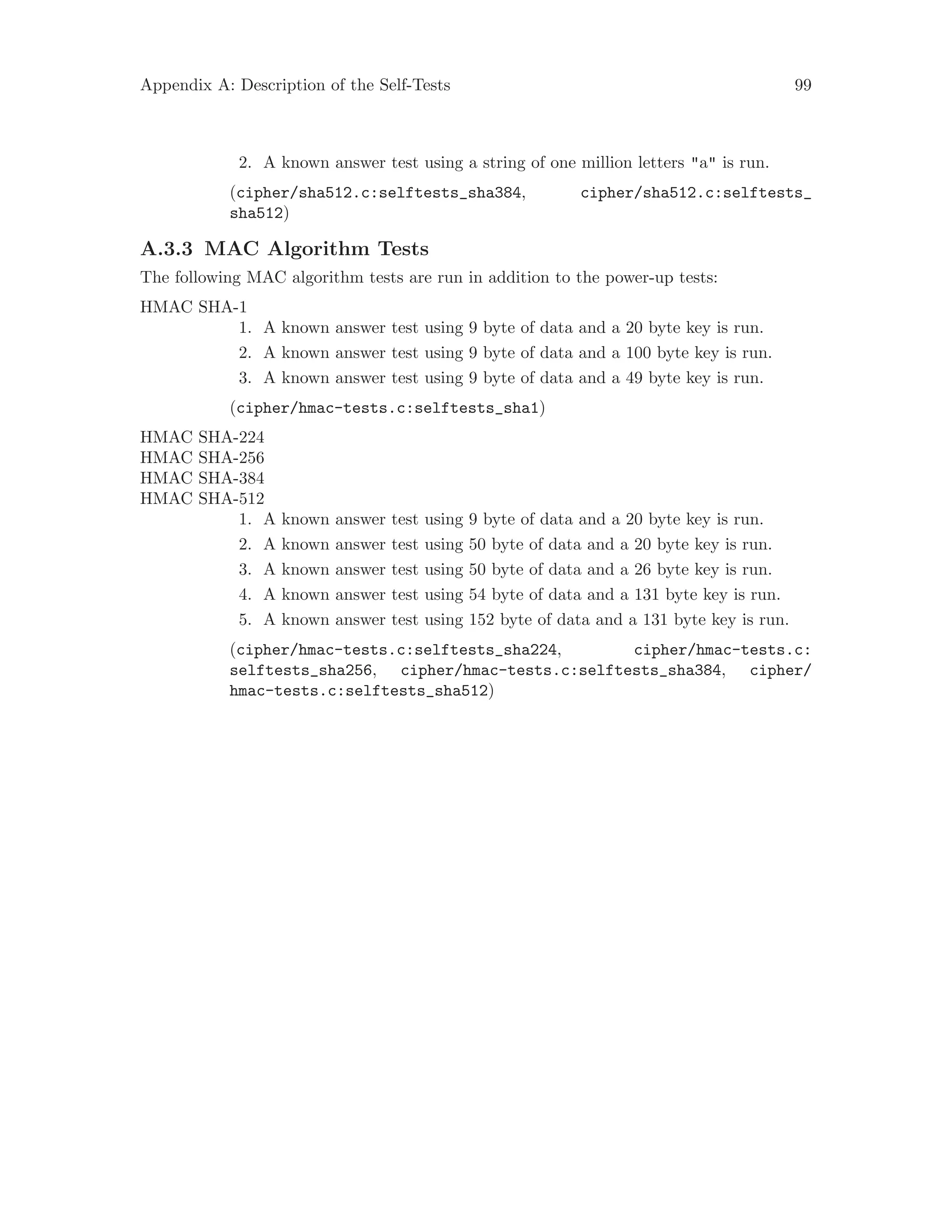 Appendix A: Description of the Self-Tests 99
2. A known answer test using a string of one million letters "a" is run.
(cipher/sha512.c:selftests_sha384, cipher/sha512.c:selftests_
sha512)
A.3.3 MAC Algorithm Tests
The following MAC algorithm tests are run in addition to the power-up tests:
HMAC SHA-1
1. A known answer test using 9 byte of data and a 20 byte key is run.
2. A known answer test using 9 byte of data and a 100 byte key is run.
3. A known answer test using 9 byte of data and a 49 byte key is run.
(cipher/hmac-tests.c:selftests_sha1)
HMAC SHA-224
HMAC SHA-256
HMAC SHA-384
HMAC SHA-512
1. A known answer test using 9 byte of data and a 20 byte key is run.
2. A known answer test using 50 byte of data and a 20 byte key is run.
3. A known answer test using 50 byte of data and a 26 byte key is run.
4. A known answer test using 54 byte of data and a 131 byte key is run.
5. A known answer test using 152 byte of data and a 131 byte key is run.
(cipher/hmac-tests.c:selftests_sha224, cipher/hmac-tests.c:
selftests_sha256, cipher/hmac-tests.c:selftests_sha384, cipher/
hmac-tests.c:selftests_sha512)
 