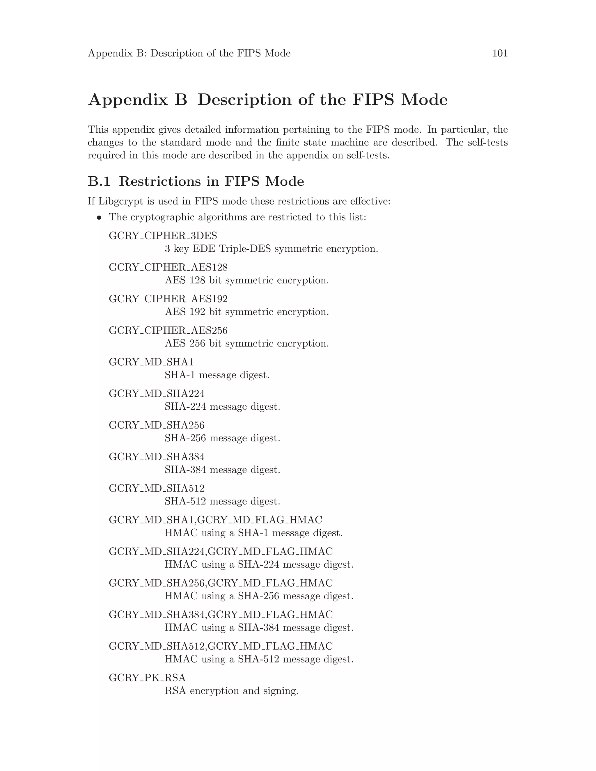 Appendix B: Description of the FIPS Mode 101
Appendix B Description of the FIPS Mode
This appendix gives detailed information pertaining to the FIPS mode. In particular, the
changes to the standard mode and the finite state machine are described. The self-tests
required in this mode are described in the appendix on self-tests.
B.1 Restrictions in FIPS Mode
If Libgcrypt is used in FIPS mode these restrictions are effective:
• The cryptographic algorithms are restricted to this list:
GCRY CIPHER 3DES
3 key EDE Triple-DES symmetric encryption.
GCRY CIPHER AES128
AES 128 bit symmetric encryption.
GCRY CIPHER AES192
AES 192 bit symmetric encryption.
GCRY CIPHER AES256
AES 256 bit symmetric encryption.
GCRY MD SHA1
SHA-1 message digest.
GCRY MD SHA224
SHA-224 message digest.
GCRY MD SHA256
SHA-256 message digest.
GCRY MD SHA384
SHA-384 message digest.
GCRY MD SHA512
SHA-512 message digest.
GCRY MD SHA1,GCRY MD FLAG HMAC
HMAC using a SHA-1 message digest.
GCRY MD SHA224,GCRY MD FLAG HMAC
HMAC using a SHA-224 message digest.
GCRY MD SHA256,GCRY MD FLAG HMAC
HMAC using a SHA-256 message digest.
GCRY MD SHA384,GCRY MD FLAG HMAC
HMAC using a SHA-384 message digest.
GCRY MD SHA512,GCRY MD FLAG HMAC
HMAC using a SHA-512 message digest.
GCRY PK RSA
RSA encryption and signing.
 