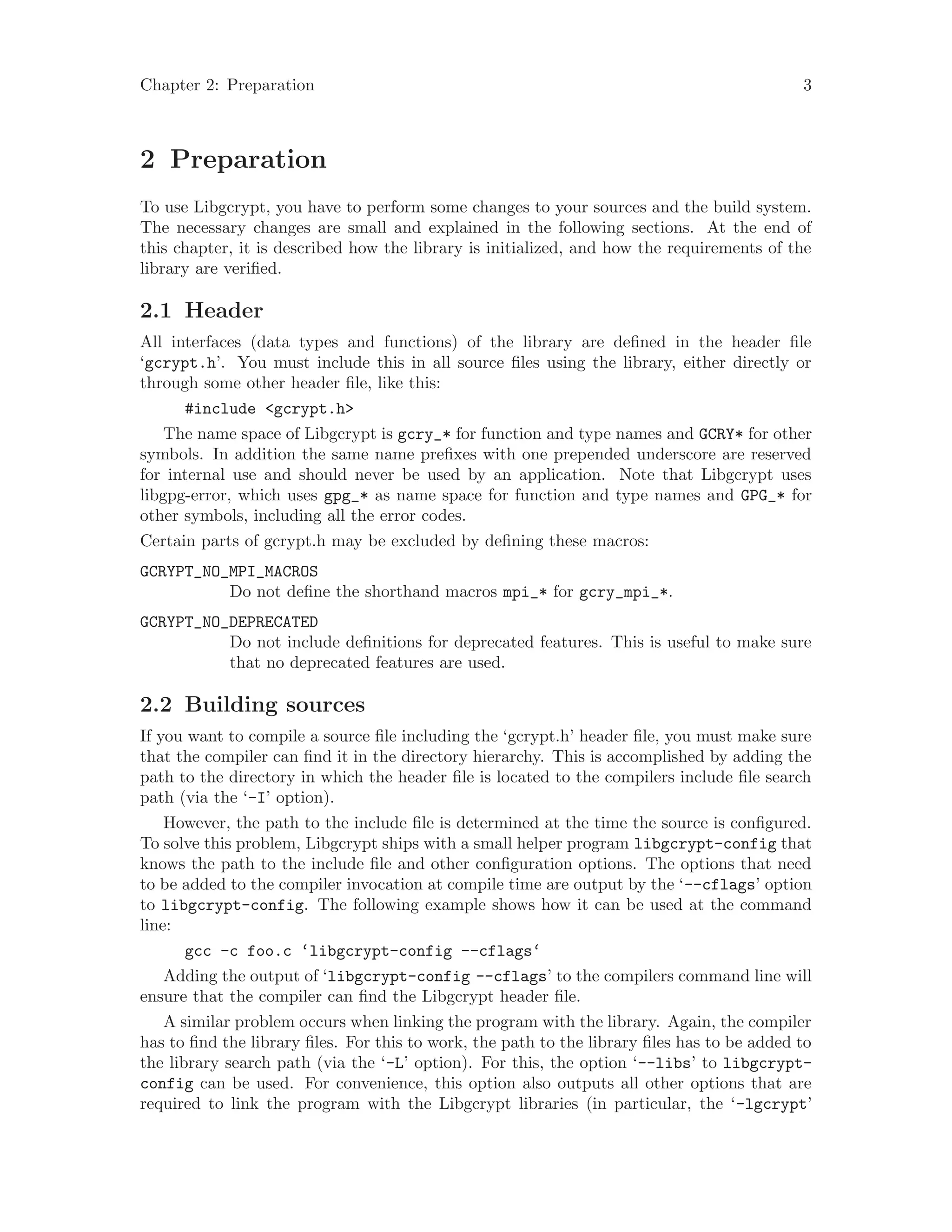 Chapter 2: Preparation 3
2 Preparation
To use Libgcrypt, you have to perform some changes to your sources and the build system.
The necessary changes are small and explained in the following sections. At the end of
this chapter, it is described how the library is initialized, and how the requirements of the
library are verified.
2.1 Header
All interfaces (data types and functions) of the library are defined in the header file
‘gcrypt.h’. You must include this in all source files using the library, either directly or
through some other header file, like this:
#include <gcrypt.h>
The name space of Libgcrypt is gcry_* for function and type names and GCRY* for other
symbols. In addition the same name prefixes with one prepended underscore are reserved
for internal use and should never be used by an application. Note that Libgcrypt uses
libgpg-error, which uses gpg_* as name space for function and type names and GPG_* for
other symbols, including all the error codes.
Certain parts of gcrypt.h may be excluded by defining these macros:
GCRYPT_NO_MPI_MACROS
Do not define the shorthand macros mpi_* for gcry_mpi_*.
GCRYPT_NO_DEPRECATED
Do not include definitions for deprecated features. This is useful to make sure
that no deprecated features are used.
2.2 Building sources
If you want to compile a source file including the ‘gcrypt.h’ header file, you must make sure
that the compiler can find it in the directory hierarchy. This is accomplished by adding the
path to the directory in which the header file is located to the compilers include file search
path (via the ‘-I’ option).
However, the path to the include file is determined at the time the source is configured.
To solve this problem, Libgcrypt ships with a small helper program libgcrypt-config that
knows the path to the include file and other configuration options. The options that need
to be added to the compiler invocation at compile time are output by the ‘--cflags’ option
to libgcrypt-config. The following example shows how it can be used at the command
line:
gcc -c foo.c ‘libgcrypt-config --cflags‘
Adding the output of ‘libgcrypt-config --cflags’ to the compilers command line will
ensure that the compiler can find the Libgcrypt header file.
A similar problem occurs when linking the program with the library. Again, the compiler
has to find the library files. For this to work, the path to the library files has to be added to
the library search path (via the ‘-L’ option). For this, the option ‘--libs’ to libgcrypt-
config can be used. For convenience, this option also outputs all other options that are
required to link the program with the Libgcrypt libraries (in particular, the ‘-lgcrypt’
 