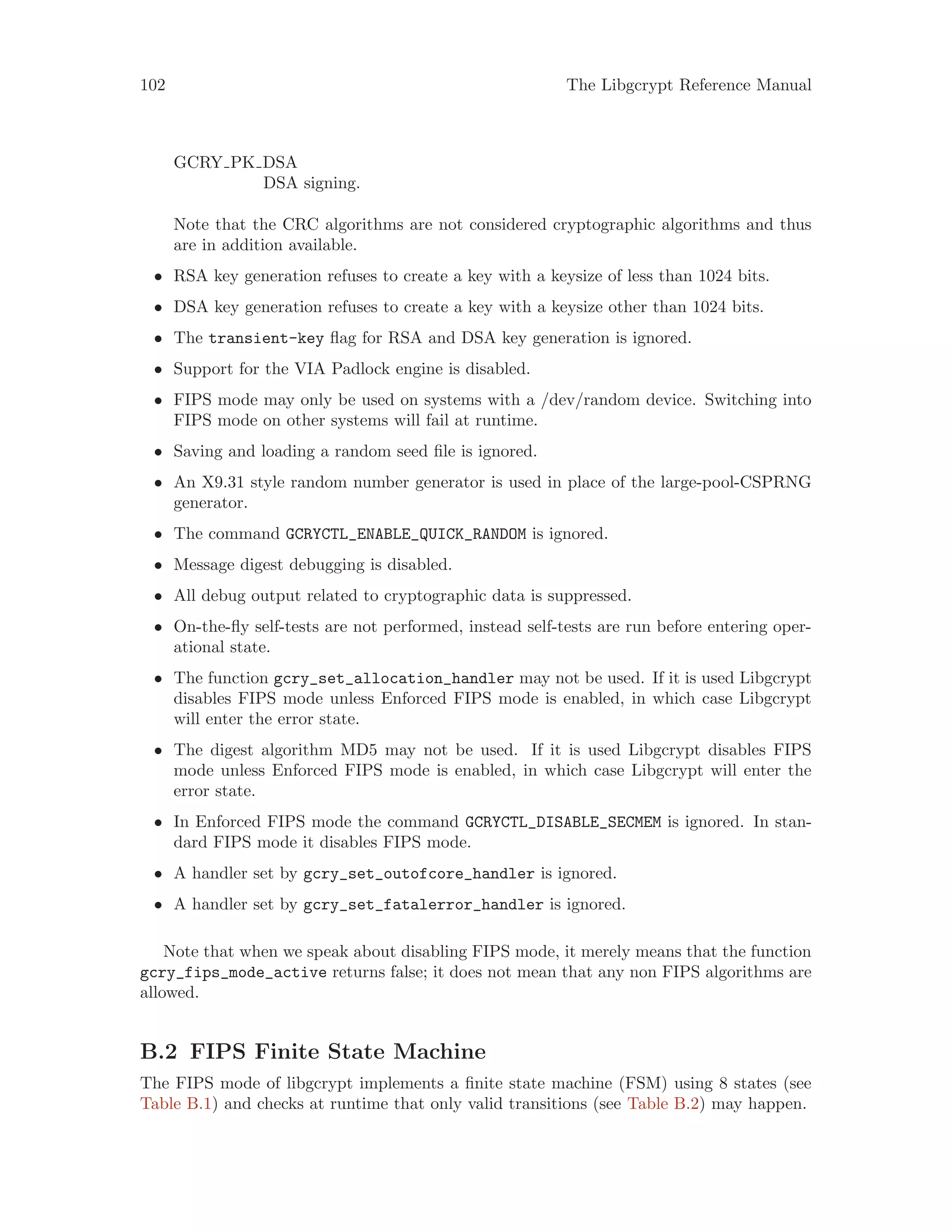 102 The Libgcrypt Reference Manual
GCRY PK DSA
DSA signing.
Note that the CRC algorithms are not considered cryptographic algorithms and thus
are in addition available.
• RSA key generation refuses to create a key with a keysize of less than 1024 bits.
• DSA key generation refuses to create a key with a keysize other than 1024 bits.
• The transient-key flag for RSA and DSA key generation is ignored.
• Support for the VIA Padlock engine is disabled.
• FIPS mode may only be used on systems with a /dev/random device. Switching into
FIPS mode on other systems will fail at runtime.
• Saving and loading a random seed file is ignored.
• An X9.31 style random number generator is used in place of the large-pool-CSPRNG
generator.
• The command GCRYCTL_ENABLE_QUICK_RANDOM is ignored.
• Message digest debugging is disabled.
• All debug output related to cryptographic data is suppressed.
• On-the-fly self-tests are not performed, instead self-tests are run before entering oper-
ational state.
• The function gcry_set_allocation_handler may not be used. If it is used Libgcrypt
disables FIPS mode unless Enforced FIPS mode is enabled, in which case Libgcrypt
will enter the error state.
• The digest algorithm MD5 may not be used. If it is used Libgcrypt disables FIPS
mode unless Enforced FIPS mode is enabled, in which case Libgcrypt will enter the
error state.
• In Enforced FIPS mode the command GCRYCTL_DISABLE_SECMEM is ignored. In stan-
dard FIPS mode it disables FIPS mode.
• A handler set by gcry_set_outofcore_handler is ignored.
• A handler set by gcry_set_fatalerror_handler is ignored.
Note that when we speak about disabling FIPS mode, it merely means that the function
gcry_fips_mode_active returns false; it does not mean that any non FIPS algorithms are
allowed.
B.2 FIPS Finite State Machine
The FIPS mode of libgcrypt implements a finite state machine (FSM) using 8 states (see
Table B.1) and checks at runtime that only valid transitions (see Table B.2) may happen.
 