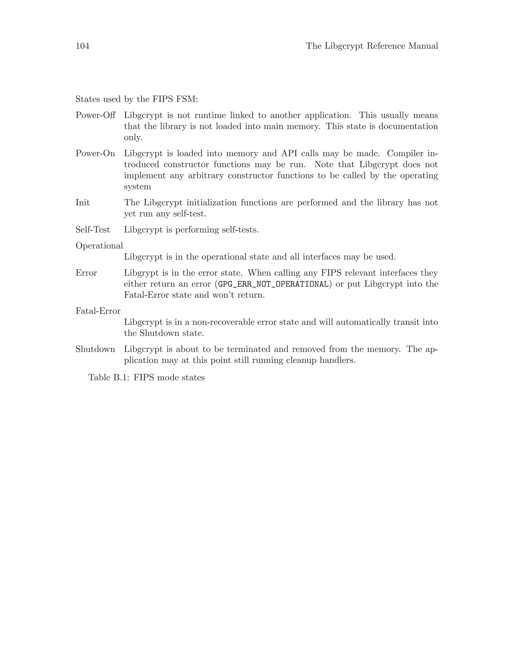 104 The Libgcrypt Reference Manual
States used by the FIPS FSM:
Power-Off Libgcrypt is not runtime linked to another application. This usually means
that the library is not loaded into main memory. This state is documentation
only.
Power-On Libgcrypt is loaded into memory and API calls may be made. Compiler in-
troduced constructor functions may be run. Note that Libgcrypt does not
implement any arbitrary constructor functions to be called by the operating
system
Init The Libgcrypt initialization functions are performed and the library has not
yet run any self-test.
Self-Test Libgcrypt is performing self-tests.
Operational
Libgcrypt is in the operational state and all interfaces may be used.
Error Libgrypt is in the error state. When calling any FIPS relevant interfaces they
either return an error (GPG_ERR_NOT_OPERATIONAL) or put Libgcrypt into the
Fatal-Error state and won’t return.
Fatal-Error
Libgcrypt is in a non-recoverable error state and will automatically transit into
the Shutdown state.
Shutdown Libgcrypt is about to be terminated and removed from the memory. The ap-
plication may at this point still running cleanup handlers.
Table B.1: FIPS mode states
 