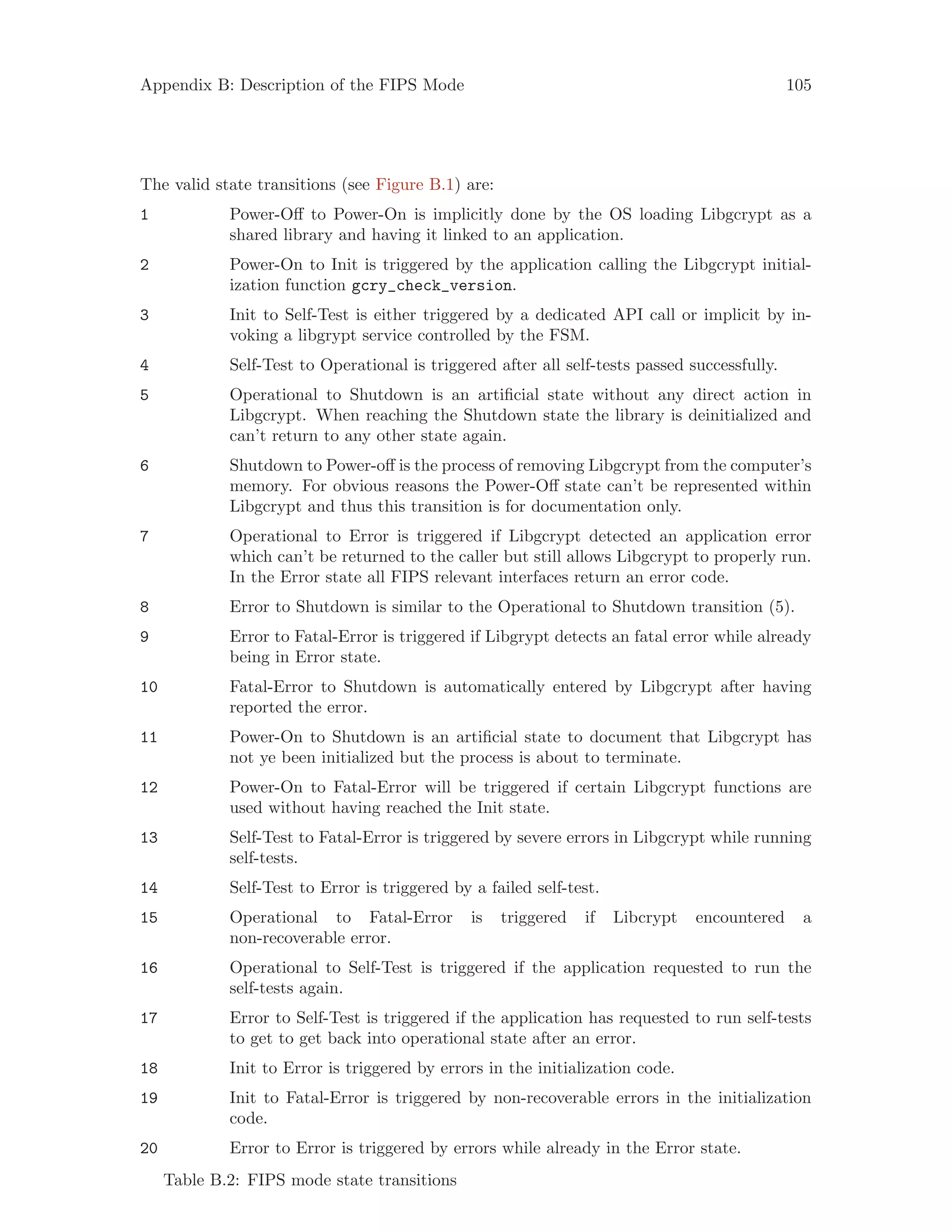 Appendix B: Description of the FIPS Mode 105
The valid state transitions (see Figure B.1) are:
1 Power-Off to Power-On is implicitly done by the OS loading Libgcrypt as a
shared library and having it linked to an application.
2 Power-On to Init is triggered by the application calling the Libgcrypt initial-
ization function gcry_check_version.
3 Init to Self-Test is either triggered by a dedicated API call or implicit by in-
voking a libgrypt service controlled by the FSM.
4 Self-Test to Operational is triggered after all self-tests passed successfully.
5 Operational to Shutdown is an artificial state without any direct action in
Libgcrypt. When reaching the Shutdown state the library is deinitialized and
can’t return to any other state again.
6 Shutdown to Power-off is the process of removing Libgcrypt from the computer’s
memory. For obvious reasons the Power-Off state can’t be represented within
Libgcrypt and thus this transition is for documentation only.
7 Operational to Error is triggered if Libgcrypt detected an application error
which can’t be returned to the caller but still allows Libgcrypt to properly run.
In the Error state all FIPS relevant interfaces return an error code.
8 Error to Shutdown is similar to the Operational to Shutdown transition (5).
9 Error to Fatal-Error is triggered if Libgrypt detects an fatal error while already
being in Error state.
10 Fatal-Error to Shutdown is automatically entered by Libgcrypt after having
reported the error.
11 Power-On to Shutdown is an artificial state to document that Libgcrypt has
not ye been initialized but the process is about to terminate.
12 Power-On to Fatal-Error will be triggered if certain Libgcrypt functions are
used without having reached the Init state.
13 Self-Test to Fatal-Error is triggered by severe errors in Libgcrypt while running
self-tests.
14 Self-Test to Error is triggered by a failed self-test.
15 Operational to Fatal-Error is triggered if Libcrypt encountered a
non-recoverable error.
16 Operational to Self-Test is triggered if the application requested to run the
self-tests again.
17 Error to Self-Test is triggered if the application has requested to run self-tests
to get to get back into operational state after an error.
18 Init to Error is triggered by errors in the initialization code.
19 Init to Fatal-Error is triggered by non-recoverable errors in the initialization
code.
20 Error to Error is triggered by errors while already in the Error state.
Table B.2: FIPS mode state transitions
 
