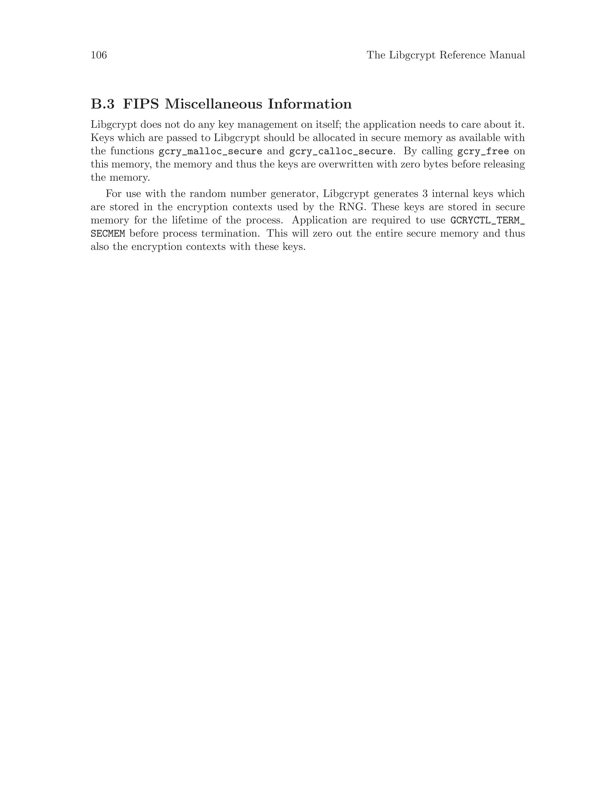 106 The Libgcrypt Reference Manual
B.3 FIPS Miscellaneous Information
Libgcrypt does not do any key management on itself; the application needs to care about it.
Keys which are passed to Libgcrypt should be allocated in secure memory as available with
the functions gcry_malloc_secure and gcry_calloc_secure. By calling gcry_free on
this memory, the memory and thus the keys are overwritten with zero bytes before releasing
the memory.
For use with the random number generator, Libgcrypt generates 3 internal keys which
are stored in the encryption contexts used by the RNG. These keys are stored in secure
memory for the lifetime of the process. Application are required to use GCRYCTL_TERM_
SECMEM before process termination. This will zero out the entire secure memory and thus
also the encryption contexts with these keys.
 