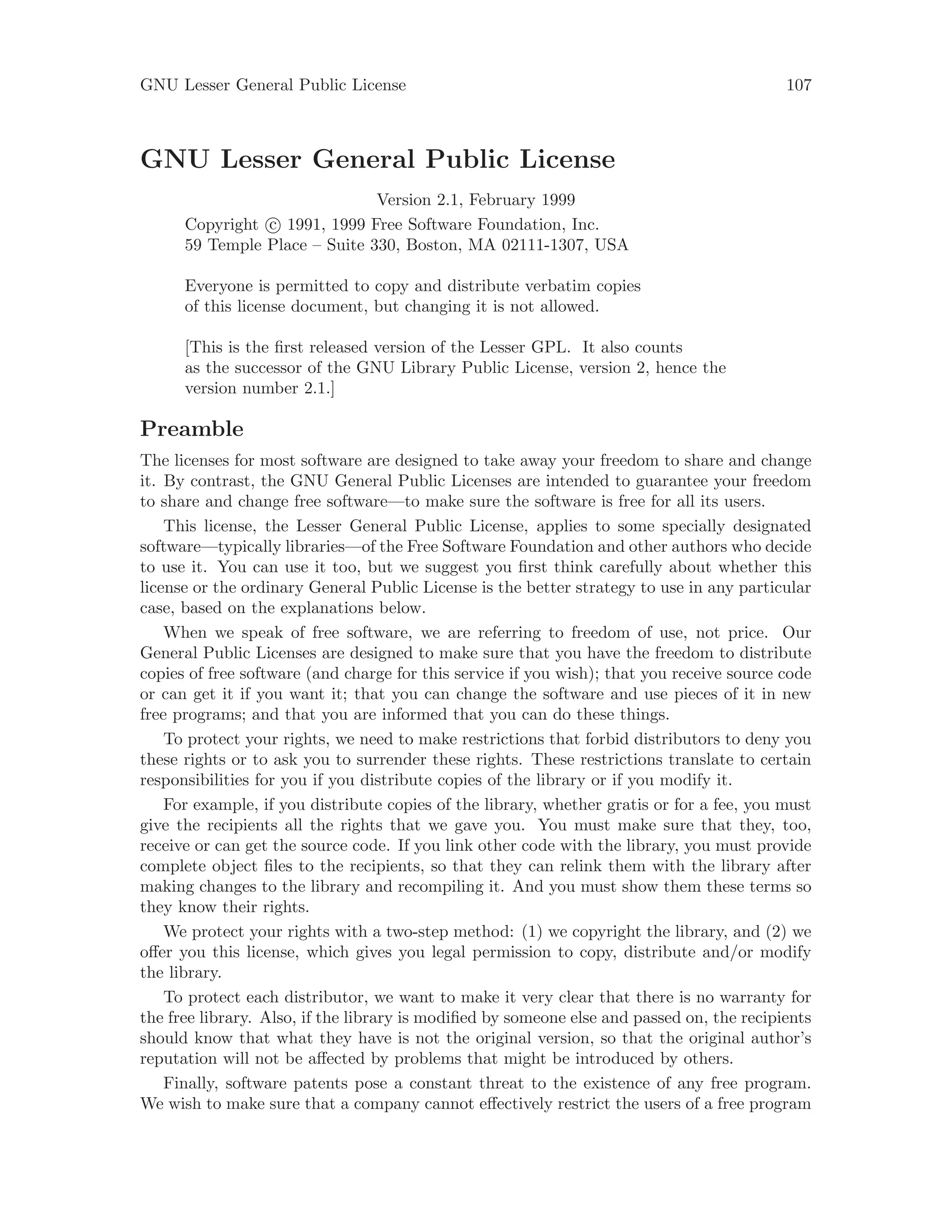 GNU Lesser General Public License 107
GNU Lesser General Public License
Version 2.1, February 1999
Copyright c 1991, 1999 Free Software Foundation, Inc.
59 Temple Place – Suite 330, Boston, MA 02111-1307, USA
Everyone is permitted to copy and distribute verbatim copies
of this license document, but changing it is not allowed.
[This is the first released version of the Lesser GPL. It also counts
as the successor of the GNU Library Public License, version 2, hence the
version number 2.1.]
Preamble
The licenses for most software are designed to take away your freedom to share and change
it. By contrast, the GNU General Public Licenses are intended to guarantee your freedom
to share and change free software—to make sure the software is free for all its users.
This license, the Lesser General Public License, applies to some specially designated
software—typically libraries—of the Free Software Foundation and other authors who decide
to use it. You can use it too, but we suggest you first think carefully about whether this
license or the ordinary General Public License is the better strategy to use in any particular
case, based on the explanations below.
When we speak of free software, we are referring to freedom of use, not price. Our
General Public Licenses are designed to make sure that you have the freedom to distribute
copies of free software (and charge for this service if you wish); that you receive source code
or can get it if you want it; that you can change the software and use pieces of it in new
free programs; and that you are informed that you can do these things.
To protect your rights, we need to make restrictions that forbid distributors to deny you
these rights or to ask you to surrender these rights. These restrictions translate to certain
responsibilities for you if you distribute copies of the library or if you modify it.
For example, if you distribute copies of the library, whether gratis or for a fee, you must
give the recipients all the rights that we gave you. You must make sure that they, too,
receive or can get the source code. If you link other code with the library, you must provide
complete object files to the recipients, so that they can relink them with the library after
making changes to the library and recompiling it. And you must show them these terms so
they know their rights.
We protect your rights with a two-step method: (1) we copyright the library, and (2) we
offer you this license, which gives you legal permission to copy, distribute and/or modify
the library.
To protect each distributor, we want to make it very clear that there is no warranty for
the free library. Also, if the library is modified by someone else and passed on, the recipients
should know that what they have is not the original version, so that the original author’s
reputation will not be affected by problems that might be introduced by others.
Finally, software patents pose a constant threat to the existence of any free program.
We wish to make sure that a company cannot effectively restrict the users of a free program
 