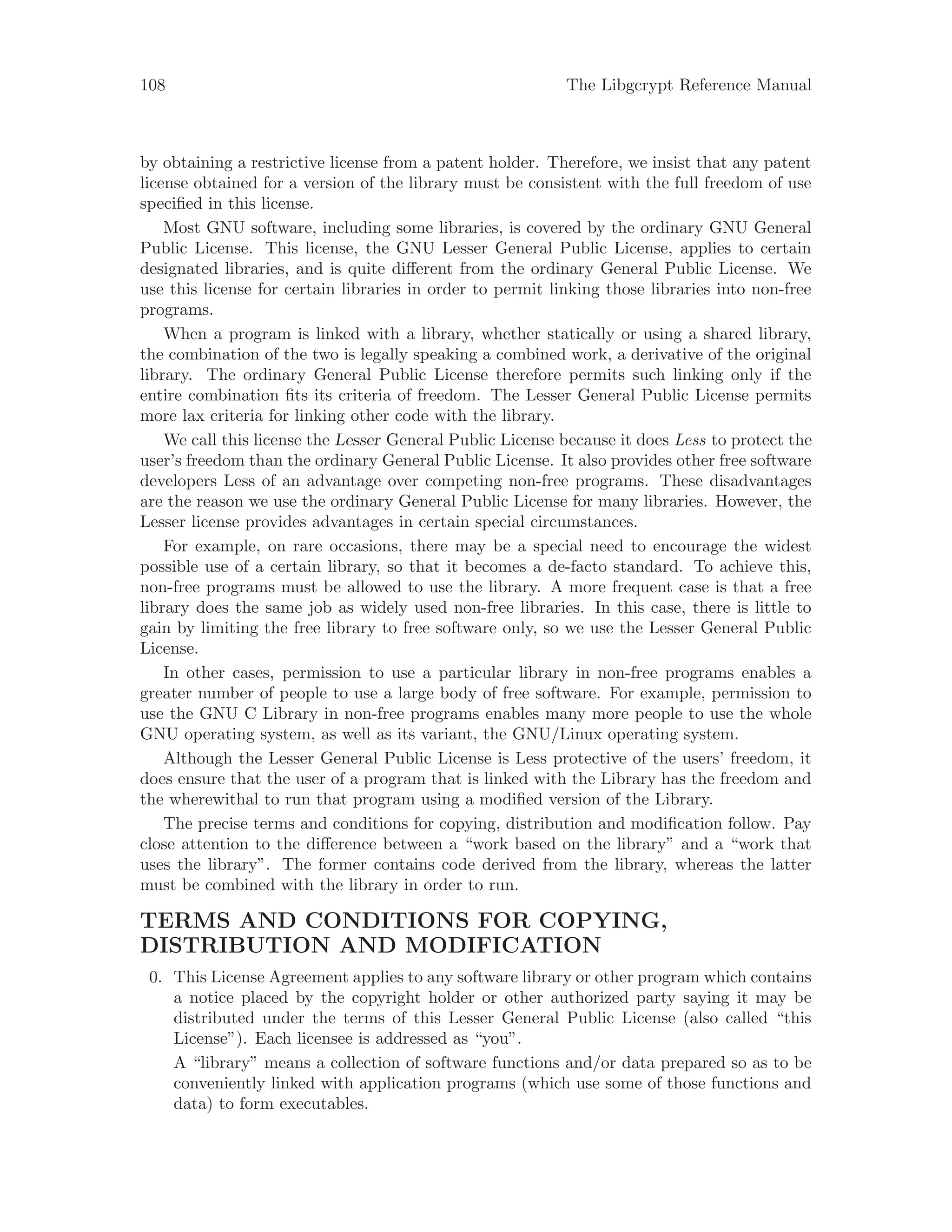 108 The Libgcrypt Reference Manual
by obtaining a restrictive license from a patent holder. Therefore, we insist that any patent
license obtained for a version of the library must be consistent with the full freedom of use
specified in this license.
Most GNU software, including some libraries, is covered by the ordinary GNU General
Public License. This license, the GNU Lesser General Public License, applies to certain
designated libraries, and is quite different from the ordinary General Public License. We
use this license for certain libraries in order to permit linking those libraries into non-free
programs.
When a program is linked with a library, whether statically or using a shared library,
the combination of the two is legally speaking a combined work, a derivative of the original
library. The ordinary General Public License therefore permits such linking only if the
entire combination fits its criteria of freedom. The Lesser General Public License permits
more lax criteria for linking other code with the library.
We call this license the Lesser General Public License because it does Less to protect the
user’s freedom than the ordinary General Public License. It also provides other free software
developers Less of an advantage over competing non-free programs. These disadvantages
are the reason we use the ordinary General Public License for many libraries. However, the
Lesser license provides advantages in certain special circumstances.
For example, on rare occasions, there may be a special need to encourage the widest
possible use of a certain library, so that it becomes a de-facto standard. To achieve this,
non-free programs must be allowed to use the library. A more frequent case is that a free
library does the same job as widely used non-free libraries. In this case, there is little to
gain by limiting the free library to free software only, so we use the Lesser General Public
License.
In other cases, permission to use a particular library in non-free programs enables a
greater number of people to use a large body of free software. For example, permission to
use the GNU C Library in non-free programs enables many more people to use the whole
GNU operating system, as well as its variant, the GNU/Linux operating system.
Although the Lesser General Public License is Less protective of the users’ freedom, it
does ensure that the user of a program that is linked with the Library has the freedom and
the wherewithal to run that program using a modified version of the Library.
The precise terms and conditions for copying, distribution and modification follow. Pay
close attention to the difference between a “work based on the library” and a “work that
uses the library”. The former contains code derived from the library, whereas the latter
must be combined with the library in order to run.
TERMS AND CONDITIONS FOR COPYING,
DISTRIBUTION AND MODIFICATION
0. This License Agreement applies to any software library or other program which contains
a notice placed by the copyright holder or other authorized party saying it may be
distributed under the terms of this Lesser General Public License (also called “this
License”). Each licensee is addressed as “you”.
A “library” means a collection of software functions and/or data prepared so as to be
conveniently linked with application programs (which use some of those functions and
data) to form executables.
 