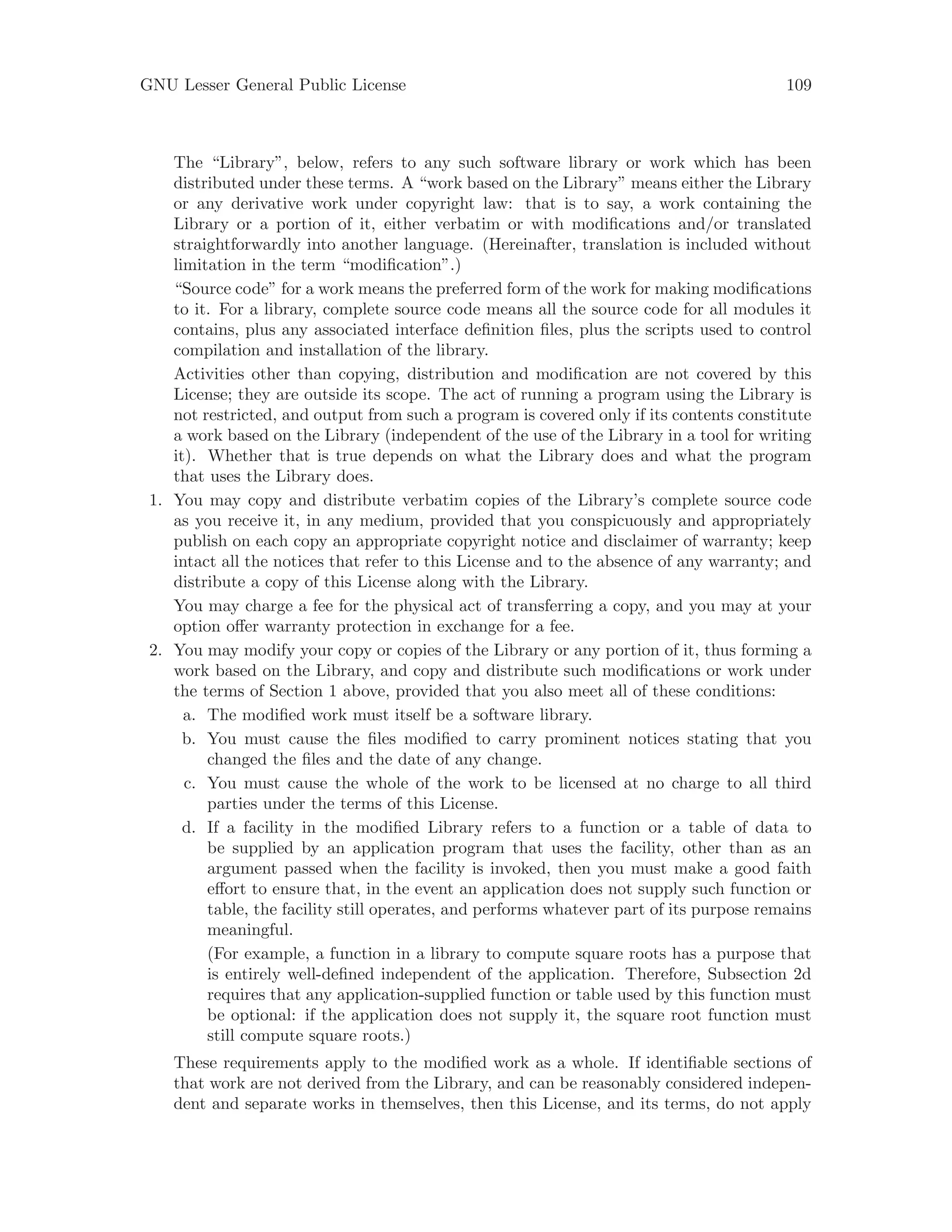 GNU Lesser General Public License 109
The “Library”, below, refers to any such software library or work which has been
distributed under these terms. A “work based on the Library” means either the Library
or any derivative work under copyright law: that is to say, a work containing the
Library or a portion of it, either verbatim or with modifications and/or translated
straightforwardly into another language. (Hereinafter, translation is included without
limitation in the term “modification”.)
“Source code” for a work means the preferred form of the work for making modifications
to it. For a library, complete source code means all the source code for all modules it
contains, plus any associated interface definition files, plus the scripts used to control
compilation and installation of the library.
Activities other than copying, distribution and modification are not covered by this
License; they are outside its scope. The act of running a program using the Library is
not restricted, and output from such a program is covered only if its contents constitute
a work based on the Library (independent of the use of the Library in a tool for writing
it). Whether that is true depends on what the Library does and what the program
that uses the Library does.
1. You may copy and distribute verbatim copies of the Library’s complete source code
as you receive it, in any medium, provided that you conspicuously and appropriately
publish on each copy an appropriate copyright notice and disclaimer of warranty; keep
intact all the notices that refer to this License and to the absence of any warranty; and
distribute a copy of this License along with the Library.
You may charge a fee for the physical act of transferring a copy, and you may at your
option offer warranty protection in exchange for a fee.
2. You may modify your copy or copies of the Library or any portion of it, thus forming a
work based on the Library, and copy and distribute such modifications or work under
the terms of Section 1 above, provided that you also meet all of these conditions:
a. The modified work must itself be a software library.
b. You must cause the files modified to carry prominent notices stating that you
changed the files and the date of any change.
c. You must cause the whole of the work to be licensed at no charge to all third
parties under the terms of this License.
d. If a facility in the modified Library refers to a function or a table of data to
be supplied by an application program that uses the facility, other than as an
argument passed when the facility is invoked, then you must make a good faith
effort to ensure that, in the event an application does not supply such function or
table, the facility still operates, and performs whatever part of its purpose remains
meaningful.
(For example, a function in a library to compute square roots has a purpose that
is entirely well-defined independent of the application. Therefore, Subsection 2d
requires that any application-supplied function or table used by this function must
be optional: if the application does not supply it, the square root function must
still compute square roots.)
These requirements apply to the modified work as a whole. If identifiable sections of
that work are not derived from the Library, and can be reasonably considered indepen-
dent and separate works in themselves, then this License, and its terms, do not apply
 