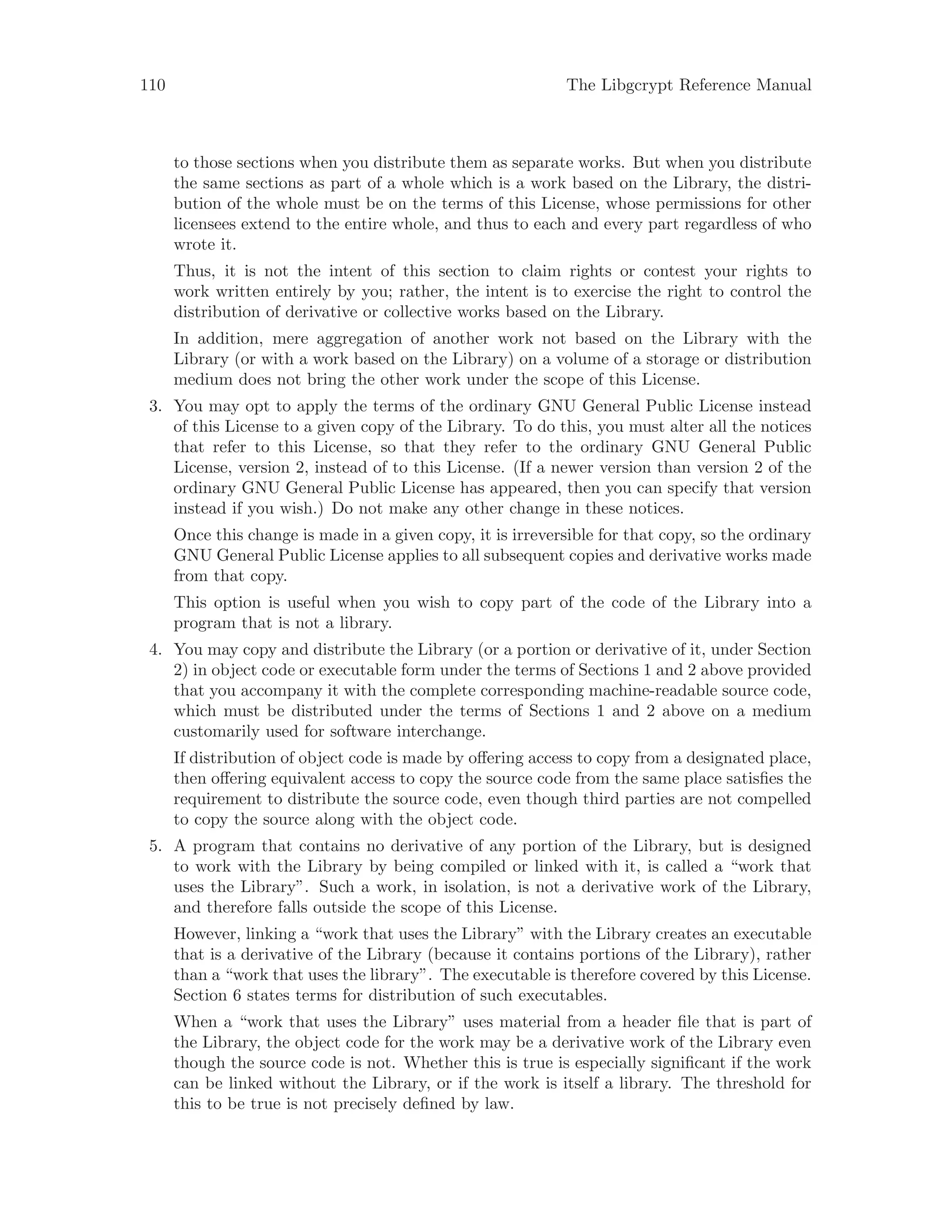 110 The Libgcrypt Reference Manual
to those sections when you distribute them as separate works. But when you distribute
the same sections as part of a whole which is a work based on the Library, the distri-
bution of the whole must be on the terms of this License, whose permissions for other
licensees extend to the entire whole, and thus to each and every part regardless of who
wrote it.
Thus, it is not the intent of this section to claim rights or contest your rights to
work written entirely by you; rather, the intent is to exercise the right to control the
distribution of derivative or collective works based on the Library.
In addition, mere aggregation of another work not based on the Library with the
Library (or with a work based on the Library) on a volume of a storage or distribution
medium does not bring the other work under the scope of this License.
3. You may opt to apply the terms of the ordinary GNU General Public License instead
of this License to a given copy of the Library. To do this, you must alter all the notices
that refer to this License, so that they refer to the ordinary GNU General Public
License, version 2, instead of to this License. (If a newer version than version 2 of the
ordinary GNU General Public License has appeared, then you can specify that version
instead if you wish.) Do not make any other change in these notices.
Once this change is made in a given copy, it is irreversible for that copy, so the ordinary
GNU General Public License applies to all subsequent copies and derivative works made
from that copy.
This option is useful when you wish to copy part of the code of the Library into a
program that is not a library.
4. You may copy and distribute the Library (or a portion or derivative of it, under Section
2) in object code or executable form under the terms of Sections 1 and 2 above provided
that you accompany it with the complete corresponding machine-readable source code,
which must be distributed under the terms of Sections 1 and 2 above on a medium
customarily used for software interchange.
If distribution of object code is made by offering access to copy from a designated place,
then offering equivalent access to copy the source code from the same place satisfies the
requirement to distribute the source code, even though third parties are not compelled
to copy the source along with the object code.
5. A program that contains no derivative of any portion of the Library, but is designed
to work with the Library by being compiled or linked with it, is called a “work that
uses the Library”. Such a work, in isolation, is not a derivative work of the Library,
and therefore falls outside the scope of this License.
However, linking a “work that uses the Library” with the Library creates an executable
that is a derivative of the Library (because it contains portions of the Library), rather
than a “work that uses the library”. The executable is therefore covered by this License.
Section 6 states terms for distribution of such executables.
When a “work that uses the Library” uses material from a header file that is part of
the Library, the object code for the work may be a derivative work of the Library even
though the source code is not. Whether this is true is especially significant if the work
can be linked without the Library, or if the work is itself a library. The threshold for
this to be true is not precisely defined by law.
 