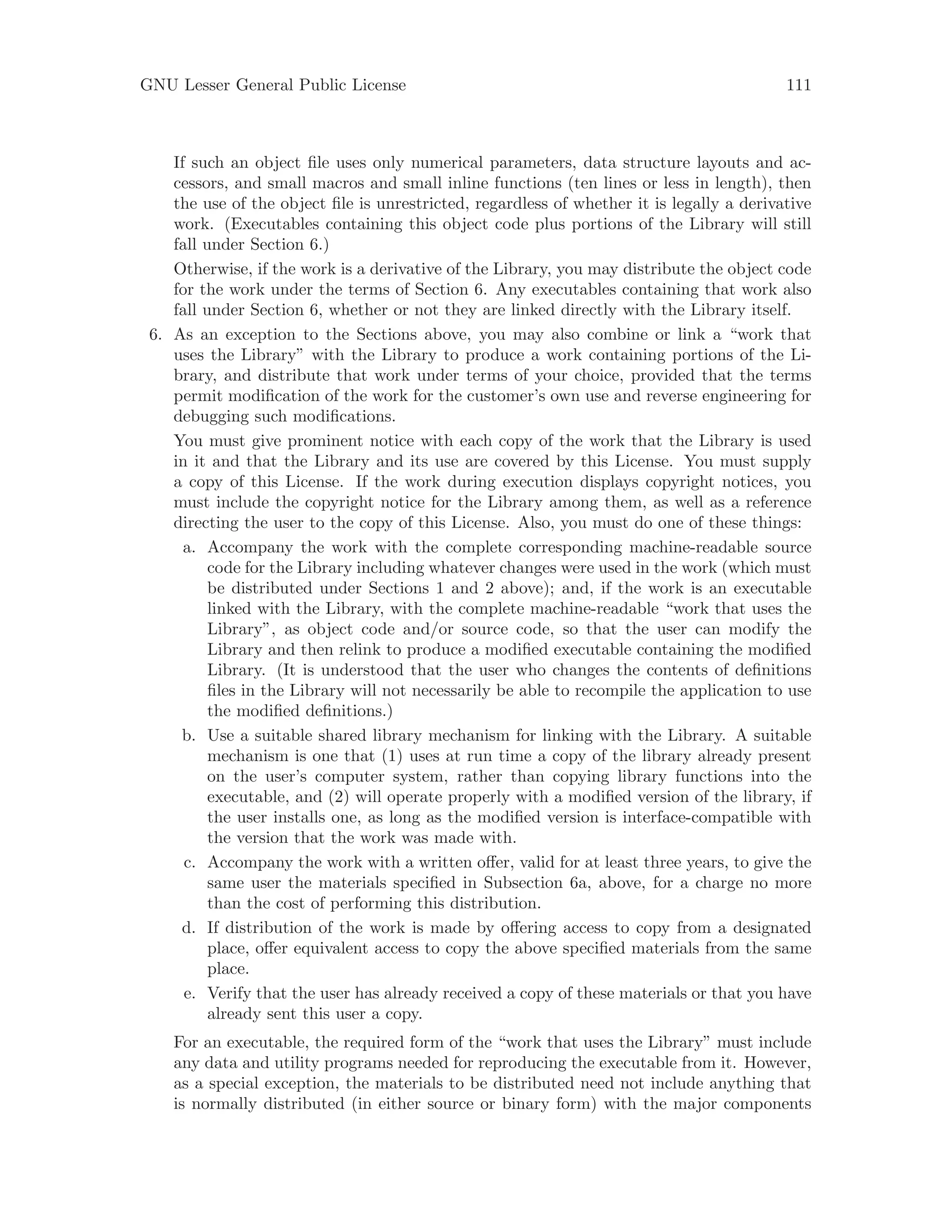 GNU Lesser General Public License 111
If such an object file uses only numerical parameters, data structure layouts and ac-
cessors, and small macros and small inline functions (ten lines or less in length), then
the use of the object file is unrestricted, regardless of whether it is legally a derivative
work. (Executables containing this object code plus portions of the Library will still
fall under Section 6.)
Otherwise, if the work is a derivative of the Library, you may distribute the object code
for the work under the terms of Section 6. Any executables containing that work also
fall under Section 6, whether or not they are linked directly with the Library itself.
6. As an exception to the Sections above, you may also combine or link a “work that
uses the Library” with the Library to produce a work containing portions of the Li-
brary, and distribute that work under terms of your choice, provided that the terms
permit modification of the work for the customer’s own use and reverse engineering for
debugging such modifications.
You must give prominent notice with each copy of the work that the Library is used
in it and that the Library and its use are covered by this License. You must supply
a copy of this License. If the work during execution displays copyright notices, you
must include the copyright notice for the Library among them, as well as a reference
directing the user to the copy of this License. Also, you must do one of these things:
a. Accompany the work with the complete corresponding machine-readable source
code for the Library including whatever changes were used in the work (which must
be distributed under Sections 1 and 2 above); and, if the work is an executable
linked with the Library, with the complete machine-readable “work that uses the
Library”, as object code and/or source code, so that the user can modify the
Library and then relink to produce a modified executable containing the modified
Library. (It is understood that the user who changes the contents of definitions
files in the Library will not necessarily be able to recompile the application to use
the modified definitions.)
b. Use a suitable shared library mechanism for linking with the Library. A suitable
mechanism is one that (1) uses at run time a copy of the library already present
on the user’s computer system, rather than copying library functions into the
executable, and (2) will operate properly with a modified version of the library, if
the user installs one, as long as the modified version is interface-compatible with
the version that the work was made with.
c. Accompany the work with a written offer, valid for at least three years, to give the
same user the materials specified in Subsection 6a, above, for a charge no more
than the cost of performing this distribution.
d. If distribution of the work is made by offering access to copy from a designated
place, offer equivalent access to copy the above specified materials from the same
place.
e. Verify that the user has already received a copy of these materials or that you have
already sent this user a copy.
For an executable, the required form of the “work that uses the Library” must include
any data and utility programs needed for reproducing the executable from it. However,
as a special exception, the materials to be distributed need not include anything that
is normally distributed (in either source or binary form) with the major components
 