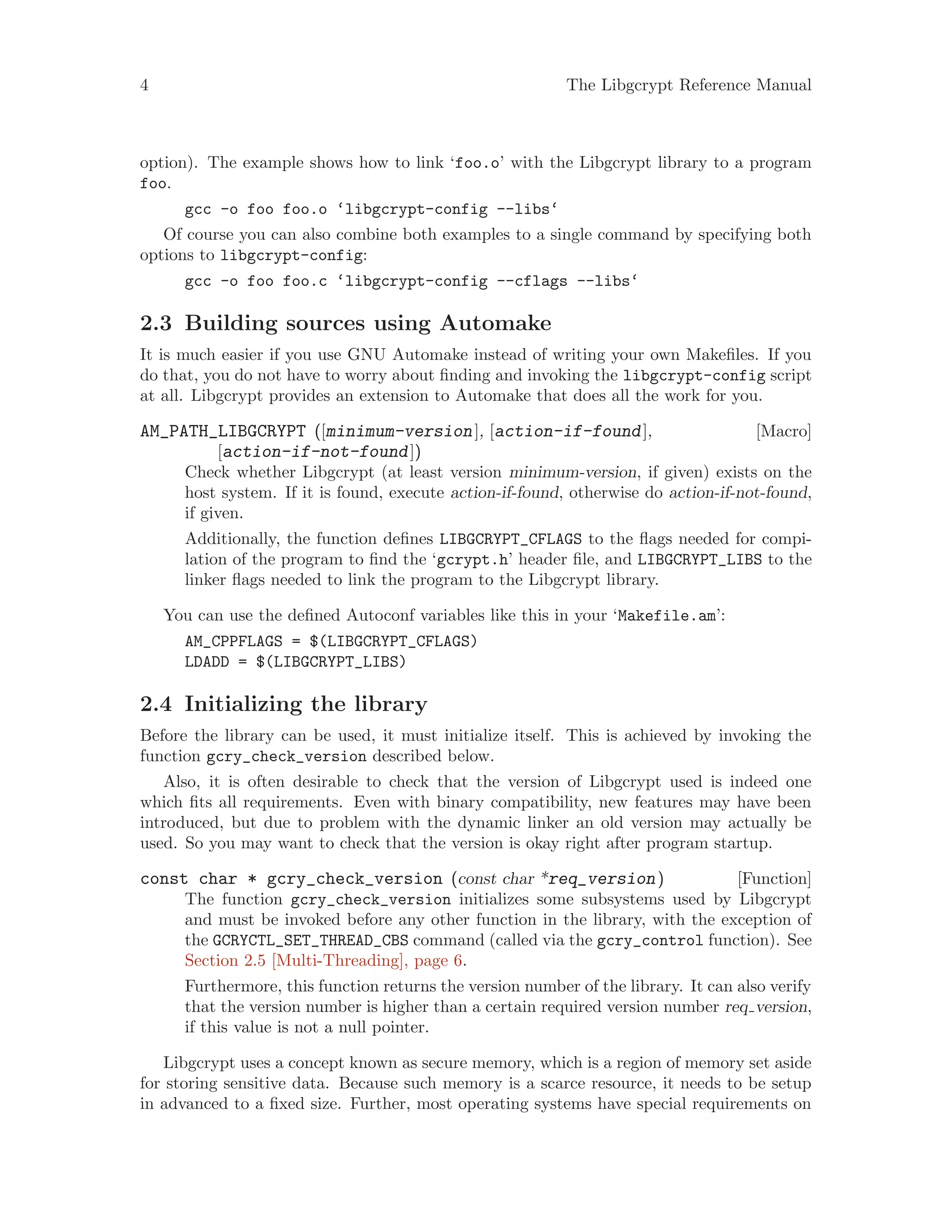 4 The Libgcrypt Reference Manual
option). The example shows how to link ‘foo.o’ with the Libgcrypt library to a program
foo.
gcc -o foo foo.o ‘libgcrypt-config --libs‘
Of course you can also combine both examples to a single command by specifying both
options to libgcrypt-config:
gcc -o foo foo.c ‘libgcrypt-config --cflags --libs‘
2.3 Building sources using Automake
It is much easier if you use GNU Automake instead of writing your own Makefiles. If you
do that, you do not have to worry about finding and invoking the libgcrypt-config script
at all. Libgcrypt provides an extension to Automake that does all the work for you.
[Macro]AM_PATH_LIBGCRYPT ([minimum-version], [action-if-found],
[action-if-not-found])
Check whether Libgcrypt (at least version minimum-version, if given) exists on the
host system. If it is found, execute action-if-found, otherwise do action-if-not-found,
if given.
Additionally, the function defines LIBGCRYPT_CFLAGS to the flags needed for compi-
lation of the program to find the ‘gcrypt.h’ header file, and LIBGCRYPT_LIBS to the
linker flags needed to link the program to the Libgcrypt library.
You can use the defined Autoconf variables like this in your ‘Makefile.am’:
AM_CPPFLAGS = $(LIBGCRYPT_CFLAGS)
LDADD = $(LIBGCRYPT_LIBS)
2.4 Initializing the library
Before the library can be used, it must initialize itself. This is achieved by invoking the
function gcry_check_version described below.
Also, it is often desirable to check that the version of Libgcrypt used is indeed one
which fits all requirements. Even with binary compatibility, new features may have been
introduced, but due to problem with the dynamic linker an old version may actually be
used. So you may want to check that the version is okay right after program startup.
[Function]const char * gcry_check_version (const char *req_version)
The function gcry_check_version initializes some subsystems used by Libgcrypt
and must be invoked before any other function in the library, with the exception of
the GCRYCTL_SET_THREAD_CBS command (called via the gcry_control function). See
Section 2.5 [Multi-Threading], page 6.
Furthermore, this function returns the version number of the library. It can also verify
that the version number is higher than a certain required version number req version,
if this value is not a null pointer.
Libgcrypt uses a concept known as secure memory, which is a region of memory set aside
for storing sensitive data. Because such memory is a scarce resource, it needs to be setup
in advanced to a fixed size. Further, most operating systems have special requirements on
 
