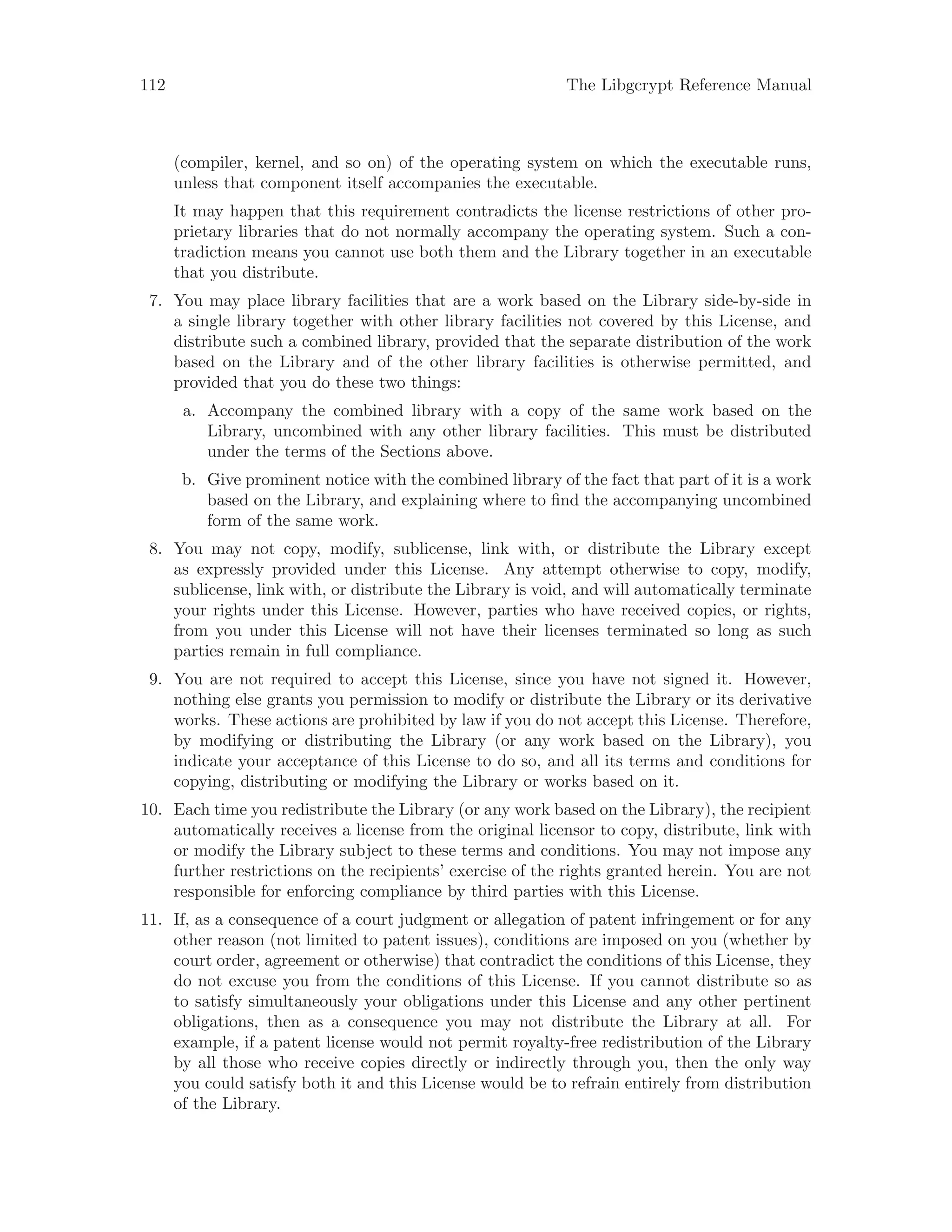112 The Libgcrypt Reference Manual
(compiler, kernel, and so on) of the operating system on which the executable runs,
unless that component itself accompanies the executable.
It may happen that this requirement contradicts the license restrictions of other pro-
prietary libraries that do not normally accompany the operating system. Such a con-
tradiction means you cannot use both them and the Library together in an executable
that you distribute.
7. You may place library facilities that are a work based on the Library side-by-side in
a single library together with other library facilities not covered by this License, and
distribute such a combined library, provided that the separate distribution of the work
based on the Library and of the other library facilities is otherwise permitted, and
provided that you do these two things:
a. Accompany the combined library with a copy of the same work based on the
Library, uncombined with any other library facilities. This must be distributed
under the terms of the Sections above.
b. Give prominent notice with the combined library of the fact that part of it is a work
based on the Library, and explaining where to find the accompanying uncombined
form of the same work.
8. You may not copy, modify, sublicense, link with, or distribute the Library except
as expressly provided under this License. Any attempt otherwise to copy, modify,
sublicense, link with, or distribute the Library is void, and will automatically terminate
your rights under this License. However, parties who have received copies, or rights,
from you under this License will not have their licenses terminated so long as such
parties remain in full compliance.
9. You are not required to accept this License, since you have not signed it. However,
nothing else grants you permission to modify or distribute the Library or its derivative
works. These actions are prohibited by law if you do not accept this License. Therefore,
by modifying or distributing the Library (or any work based on the Library), you
indicate your acceptance of this License to do so, and all its terms and conditions for
copying, distributing or modifying the Library or works based on it.
10. Each time you redistribute the Library (or any work based on the Library), the recipient
automatically receives a license from the original licensor to copy, distribute, link with
or modify the Library subject to these terms and conditions. You may not impose any
further restrictions on the recipients’ exercise of the rights granted herein. You are not
responsible for enforcing compliance by third parties with this License.
11. If, as a consequence of a court judgment or allegation of patent infringement or for any
other reason (not limited to patent issues), conditions are imposed on you (whether by
court order, agreement or otherwise) that contradict the conditions of this License, they
do not excuse you from the conditions of this License. If you cannot distribute so as
to satisfy simultaneously your obligations under this License and any other pertinent
obligations, then as a consequence you may not distribute the Library at all. For
example, if a patent license would not permit royalty-free redistribution of the Library
by all those who receive copies directly or indirectly through you, then the only way
you could satisfy both it and this License would be to refrain entirely from distribution
of the Library.
 