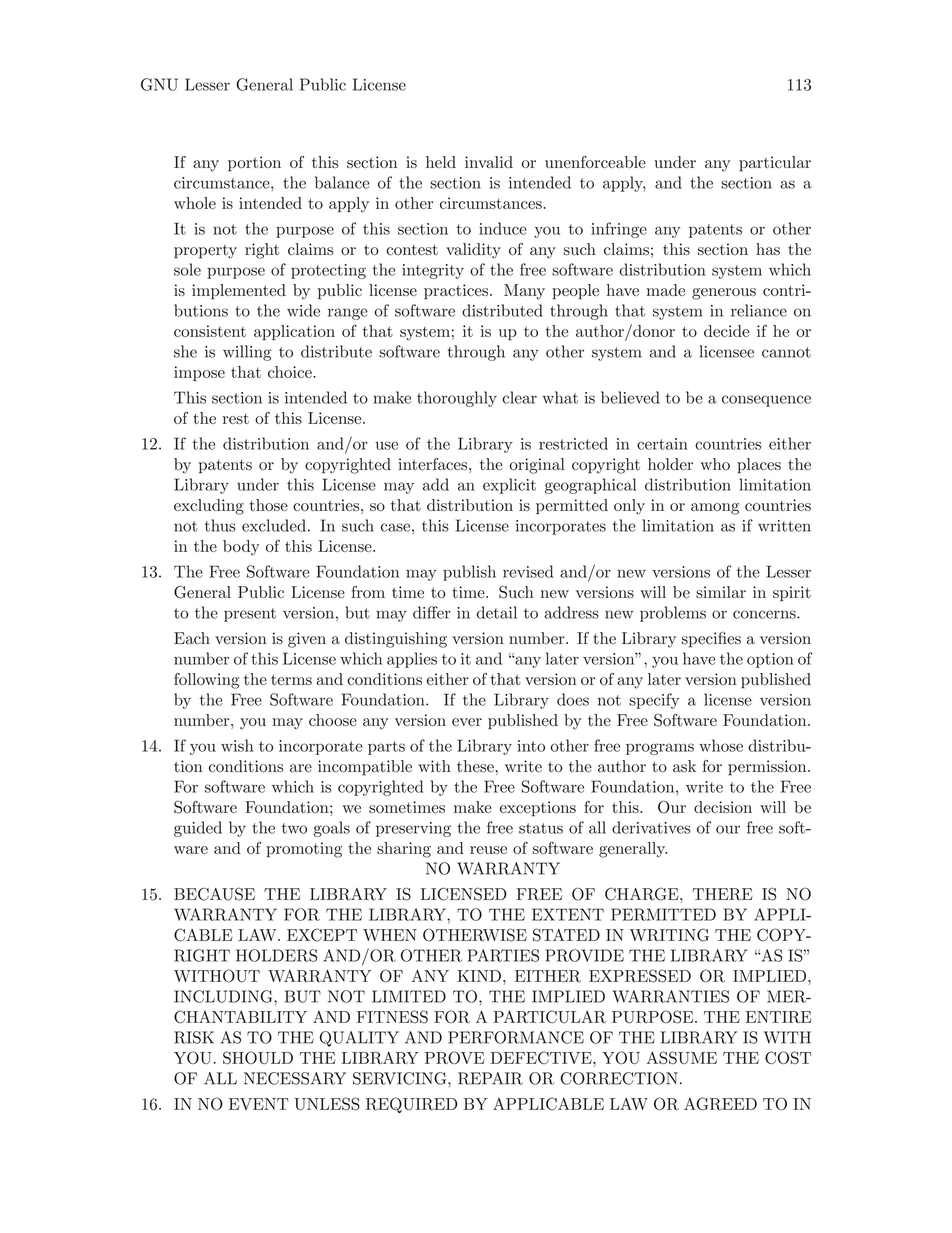GNU Lesser General Public License 113
If any portion of this section is held invalid or unenforceable under any particular
circumstance, the balance of the section is intended to apply, and the section as a
whole is intended to apply in other circumstances.
It is not the purpose of this section to induce you to infringe any patents or other
property right claims or to contest validity of any such claims; this section has the
sole purpose of protecting the integrity of the free software distribution system which
is implemented by public license practices. Many people have made generous contri-
butions to the wide range of software distributed through that system in reliance on
consistent application of that system; it is up to the author/donor to decide if he or
she is willing to distribute software through any other system and a licensee cannot
impose that choice.
This section is intended to make thoroughly clear what is believed to be a consequence
of the rest of this License.
12. If the distribution and/or use of the Library is restricted in certain countries either
by patents or by copyrighted interfaces, the original copyright holder who places the
Library under this License may add an explicit geographical distribution limitation
excluding those countries, so that distribution is permitted only in or among countries
not thus excluded. In such case, this License incorporates the limitation as if written
in the body of this License.
13. The Free Software Foundation may publish revised and/or new versions of the Lesser
General Public License from time to time. Such new versions will be similar in spirit
to the present version, but may differ in detail to address new problems or concerns.
Each version is given a distinguishing version number. If the Library specifies a version
number of this License which applies to it and “any later version”, you have the option of
following the terms and conditions either of that version or of any later version published
by the Free Software Foundation. If the Library does not specify a license version
number, you may choose any version ever published by the Free Software Foundation.
14. If you wish to incorporate parts of the Library into other free programs whose distribu-
tion conditions are incompatible with these, write to the author to ask for permission.
For software which is copyrighted by the Free Software Foundation, write to the Free
Software Foundation; we sometimes make exceptions for this. Our decision will be
guided by the two goals of preserving the free status of all derivatives of our free soft-
ware and of promoting the sharing and reuse of software generally.
NO WARRANTY
15. BECAUSE THE LIBRARY IS LICENSED FREE OF CHARGE, THERE IS NO
WARRANTY FOR THE LIBRARY, TO THE EXTENT PERMITTED BY APPLI-
CABLE LAW. EXCEPT WHEN OTHERWISE STATED IN WRITING THE COPY-
RIGHT HOLDERS AND/OR OTHER PARTIES PROVIDE THE LIBRARY “AS IS”
WITHOUT WARRANTY OF ANY KIND, EITHER EXPRESSED OR IMPLIED,
INCLUDING, BUT NOT LIMITED TO, THE IMPLIED WARRANTIES OF MER-
CHANTABILITY AND FITNESS FOR A PARTICULAR PURPOSE. THE ENTIRE
RISK AS TO THE QUALITY AND PERFORMANCE OF THE LIBRARY IS WITH
YOU. SHOULD THE LIBRARY PROVE DEFECTIVE, YOU ASSUME THE COST
OF ALL NECESSARY SERVICING, REPAIR OR CORRECTION.
16. IN NO EVENT UNLESS REQUIRED BY APPLICABLE LAW OR AGREED TO IN
 