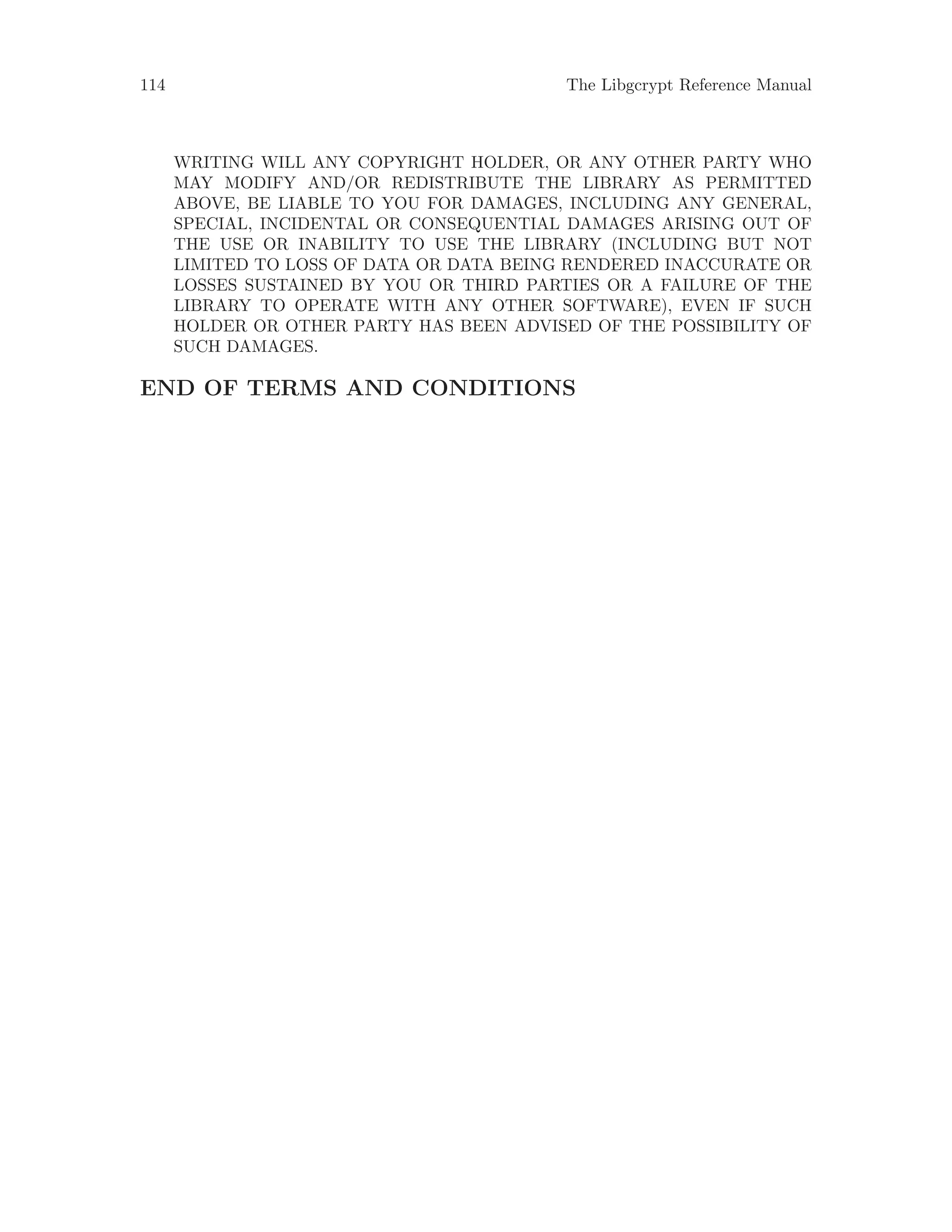 114 The Libgcrypt Reference Manual
WRITING WILL ANY COPYRIGHT HOLDER, OR ANY OTHER PARTY WHO
MAY MODIFY AND/OR REDISTRIBUTE THE LIBRARY AS PERMITTED
ABOVE, BE LIABLE TO YOU FOR DAMAGES, INCLUDING ANY GENERAL,
SPECIAL, INCIDENTAL OR CONSEQUENTIAL DAMAGES ARISING OUT OF
THE USE OR INABILITY TO USE THE LIBRARY (INCLUDING BUT NOT
LIMITED TO LOSS OF DATA OR DATA BEING RENDERED INACCURATE OR
LOSSES SUSTAINED BY YOU OR THIRD PARTIES OR A FAILURE OF THE
LIBRARY TO OPERATE WITH ANY OTHER SOFTWARE), EVEN IF SUCH
HOLDER OR OTHER PARTY HAS BEEN ADVISED OF THE POSSIBILITY OF
SUCH DAMAGES.
END OF TERMS AND CONDITIONS
 