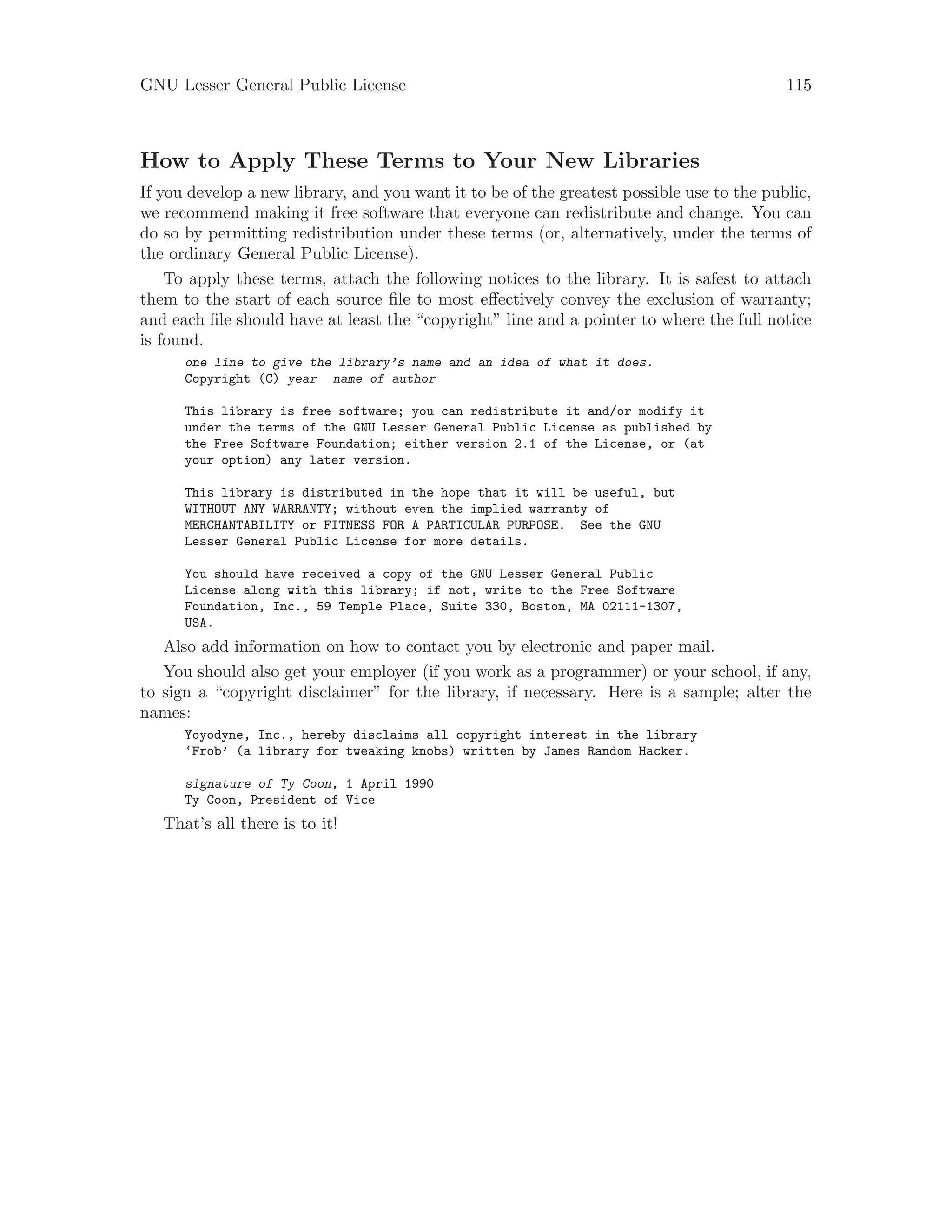 GNU Lesser General Public License 115
How to Apply These Terms to Your New Libraries
If you develop a new library, and you want it to be of the greatest possible use to the public,
we recommend making it free software that everyone can redistribute and change. You can
do so by permitting redistribution under these terms (or, alternatively, under the terms of
the ordinary General Public License).
To apply these terms, attach the following notices to the library. It is safest to attach
them to the start of each source file to most effectively convey the exclusion of warranty;
and each file should have at least the “copyright” line and a pointer to where the full notice
is found.
one line to give the library’s name and an idea of what it does.
Copyright (C) year name of author
This library is free software; you can redistribute it and/or modify it
under the terms of the GNU Lesser General Public License as published by
the Free Software Foundation; either version 2.1 of the License, or (at
your option) any later version.
This library is distributed in the hope that it will be useful, but
WITHOUT ANY WARRANTY; without even the implied warranty of
MERCHANTABILITY or FITNESS FOR A PARTICULAR PURPOSE. See the GNU
Lesser General Public License for more details.
You should have received a copy of the GNU Lesser General Public
License along with this library; if not, write to the Free Software
Foundation, Inc., 59 Temple Place, Suite 330, Boston, MA 02111-1307,
USA.
Also add information on how to contact you by electronic and paper mail.
You should also get your employer (if you work as a programmer) or your school, if any,
to sign a “copyright disclaimer” for the library, if necessary. Here is a sample; alter the
names:
Yoyodyne, Inc., hereby disclaims all copyright interest in the library
‘Frob’ (a library for tweaking knobs) written by James Random Hacker.
signature of Ty Coon, 1 April 1990
Ty Coon, President of Vice
That’s all there is to it!
 