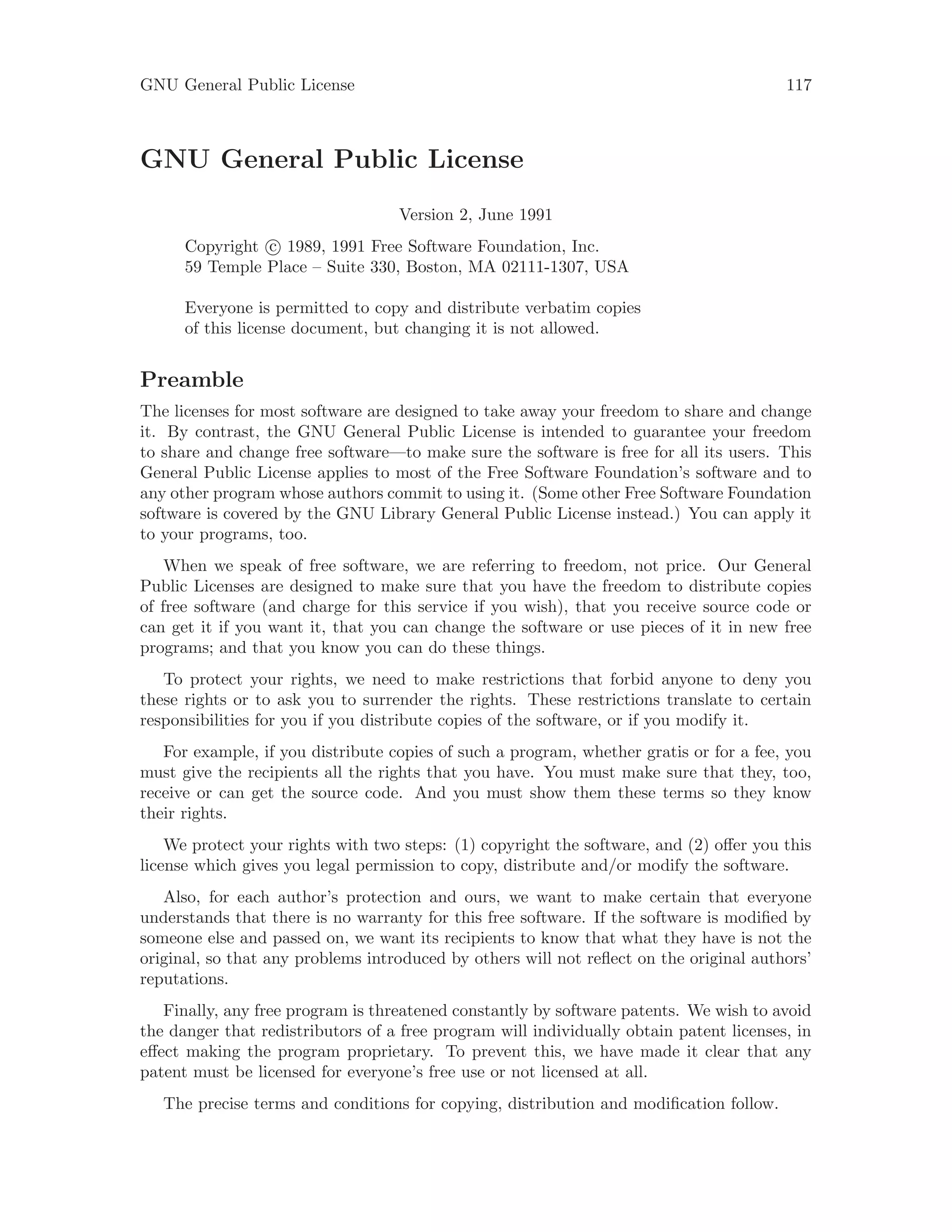 GNU General Public License 117
GNU General Public License
Version 2, June 1991
Copyright c 1989, 1991 Free Software Foundation, Inc.
59 Temple Place – Suite 330, Boston, MA 02111-1307, USA
Everyone is permitted to copy and distribute verbatim copies
of this license document, but changing it is not allowed.
Preamble
The licenses for most software are designed to take away your freedom to share and change
it. By contrast, the GNU General Public License is intended to guarantee your freedom
to share and change free software—to make sure the software is free for all its users. This
General Public License applies to most of the Free Software Foundation’s software and to
any other program whose authors commit to using it. (Some other Free Software Foundation
software is covered by the GNU Library General Public License instead.) You can apply it
to your programs, too.
When we speak of free software, we are referring to freedom, not price. Our General
Public Licenses are designed to make sure that you have the freedom to distribute copies
of free software (and charge for this service if you wish), that you receive source code or
can get it if you want it, that you can change the software or use pieces of it in new free
programs; and that you know you can do these things.
To protect your rights, we need to make restrictions that forbid anyone to deny you
these rights or to ask you to surrender the rights. These restrictions translate to certain
responsibilities for you if you distribute copies of the software, or if you modify it.
For example, if you distribute copies of such a program, whether gratis or for a fee, you
must give the recipients all the rights that you have. You must make sure that they, too,
receive or can get the source code. And you must show them these terms so they know
their rights.
We protect your rights with two steps: (1) copyright the software, and (2) offer you this
license which gives you legal permission to copy, distribute and/or modify the software.
Also, for each author’s protection and ours, we want to make certain that everyone
understands that there is no warranty for this free software. If the software is modified by
someone else and passed on, we want its recipients to know that what they have is not the
original, so that any problems introduced by others will not reflect on the original authors’
reputations.
Finally, any free program is threatened constantly by software patents. We wish to avoid
the danger that redistributors of a free program will individually obtain patent licenses, in
effect making the program proprietary. To prevent this, we have made it clear that any
patent must be licensed for everyone’s free use or not licensed at all.
The precise terms and conditions for copying, distribution and modification follow.
 