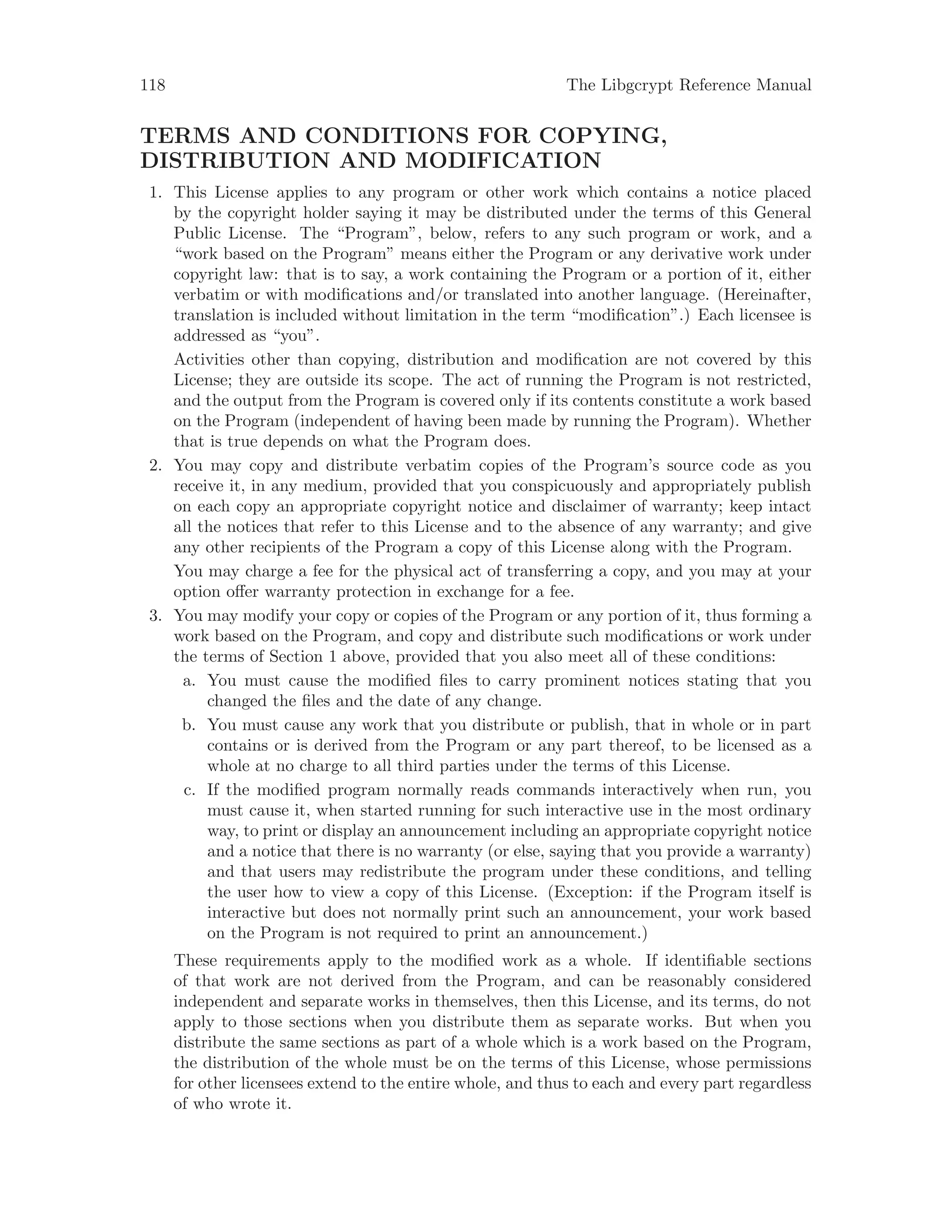 118 The Libgcrypt Reference Manual
TERMS AND CONDITIONS FOR COPYING,
DISTRIBUTION AND MODIFICATION
1. This License applies to any program or other work which contains a notice placed
by the copyright holder saying it may be distributed under the terms of this General
Public License. The “Program”, below, refers to any such program or work, and a
“work based on the Program” means either the Program or any derivative work under
copyright law: that is to say, a work containing the Program or a portion of it, either
verbatim or with modifications and/or translated into another language. (Hereinafter,
translation is included without limitation in the term “modification”.) Each licensee is
addressed as “you”.
Activities other than copying, distribution and modification are not covered by this
License; they are outside its scope. The act of running the Program is not restricted,
and the output from the Program is covered only if its contents constitute a work based
on the Program (independent of having been made by running the Program). Whether
that is true depends on what the Program does.
2. You may copy and distribute verbatim copies of the Program’s source code as you
receive it, in any medium, provided that you conspicuously and appropriately publish
on each copy an appropriate copyright notice and disclaimer of warranty; keep intact
all the notices that refer to this License and to the absence of any warranty; and give
any other recipients of the Program a copy of this License along with the Program.
You may charge a fee for the physical act of transferring a copy, and you may at your
option offer warranty protection in exchange for a fee.
3. You may modify your copy or copies of the Program or any portion of it, thus forming a
work based on the Program, and copy and distribute such modifications or work under
the terms of Section 1 above, provided that you also meet all of these conditions:
a. You must cause the modified files to carry prominent notices stating that you
changed the files and the date of any change.
b. You must cause any work that you distribute or publish, that in whole or in part
contains or is derived from the Program or any part thereof, to be licensed as a
whole at no charge to all third parties under the terms of this License.
c. If the modified program normally reads commands interactively when run, you
must cause it, when started running for such interactive use in the most ordinary
way, to print or display an announcement including an appropriate copyright notice
and a notice that there is no warranty (or else, saying that you provide a warranty)
and that users may redistribute the program under these conditions, and telling
the user how to view a copy of this License. (Exception: if the Program itself is
interactive but does not normally print such an announcement, your work based
on the Program is not required to print an announcement.)
These requirements apply to the modified work as a whole. If identifiable sections
of that work are not derived from the Program, and can be reasonably considered
independent and separate works in themselves, then this License, and its terms, do not
apply to those sections when you distribute them as separate works. But when you
distribute the same sections as part of a whole which is a work based on the Program,
the distribution of the whole must be on the terms of this License, whose permissions
for other licensees extend to the entire whole, and thus to each and every part regardless
of who wrote it.
 