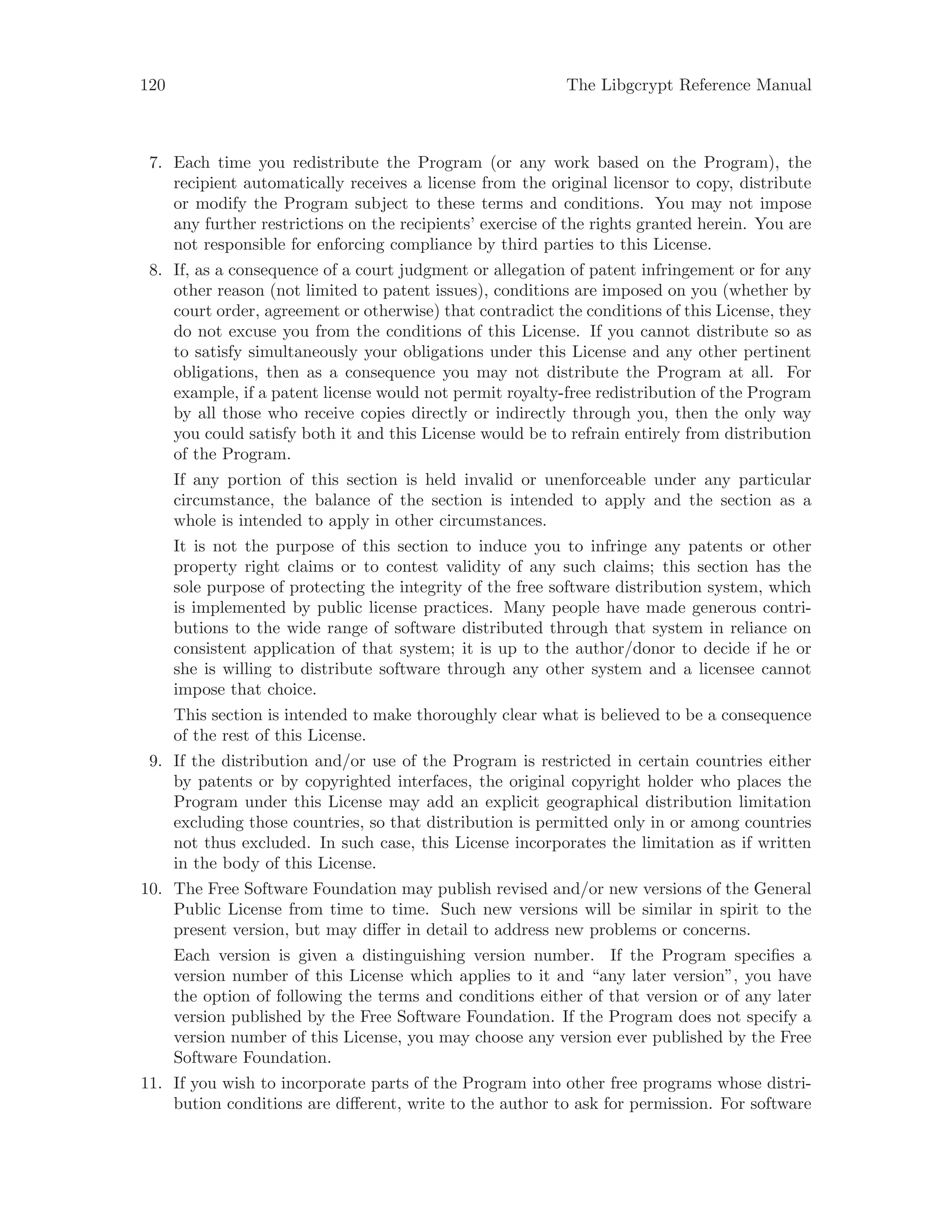 120 The Libgcrypt Reference Manual
7. Each time you redistribute the Program (or any work based on the Program), the
recipient automatically receives a license from the original licensor to copy, distribute
or modify the Program subject to these terms and conditions. You may not impose
any further restrictions on the recipients’ exercise of the rights granted herein. You are
not responsible for enforcing compliance by third parties to this License.
8. If, as a consequence of a court judgment or allegation of patent infringement or for any
other reason (not limited to patent issues), conditions are imposed on you (whether by
court order, agreement or otherwise) that contradict the conditions of this License, they
do not excuse you from the conditions of this License. If you cannot distribute so as
to satisfy simultaneously your obligations under this License and any other pertinent
obligations, then as a consequence you may not distribute the Program at all. For
example, if a patent license would not permit royalty-free redistribution of the Program
by all those who receive copies directly or indirectly through you, then the only way
you could satisfy both it and this License would be to refrain entirely from distribution
of the Program.
If any portion of this section is held invalid or unenforceable under any particular
circumstance, the balance of the section is intended to apply and the section as a
whole is intended to apply in other circumstances.
It is not the purpose of this section to induce you to infringe any patents or other
property right claims or to contest validity of any such claims; this section has the
sole purpose of protecting the integrity of the free software distribution system, which
is implemented by public license practices. Many people have made generous contri-
butions to the wide range of software distributed through that system in reliance on
consistent application of that system; it is up to the author/donor to decide if he or
she is willing to distribute software through any other system and a licensee cannot
impose that choice.
This section is intended to make thoroughly clear what is believed to be a consequence
of the rest of this License.
9. If the distribution and/or use of the Program is restricted in certain countries either
by patents or by copyrighted interfaces, the original copyright holder who places the
Program under this License may add an explicit geographical distribution limitation
excluding those countries, so that distribution is permitted only in or among countries
not thus excluded. In such case, this License incorporates the limitation as if written
in the body of this License.
10. The Free Software Foundation may publish revised and/or new versions of the General
Public License from time to time. Such new versions will be similar in spirit to the
present version, but may differ in detail to address new problems or concerns.
Each version is given a distinguishing version number. If the Program specifies a
version number of this License which applies to it and “any later version”, you have
the option of following the terms and conditions either of that version or of any later
version published by the Free Software Foundation. If the Program does not specify a
version number of this License, you may choose any version ever published by the Free
Software Foundation.
11. If you wish to incorporate parts of the Program into other free programs whose distri-
bution conditions are different, write to the author to ask for permission. For software
 