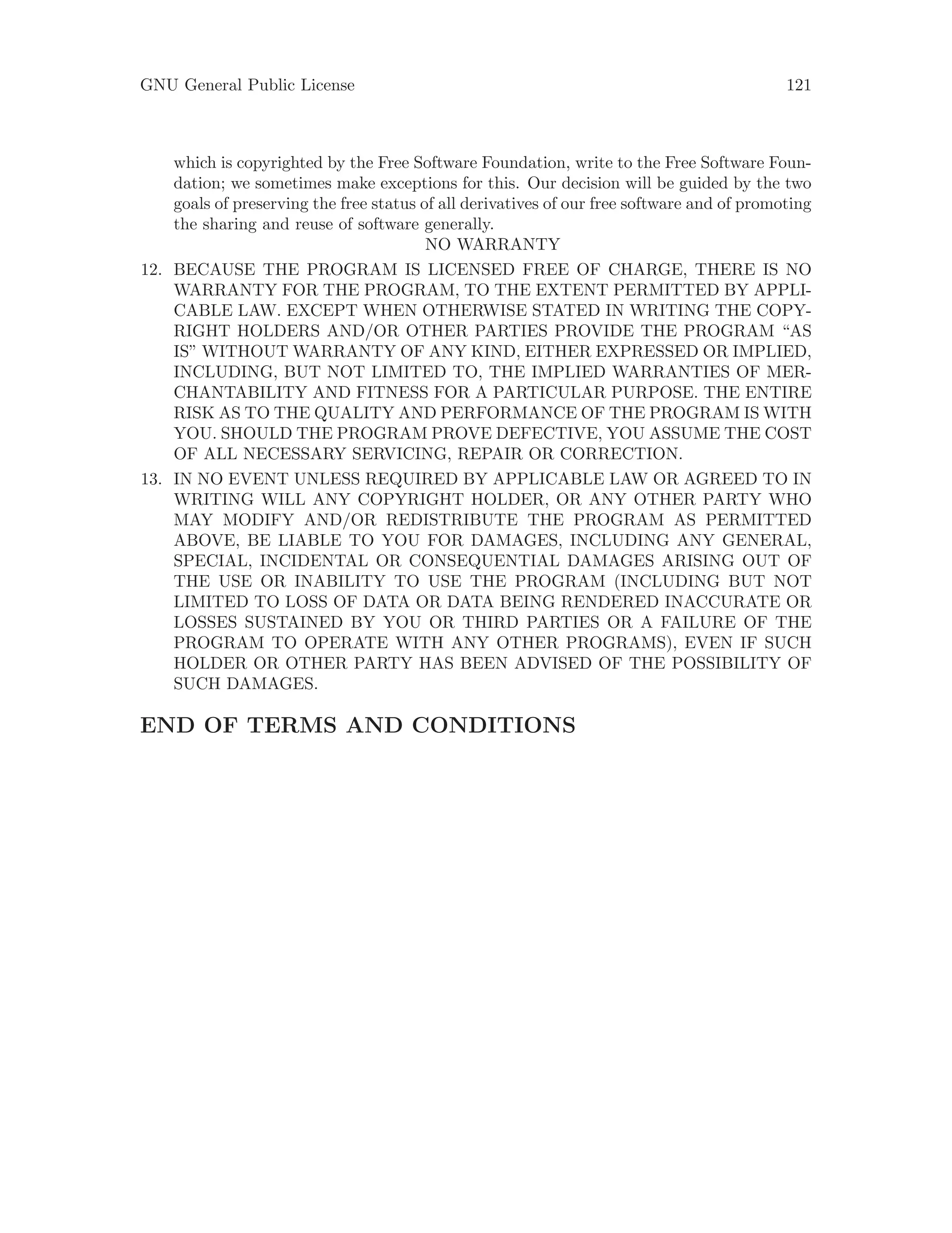 GNU General Public License 121
which is copyrighted by the Free Software Foundation, write to the Free Software Foun-
dation; we sometimes make exceptions for this. Our decision will be guided by the two
goals of preserving the free status of all derivatives of our free software and of promoting
the sharing and reuse of software generally.
NO WARRANTY
12. BECAUSE THE PROGRAM IS LICENSED FREE OF CHARGE, THERE IS NO
WARRANTY FOR THE PROGRAM, TO THE EXTENT PERMITTED BY APPLI-
CABLE LAW. EXCEPT WHEN OTHERWISE STATED IN WRITING THE COPY-
RIGHT HOLDERS AND/OR OTHER PARTIES PROVIDE THE PROGRAM “AS
IS” WITHOUT WARRANTY OF ANY KIND, EITHER EXPRESSED OR IMPLIED,
INCLUDING, BUT NOT LIMITED TO, THE IMPLIED WARRANTIES OF MER-
CHANTABILITY AND FITNESS FOR A PARTICULAR PURPOSE. THE ENTIRE
RISK AS TO THE QUALITY AND PERFORMANCE OF THE PROGRAM IS WITH
YOU. SHOULD THE PROGRAM PROVE DEFECTIVE, YOU ASSUME THE COST
OF ALL NECESSARY SERVICING, REPAIR OR CORRECTION.
13. IN NO EVENT UNLESS REQUIRED BY APPLICABLE LAW OR AGREED TO IN
WRITING WILL ANY COPYRIGHT HOLDER, OR ANY OTHER PARTY WHO
MAY MODIFY AND/OR REDISTRIBUTE THE PROGRAM AS PERMITTED
ABOVE, BE LIABLE TO YOU FOR DAMAGES, INCLUDING ANY GENERAL,
SPECIAL, INCIDENTAL OR CONSEQUENTIAL DAMAGES ARISING OUT OF
THE USE OR INABILITY TO USE THE PROGRAM (INCLUDING BUT NOT
LIMITED TO LOSS OF DATA OR DATA BEING RENDERED INACCURATE OR
LOSSES SUSTAINED BY YOU OR THIRD PARTIES OR A FAILURE OF THE
PROGRAM TO OPERATE WITH ANY OTHER PROGRAMS), EVEN IF SUCH
HOLDER OR OTHER PARTY HAS BEEN ADVISED OF THE POSSIBILITY OF
SUCH DAMAGES.
END OF TERMS AND CONDITIONS
 