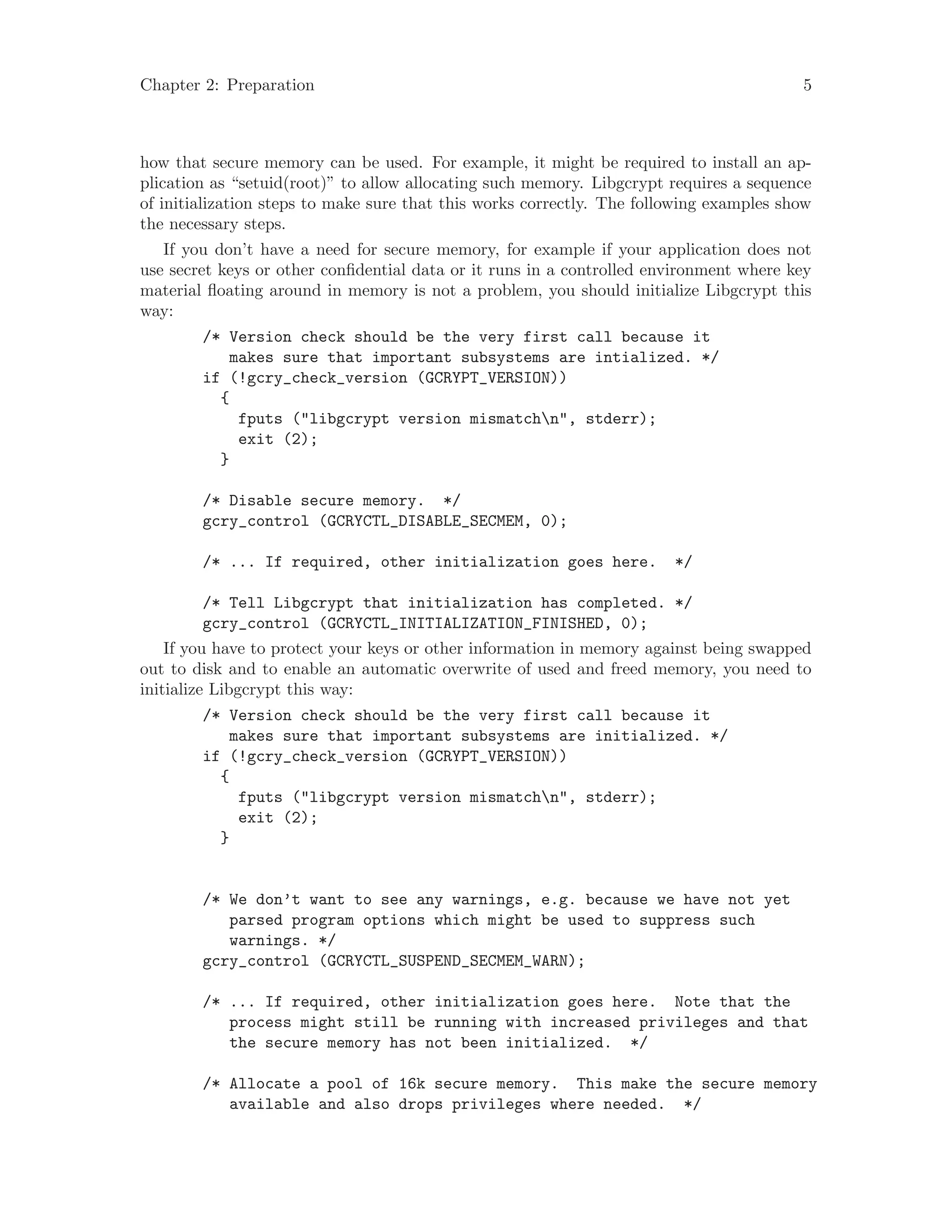 Chapter 2: Preparation 5
how that secure memory can be used. For example, it might be required to install an ap-
plication as “setuid(root)” to allow allocating such memory. Libgcrypt requires a sequence
of initialization steps to make sure that this works correctly. The following examples show
the necessary steps.
If you don’t have a need for secure memory, for example if your application does not
use secret keys or other confidential data or it runs in a controlled environment where key
material floating around in memory is not a problem, you should initialize Libgcrypt this
way:
/* Version check should be the very first call because it
makes sure that important subsystems are intialized. */
if (!gcry_check_version (GCRYPT_VERSION))
{
fputs ("libgcrypt version mismatchn", stderr);
exit (2);
}
/* Disable secure memory. */
gcry_control (GCRYCTL_DISABLE_SECMEM, 0);
/* ... If required, other initialization goes here. */
/* Tell Libgcrypt that initialization has completed. */
gcry_control (GCRYCTL_INITIALIZATION_FINISHED, 0);
If you have to protect your keys or other information in memory against being swapped
out to disk and to enable an automatic overwrite of used and freed memory, you need to
initialize Libgcrypt this way:
/* Version check should be the very first call because it
makes sure that important subsystems are initialized. */
if (!gcry_check_version (GCRYPT_VERSION))
{
fputs ("libgcrypt version mismatchn", stderr);
exit (2);
}
/* We don’t want to see any warnings, e.g. because we have not yet
parsed program options which might be used to suppress such
warnings. */
gcry_control (GCRYCTL_SUSPEND_SECMEM_WARN);
/* ... If required, other initialization goes here. Note that the
process might still be running with increased privileges and that
the secure memory has not been initialized. */
/* Allocate a pool of 16k secure memory. This make the secure memory
available and also drops privileges where needed. */
 