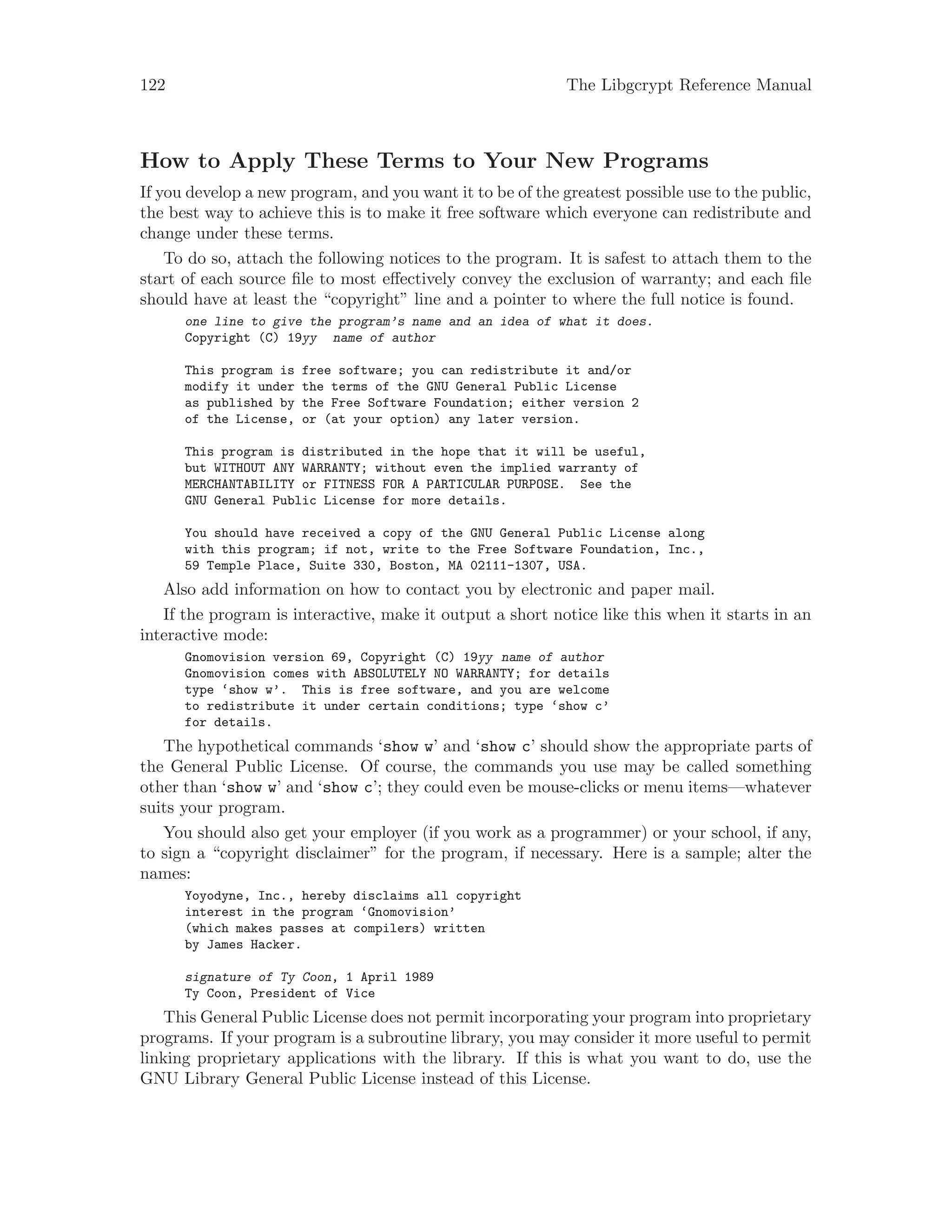 122 The Libgcrypt Reference Manual
How to Apply These Terms to Your New Programs
If you develop a new program, and you want it to be of the greatest possible use to the public,
the best way to achieve this is to make it free software which everyone can redistribute and
change under these terms.
To do so, attach the following notices to the program. It is safest to attach them to the
start of each source file to most effectively convey the exclusion of warranty; and each file
should have at least the “copyright” line and a pointer to where the full notice is found.
one line to give the program’s name and an idea of what it does.
Copyright (C) 19yy name of author
This program is free software; you can redistribute it and/or
modify it under the terms of the GNU General Public License
as published by the Free Software Foundation; either version 2
of the License, or (at your option) any later version.
This program is distributed in the hope that it will be useful,
but WITHOUT ANY WARRANTY; without even the implied warranty of
MERCHANTABILITY or FITNESS FOR A PARTICULAR PURPOSE. See the
GNU General Public License for more details.
You should have received a copy of the GNU General Public License along
with this program; if not, write to the Free Software Foundation, Inc.,
59 Temple Place, Suite 330, Boston, MA 02111-1307, USA.
Also add information on how to contact you by electronic and paper mail.
If the program is interactive, make it output a short notice like this when it starts in an
interactive mode:
Gnomovision version 69, Copyright (C) 19yy name of author
Gnomovision comes with ABSOLUTELY NO WARRANTY; for details
type ‘show w’. This is free software, and you are welcome
to redistribute it under certain conditions; type ‘show c’
for details.
The hypothetical commands ‘show w’ and ‘show c’ should show the appropriate parts of
the General Public License. Of course, the commands you use may be called something
other than ‘show w’ and ‘show c’; they could even be mouse-clicks or menu items—whatever
suits your program.
You should also get your employer (if you work as a programmer) or your school, if any,
to sign a “copyright disclaimer” for the program, if necessary. Here is a sample; alter the
names:
Yoyodyne, Inc., hereby disclaims all copyright
interest in the program ‘Gnomovision’
(which makes passes at compilers) written
by James Hacker.
signature of Ty Coon, 1 April 1989
Ty Coon, President of Vice
This General Public License does not permit incorporating your program into proprietary
programs. If your program is a subroutine library, you may consider it more useful to permit
linking proprietary applications with the library. If this is what you want to do, use the
GNU Library General Public License instead of this License.
 