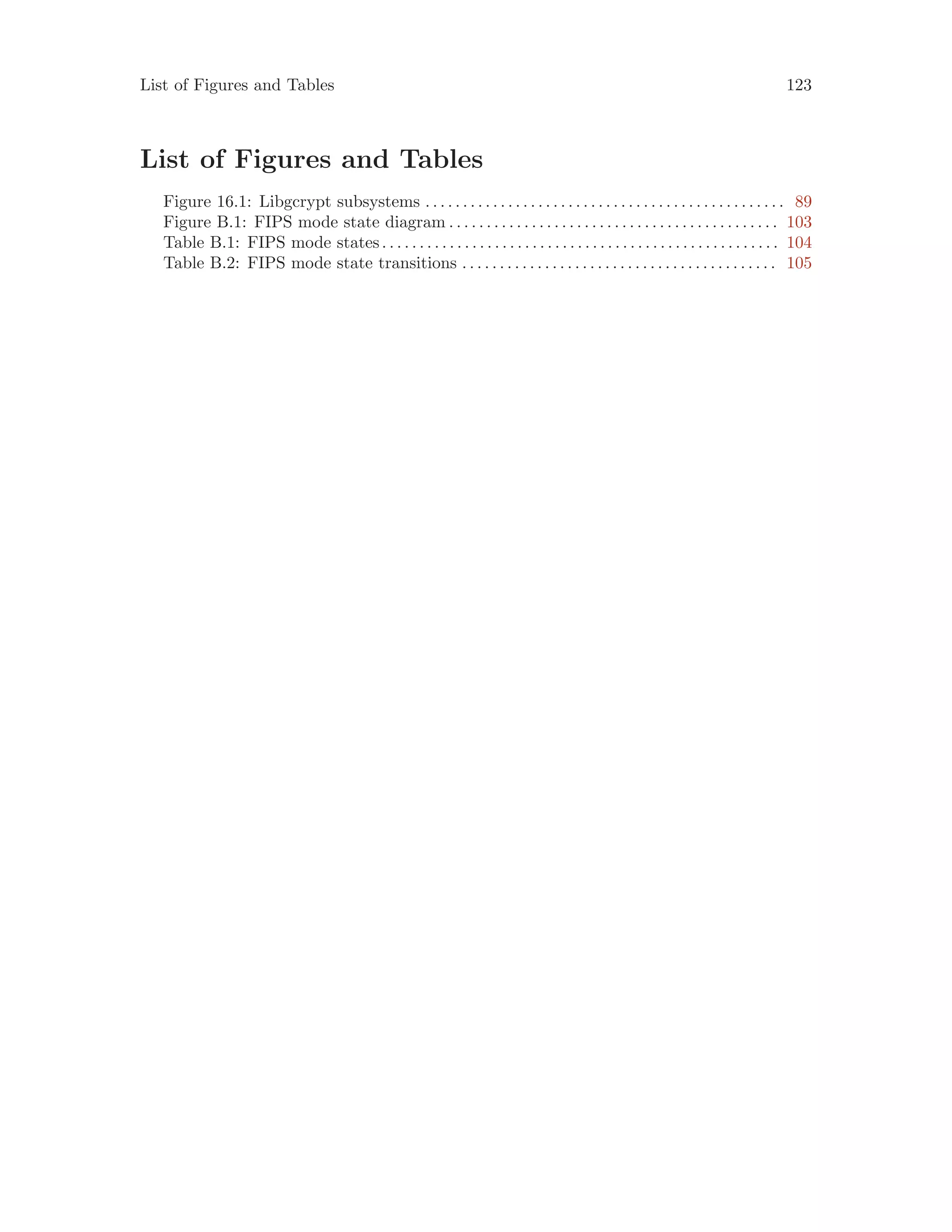 List of Figures and Tables 123
List of Figures and Tables
Figure 16.1: Libgcrypt subsystems . . . . . . . . . . . . . . . . . . . . . . . . . . . . . . . . . . . . . . . . . . . . . . . . 89
Figure B.1: FIPS mode state diagram . . . . . . . . . . . . . . . . . . . . . . . . . . . . . . . . . . . . . . . . . . . . 103
Table B.1: FIPS mode states. . . . . . . . . . . . . . . . . . . . . . . . . . . . . . . . . . . . . . . . . . . . . . . . . . . . . 104
Table B.2: FIPS mode state transitions . . . . . . . . . . . . . . . . . . . . . . . . . . . . . . . . . . . . . . . . . . 105
 