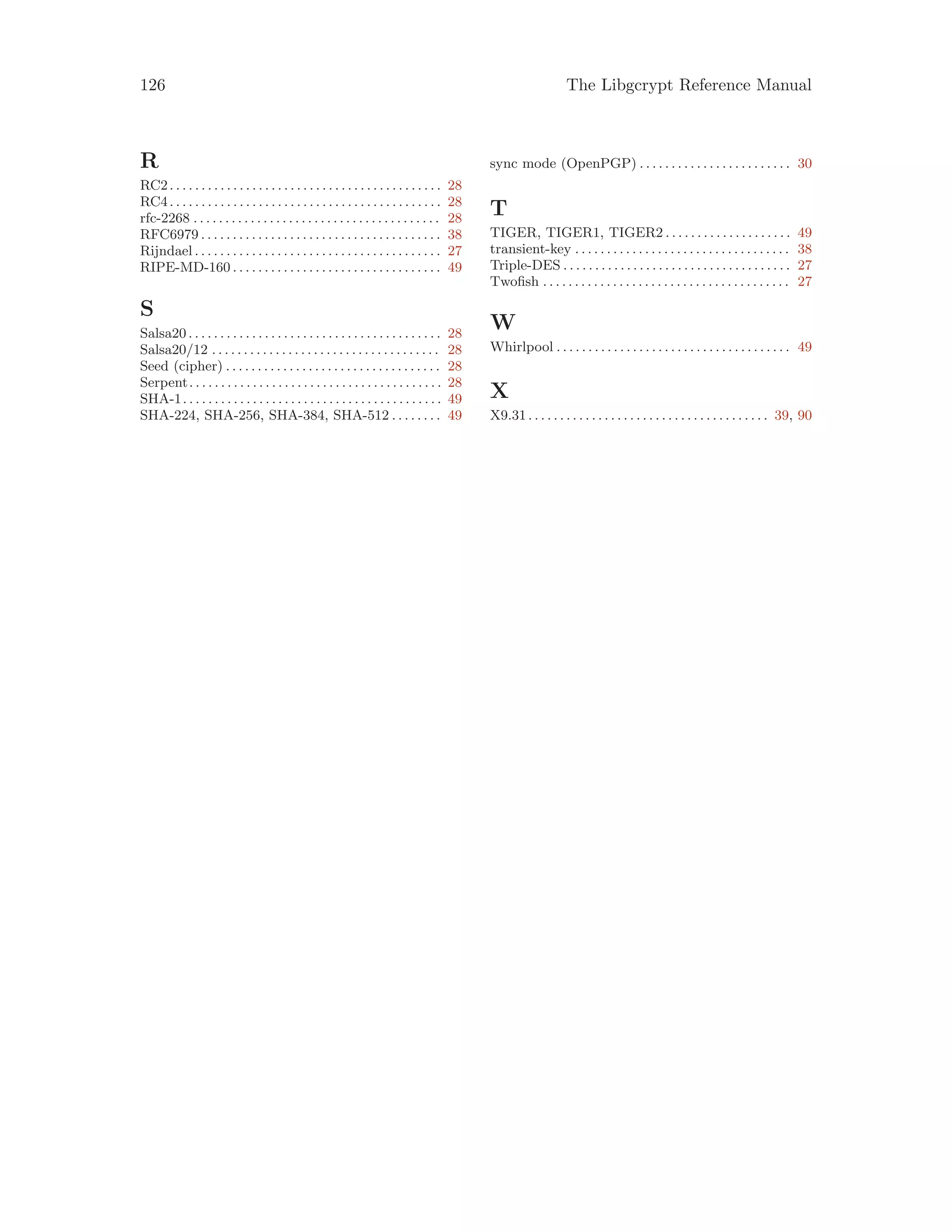 126 The Libgcrypt Reference Manual
R
RC2. . . . . . . . . . . . . . . . . . . . . . . . . . . . . . . . . . . . . . . . . . . 28
RC4. . . . . . . . . . . . . . . . . . . . . . . . . . . . . . . . . . . . . . . . . . . 28
rfc-2268 . . . . . . . . . . . . . . . . . . . . . . . . . . . . . . . . . . . . . . . 28
RFC6979 . . . . . . . . . . . . . . . . . . . . . . . . . . . . . . . . . . . . . . 38
Rijndael . . . . . . . . . . . . . . . . . . . . . . . . . . . . . . . . . . . . . . . 27
RIPE-MD-160 . . . . . . . . . . . . . . . . . . . . . . . . . . . . . . . . . 49
S
Salsa20 . . . . . . . . . . . . . . . . . . . . . . . . . . . . . . . . . . . . . . . . 28
Salsa20/12 . . . . . . . . . . . . . . . . . . . . . . . . . . . . . . . . . . . . 28
Seed (cipher) . . . . . . . . . . . . . . . . . . . . . . . . . . . . . . . . . . 28
Serpent. . . . . . . . . . . . . . . . . . . . . . . . . . . . . . . . . . . . . . . . 28
SHA-1. . . . . . . . . . . . . . . . . . . . . . . . . . . . . . . . . . . . . . . . . 49
SHA-224, SHA-256, SHA-384, SHA-512 . . . . . . . . 49
sync mode (OpenPGP) . . . . . . . . . . . . . . . . . . . . . . . . 30
T
TIGER, TIGER1, TIGER2 . . . . . . . . . . . . . . . . . . . . 49
transient-key . . . . . . . . . . . . . . . . . . . . . . . . . . . . . . . . . . 38
Triple-DES . . . . . . . . . . . . . . . . . . . . . . . . . . . . . . . . . . . . 27
Twofish . . . . . . . . . . . . . . . . . . . . . . . . . . . . . . . . . . . . . . . 27
W
Whirlpool . . . . . . . . . . . . . . . . . . . . . . . . . . . . . . . . . . . . . 49
X
X9.31. . . . . . . . . . . . . . . . . . . . . . . . . . . . . . . . . . . . . . 39, 90
 