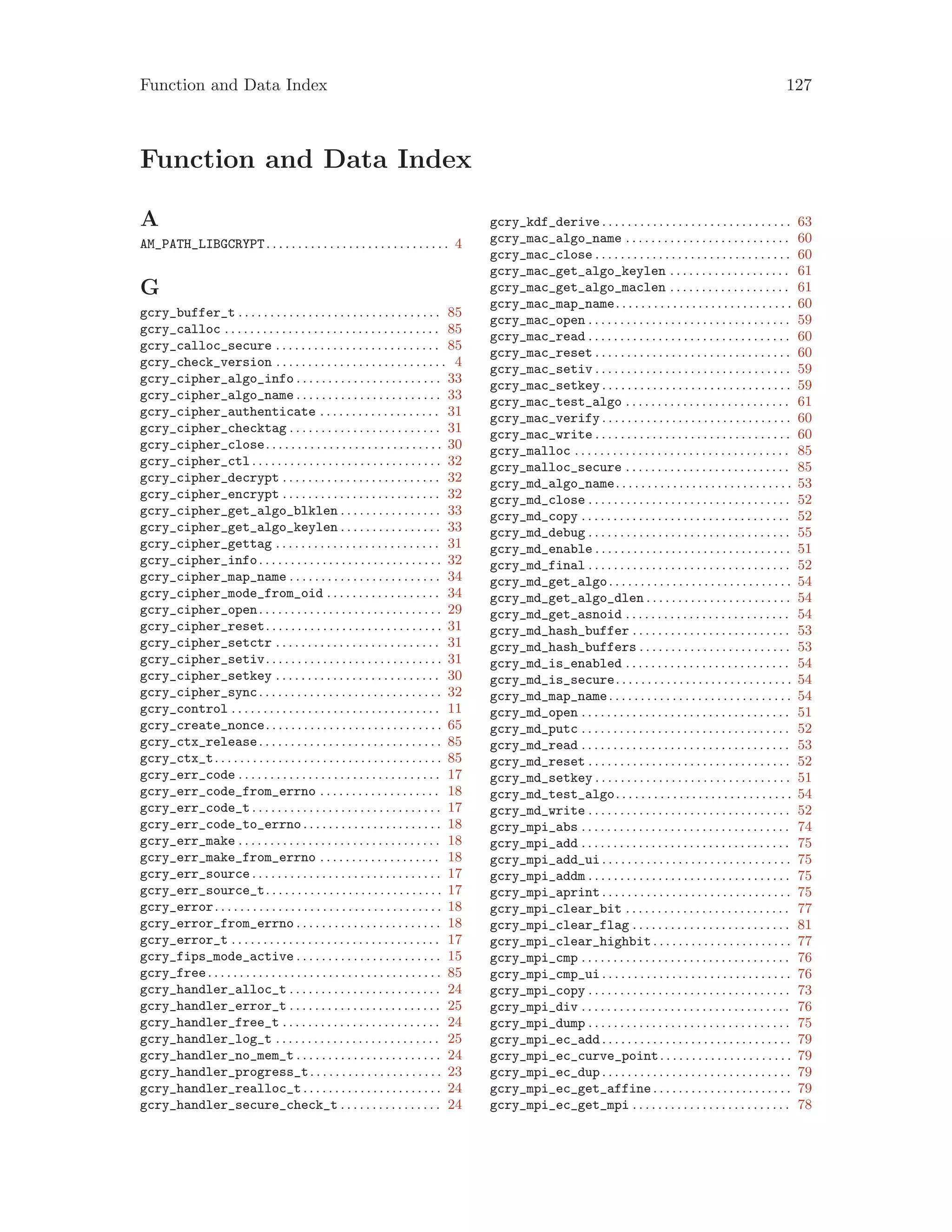 Function and Data Index 127
Function and Data Index
A
AM_PATH_LIBGCRYPT. . . . . . . . . . . . . . . . . . . . . . . . . . . . . 4
G
gcry_buffer_t . . . . . . . . . . . . . . . . . . . . . . . . . . . . . . . . 85
gcry_calloc . . . . . . . . . . . . . . . . . . . . . . . . . . . . . . . . . . 85
gcry_calloc_secure . . . . . . . . . . . . . . . . . . . . . . . . . . 85
gcry_check_version . . . . . . . . . . . . . . . . . . . . . . . . . . . 4
gcry_cipher_algo_info . . . . . . . . . . . . . . . . . . . . . . . 33
gcry_cipher_algo_name . . . . . . . . . . . . . . . . . . . . . . . 33
gcry_cipher_authenticate . . . . . . . . . . . . . . . . . . . 31
gcry_cipher_checktag . . . . . . . . . . . . . . . . . . . . . . . . 31
gcry_cipher_close. . . . . . . . . . . . . . . . . . . . . . . . . . . . 30
gcry_cipher_ctl . . . . . . . . . . . . . . . . . . . . . . . . . . . . . . 32
gcry_cipher_decrypt . . . . . . . . . . . . . . . . . . . . . . . . . 32
gcry_cipher_encrypt . . . . . . . . . . . . . . . . . . . . . . . . . 32
gcry_cipher_get_algo_blklen . . . . . . . . . . . . . . . . 33
gcry_cipher_get_algo_keylen . . . . . . . . . . . . . . . . 33
gcry_cipher_gettag . . . . . . . . . . . . . . . . . . . . . . . . . . 31
gcry_cipher_info. . . . . . . . . . . . . . . . . . . . . . . . . . . . . 32
gcry_cipher_map_name . . . . . . . . . . . . . . . . . . . . . . . . 34
gcry_cipher_mode_from_oid . . . . . . . . . . . . . . . . . . 34
gcry_cipher_open. . . . . . . . . . . . . . . . . . . . . . . . . . . . . 29
gcry_cipher_reset. . . . . . . . . . . . . . . . . . . . . . . . . . . . 31
gcry_cipher_setctr . . . . . . . . . . . . . . . . . . . . . . . . . . 31
gcry_cipher_setiv. . . . . . . . . . . . . . . . . . . . . . . . . . . . 31
gcry_cipher_setkey . . . . . . . . . . . . . . . . . . . . . . . . . . 30
gcry_cipher_sync. . . . . . . . . . . . . . . . . . . . . . . . . . . . . 32
gcry_control . . . . . . . . . . . . . . . . . . . . . . . . . . . . . . . . . 11
gcry_create_nonce. . . . . . . . . . . . . . . . . . . . . . . . . . . . 65
gcry_ctx_release. . . . . . . . . . . . . . . . . . . . . . . . . . . . . 85
gcry_ctx_t. . . . . . . . . . . . . . . . . . . . . . . . . . . . . . . . . . . . 85
gcry_err_code . . . . . . . . . . . . . . . . . . . . . . . . . . . . . . . . 17
gcry_err_code_from_errno . . . . . . . . . . . . . . . . . . . 18
gcry_err_code_t . . . . . . . . . . . . . . . . . . . . . . . . . . . . . . 17
gcry_err_code_to_errno. . . . . . . . . . . . . . . . . . . . . . 18
gcry_err_make . . . . . . . . . . . . . . . . . . . . . . . . . . . . . . . . 18
gcry_err_make_from_errno . . . . . . . . . . . . . . . . . . . 18
gcry_err_source . . . . . . . . . . . . . . . . . . . . . . . . . . . . . . 17
gcry_err_source_t. . . . . . . . . . . . . . . . . . . . . . . . . . . . 17
gcry_error. . . . . . . . . . . . . . . . . . . . . . . . . . . . . . . . . . . . 18
gcry_error_from_errno . . . . . . . . . . . . . . . . . . . . . . . 18
gcry_error_t . . . . . . . . . . . . . . . . . . . . . . . . . . . . . . . . . 17
gcry_fips_mode_active . . . . . . . . . . . . . . . . . . . . . . . 15
gcry_free. . . . . . . . . . . . . . . . . . . . . . . . . . . . . . . . . . . . . 85
gcry_handler_alloc_t . . . . . . . . . . . . . . . . . . . . . . . . 24
gcry_handler_error_t . . . . . . . . . . . . . . . . . . . . . . . . 25
gcry_handler_free_t . . . . . . . . . . . . . . . . . . . . . . . . . 24
gcry_handler_log_t . . . . . . . . . . . . . . . . . . . . . . . . . . 25
gcry_handler_no_mem_t . . . . . . . . . . . . . . . . . . . . . . . 24
gcry_handler_progress_t. . . . . . . . . . . . . . . . . . . . . 23
gcry_handler_realloc_t. . . . . . . . . . . . . . . . . . . . . . 24
gcry_handler_secure_check_t . . . . . . . . . . . . . . . . 24
gcry_kdf_derive . . . . . . . . . . . . . . . . . . . . . . . . . . . . . . 63
gcry_mac_algo_name . . . . . . . . . . . . . . . . . . . . . . . . . . 60
gcry_mac_close . . . . . . . . . . . . . . . . . . . . . . . . . . . . . . . 60
gcry_mac_get_algo_keylen . . . . . . . . . . . . . . . . . . . 61
gcry_mac_get_algo_maclen . . . . . . . . . . . . . . . . . . . 61
gcry_mac_map_name. . . . . . . . . . . . . . . . . . . . . . . . . . . . 60
gcry_mac_open . . . . . . . . . . . . . . . . . . . . . . . . . . . . . . . . 59
gcry_mac_read . . . . . . . . . . . . . . . . . . . . . . . . . . . . . . . . 60
gcry_mac_reset . . . . . . . . . . . . . . . . . . . . . . . . . . . . . . . 60
gcry_mac_setiv . . . . . . . . . . . . . . . . . . . . . . . . . . . . . . . 59
gcry_mac_setkey . . . . . . . . . . . . . . . . . . . . . . . . . . . . . . 59
gcry_mac_test_algo . . . . . . . . . . . . . . . . . . . . . . . . . . 61
gcry_mac_verify . . . . . . . . . . . . . . . . . . . . . . . . . . . . . . 60
gcry_mac_write . . . . . . . . . . . . . . . . . . . . . . . . . . . . . . . 60
gcry_malloc . . . . . . . . . . . . . . . . . . . . . . . . . . . . . . . . . . 85
gcry_malloc_secure . . . . . . . . . . . . . . . . . . . . . . . . . . 85
gcry_md_algo_name. . . . . . . . . . . . . . . . . . . . . . . . . . . . 53
gcry_md_close . . . . . . . . . . . . . . . . . . . . . . . . . . . . . . . . 52
gcry_md_copy . . . . . . . . . . . . . . . . . . . . . . . . . . . . . . . . . 52
gcry_md_debug . . . . . . . . . . . . . . . . . . . . . . . . . . . . . . . . 55
gcry_md_enable . . . . . . . . . . . . . . . . . . . . . . . . . . . . . . . 51
gcry_md_final . . . . . . . . . . . . . . . . . . . . . . . . . . . . . . . . 52
gcry_md_get_algo. . . . . . . . . . . . . . . . . . . . . . . . . . . . . 54
gcry_md_get_algo_dlen . . . . . . . . . . . . . . . . . . . . . . . 54
gcry_md_get_asnoid . . . . . . . . . . . . . . . . . . . . . . . . . . 54
gcry_md_hash_buffer . . . . . . . . . . . . . . . . . . . . . . . . . 53
gcry_md_hash_buffers . . . . . . . . . . . . . . . . . . . . . . . . 53
gcry_md_is_enabled . . . . . . . . . . . . . . . . . . . . . . . . . . 54
gcry_md_is_secure. . . . . . . . . . . . . . . . . . . . . . . . . . . . 54
gcry_md_map_name. . . . . . . . . . . . . . . . . . . . . . . . . . . . . 54
gcry_md_open . . . . . . . . . . . . . . . . . . . . . . . . . . . . . . . . . 51
gcry_md_putc . . . . . . . . . . . . . . . . . . . . . . . . . . . . . . . . . 52
gcry_md_read . . . . . . . . . . . . . . . . . . . . . . . . . . . . . . . . . 53
gcry_md_reset . . . . . . . . . . . . . . . . . . . . . . . . . . . . . . . . 52
gcry_md_setkey . . . . . . . . . . . . . . . . . . . . . . . . . . . . . . . 51
gcry_md_test_algo. . . . . . . . . . . . . . . . . . . . . . . . . . . . 54
gcry_md_write . . . . . . . . . . . . . . . . . . . . . . . . . . . . . . . . 52
gcry_mpi_abs . . . . . . . . . . . . . . . . . . . . . . . . . . . . . . . . . 74
gcry_mpi_add . . . . . . . . . . . . . . . . . . . . . . . . . . . . . . . . . 75
gcry_mpi_add_ui . . . . . . . . . . . . . . . . . . . . . . . . . . . . . . 75
gcry_mpi_addm . . . . . . . . . . . . . . . . . . . . . . . . . . . . . . . . 75
gcry_mpi_aprint . . . . . . . . . . . . . . . . . . . . . . . . . . . . . . 75
gcry_mpi_clear_bit . . . . . . . . . . . . . . . . . . . . . . . . . . 77
gcry_mpi_clear_flag . . . . . . . . . . . . . . . . . . . . . . . . . 81
gcry_mpi_clear_highbit. . . . . . . . . . . . . . . . . . . . . . 77
gcry_mpi_cmp . . . . . . . . . . . . . . . . . . . . . . . . . . . . . . . . . 76
gcry_mpi_cmp_ui . . . . . . . . . . . . . . . . . . . . . . . . . . . . . . 76
gcry_mpi_copy . . . . . . . . . . . . . . . . . . . . . . . . . . . . . . . . 73
gcry_mpi_div . . . . . . . . . . . . . . . . . . . . . . . . . . . . . . . . . 76
gcry_mpi_dump . . . . . . . . . . . . . . . . . . . . . . . . . . . . . . . . 75
gcry_mpi_ec_add . . . . . . . . . . . . . . . . . . . . . . . . . . . . . . 79
gcry_mpi_ec_curve_point. . . . . . . . . . . . . . . . . . . . . 79
gcry_mpi_ec_dup . . . . . . . . . . . . . . . . . . . . . . . . . . . . . . 79
gcry_mpi_ec_get_affine. . . . . . . . . . . . . . . . . . . . . . 79
gcry_mpi_ec_get_mpi . . . . . . . . . . . . . . . . . . . . . . . . . 78
 