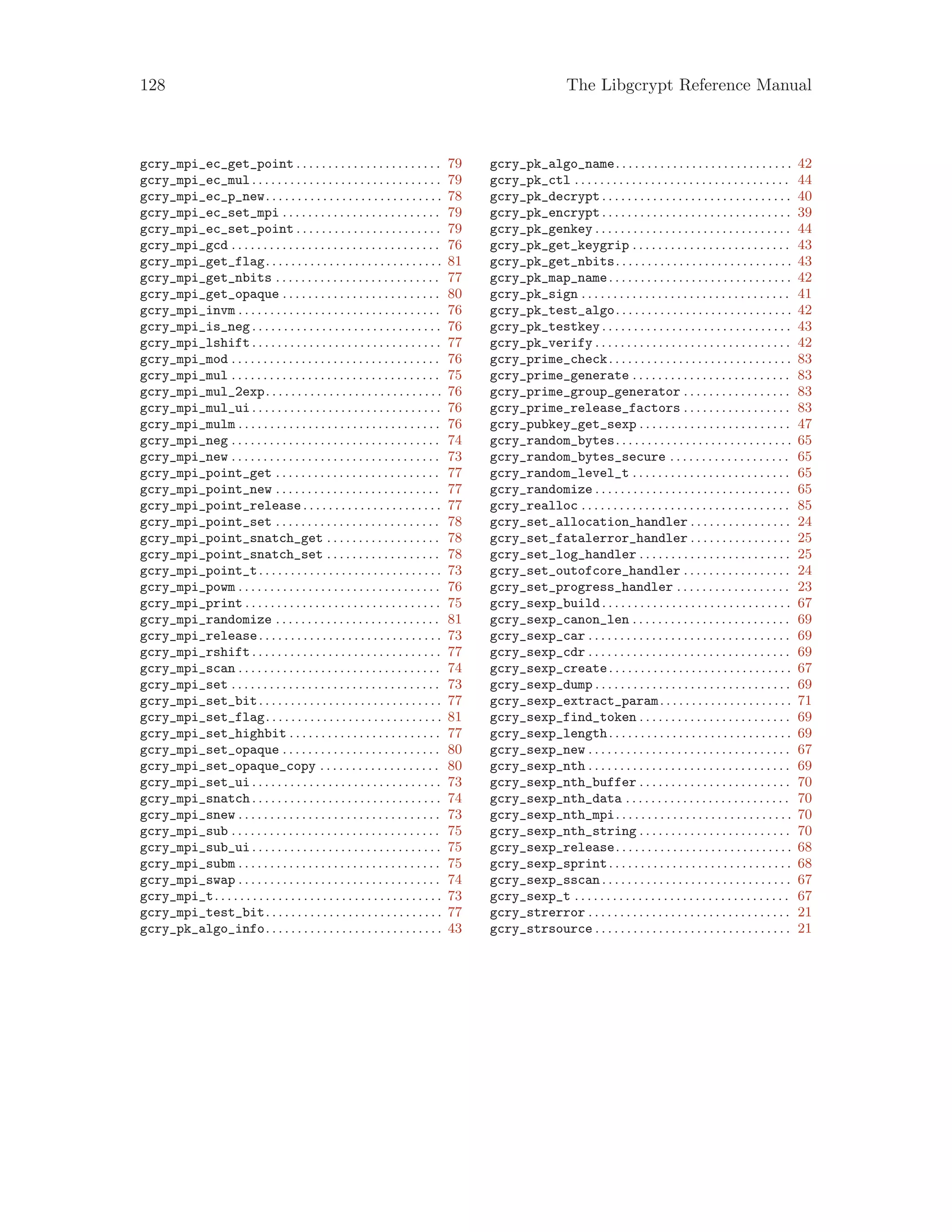 128 The Libgcrypt Reference Manual
gcry_mpi_ec_get_point . . . . . . . . . . . . . . . . . . . . . . . 79
gcry_mpi_ec_mul . . . . . . . . . . . . . . . . . . . . . . . . . . . . . . 79
gcry_mpi_ec_p_new. . . . . . . . . . . . . . . . . . . . . . . . . . . . 78
gcry_mpi_ec_set_mpi . . . . . . . . . . . . . . . . . . . . . . . . . 79
gcry_mpi_ec_set_point . . . . . . . . . . . . . . . . . . . . . . . 79
gcry_mpi_gcd . . . . . . . . . . . . . . . . . . . . . . . . . . . . . . . . . 76
gcry_mpi_get_flag. . . . . . . . . . . . . . . . . . . . . . . . . . . . 81
gcry_mpi_get_nbits . . . . . . . . . . . . . . . . . . . . . . . . . . 77
gcry_mpi_get_opaque . . . . . . . . . . . . . . . . . . . . . . . . . 80
gcry_mpi_invm . . . . . . . . . . . . . . . . . . . . . . . . . . . . . . . . 76
gcry_mpi_is_neg . . . . . . . . . . . . . . . . . . . . . . . . . . . . . . 76
gcry_mpi_lshift . . . . . . . . . . . . . . . . . . . . . . . . . . . . . . 77
gcry_mpi_mod . . . . . . . . . . . . . . . . . . . . . . . . . . . . . . . . . 76
gcry_mpi_mul . . . . . . . . . . . . . . . . . . . . . . . . . . . . . . . . . 75
gcry_mpi_mul_2exp. . . . . . . . . . . . . . . . . . . . . . . . . . . . 76
gcry_mpi_mul_ui . . . . . . . . . . . . . . . . . . . . . . . . . . . . . . 76
gcry_mpi_mulm . . . . . . . . . . . . . . . . . . . . . . . . . . . . . . . . 76
gcry_mpi_neg . . . . . . . . . . . . . . . . . . . . . . . . . . . . . . . . . 74
gcry_mpi_new . . . . . . . . . . . . . . . . . . . . . . . . . . . . . . . . . 73
gcry_mpi_point_get . . . . . . . . . . . . . . . . . . . . . . . . . . 77
gcry_mpi_point_new . . . . . . . . . . . . . . . . . . . . . . . . . . 77
gcry_mpi_point_release. . . . . . . . . . . . . . . . . . . . . . 77
gcry_mpi_point_set . . . . . . . . . . . . . . . . . . . . . . . . . . 78
gcry_mpi_point_snatch_get . . . . . . . . . . . . . . . . . . 78
gcry_mpi_point_snatch_set . . . . . . . . . . . . . . . . . . 78
gcry_mpi_point_t. . . . . . . . . . . . . . . . . . . . . . . . . . . . . 73
gcry_mpi_powm . . . . . . . . . . . . . . . . . . . . . . . . . . . . . . . . 76
gcry_mpi_print . . . . . . . . . . . . . . . . . . . . . . . . . . . . . . . 75
gcry_mpi_randomize . . . . . . . . . . . . . . . . . . . . . . . . . . 81
gcry_mpi_release. . . . . . . . . . . . . . . . . . . . . . . . . . . . . 73
gcry_mpi_rshift . . . . . . . . . . . . . . . . . . . . . . . . . . . . . . 77
gcry_mpi_scan . . . . . . . . . . . . . . . . . . . . . . . . . . . . . . . . 74
gcry_mpi_set . . . . . . . . . . . . . . . . . . . . . . . . . . . . . . . . . 73
gcry_mpi_set_bit. . . . . . . . . . . . . . . . . . . . . . . . . . . . . 77
gcry_mpi_set_flag. . . . . . . . . . . . . . . . . . . . . . . . . . . . 81
gcry_mpi_set_highbit . . . . . . . . . . . . . . . . . . . . . . . . 77
gcry_mpi_set_opaque . . . . . . . . . . . . . . . . . . . . . . . . . 80
gcry_mpi_set_opaque_copy . . . . . . . . . . . . . . . . . . . 80
gcry_mpi_set_ui . . . . . . . . . . . . . . . . . . . . . . . . . . . . . . 73
gcry_mpi_snatch . . . . . . . . . . . . . . . . . . . . . . . . . . . . . . 74
gcry_mpi_snew . . . . . . . . . . . . . . . . . . . . . . . . . . . . . . . . 73
gcry_mpi_sub . . . . . . . . . . . . . . . . . . . . . . . . . . . . . . . . . 75
gcry_mpi_sub_ui . . . . . . . . . . . . . . . . . . . . . . . . . . . . . . 75
gcry_mpi_subm . . . . . . . . . . . . . . . . . . . . . . . . . . . . . . . . 75
gcry_mpi_swap . . . . . . . . . . . . . . . . . . . . . . . . . . . . . . . . 74
gcry_mpi_t. . . . . . . . . . . . . . . . . . . . . . . . . . . . . . . . . . . . 73
gcry_mpi_test_bit. . . . . . . . . . . . . . . . . . . . . . . . . . . . 77
gcry_pk_algo_info. . . . . . . . . . . . . . . . . . . . . . . . . . . . 43
gcry_pk_algo_name. . . . . . . . . . . . . . . . . . . . . . . . . . . . 42
gcry_pk_ctl . . . . . . . . . . . . . . . . . . . . . . . . . . . . . . . . . . 44
gcry_pk_decrypt . . . . . . . . . . . . . . . . . . . . . . . . . . . . . . 40
gcry_pk_encrypt . . . . . . . . . . . . . . . . . . . . . . . . . . . . . . 39
gcry_pk_genkey . . . . . . . . . . . . . . . . . . . . . . . . . . . . . . . 44
gcry_pk_get_keygrip . . . . . . . . . . . . . . . . . . . . . . . . . 43
gcry_pk_get_nbits. . . . . . . . . . . . . . . . . . . . . . . . . . . . 43
gcry_pk_map_name. . . . . . . . . . . . . . . . . . . . . . . . . . . . . 42
gcry_pk_sign . . . . . . . . . . . . . . . . . . . . . . . . . . . . . . . . . 41
gcry_pk_test_algo. . . . . . . . . . . . . . . . . . . . . . . . . . . . 42
gcry_pk_testkey . . . . . . . . . . . . . . . . . . . . . . . . . . . . . . 43
gcry_pk_verify . . . . . . . . . . . . . . . . . . . . . . . . . . . . . . . 42
gcry_prime_check. . . . . . . . . . . . . . . . . . . . . . . . . . . . . 83
gcry_prime_generate . . . . . . . . . . . . . . . . . . . . . . . . . 83
gcry_prime_group_generator . . . . . . . . . . . . . . . . . 83
gcry_prime_release_factors . . . . . . . . . . . . . . . . . 83
gcry_pubkey_get_sexp . . . . . . . . . . . . . . . . . . . . . . . . 47
gcry_random_bytes. . . . . . . . . . . . . . . . . . . . . . . . . . . . 65
gcry_random_bytes_secure . . . . . . . . . . . . . . . . . . . 65
gcry_random_level_t . . . . . . . . . . . . . . . . . . . . . . . . . 65
gcry_randomize . . . . . . . . . . . . . . . . . . . . . . . . . . . . . . . 65
gcry_realloc . . . . . . . . . . . . . . . . . . . . . . . . . . . . . . . . . 85
gcry_set_allocation_handler . . . . . . . . . . . . . . . . 24
gcry_set_fatalerror_handler . . . . . . . . . . . . . . . . 25
gcry_set_log_handler . . . . . . . . . . . . . . . . . . . . . . . . 25
gcry_set_outofcore_handler . . . . . . . . . . . . . . . . . 24
gcry_set_progress_handler . . . . . . . . . . . . . . . . . . 23
gcry_sexp_build . . . . . . . . . . . . . . . . . . . . . . . . . . . . . . 67
gcry_sexp_canon_len . . . . . . . . . . . . . . . . . . . . . . . . . 69
gcry_sexp_car . . . . . . . . . . . . . . . . . . . . . . . . . . . . . . . . 69
gcry_sexp_cdr . . . . . . . . . . . . . . . . . . . . . . . . . . . . . . . . 69
gcry_sexp_create. . . . . . . . . . . . . . . . . . . . . . . . . . . . . 67
gcry_sexp_dump . . . . . . . . . . . . . . . . . . . . . . . . . . . . . . . 69
gcry_sexp_extract_param. . . . . . . . . . . . . . . . . . . . . 71
gcry_sexp_find_token . . . . . . . . . . . . . . . . . . . . . . . . 69
gcry_sexp_length. . . . . . . . . . . . . . . . . . . . . . . . . . . . . 69
gcry_sexp_new . . . . . . . . . . . . . . . . . . . . . . . . . . . . . . . . 67
gcry_sexp_nth . . . . . . . . . . . . . . . . . . . . . . . . . . . . . . . . 69
gcry_sexp_nth_buffer . . . . . . . . . . . . . . . . . . . . . . . . 70
gcry_sexp_nth_data . . . . . . . . . . . . . . . . . . . . . . . . . . 70
gcry_sexp_nth_mpi. . . . . . . . . . . . . . . . . . . . . . . . . . . . 70
gcry_sexp_nth_string . . . . . . . . . . . . . . . . . . . . . . . . 70
gcry_sexp_release. . . . . . . . . . . . . . . . . . . . . . . . . . . . 68
gcry_sexp_sprint. . . . . . . . . . . . . . . . . . . . . . . . . . . . . 68
gcry_sexp_sscan . . . . . . . . . . . . . . . . . . . . . . . . . . . . . . 67
gcry_sexp_t . . . . . . . . . . . . . . . . . . . . . . . . . . . . . . . . . . 67
gcry_strerror . . . . . . . . . . . . . . . . . . . . . . . . . . . . . . . . 21
gcry_strsource . . . . . . . . . . . . . . . . . . . . . . . . . . . . . . . 21
 