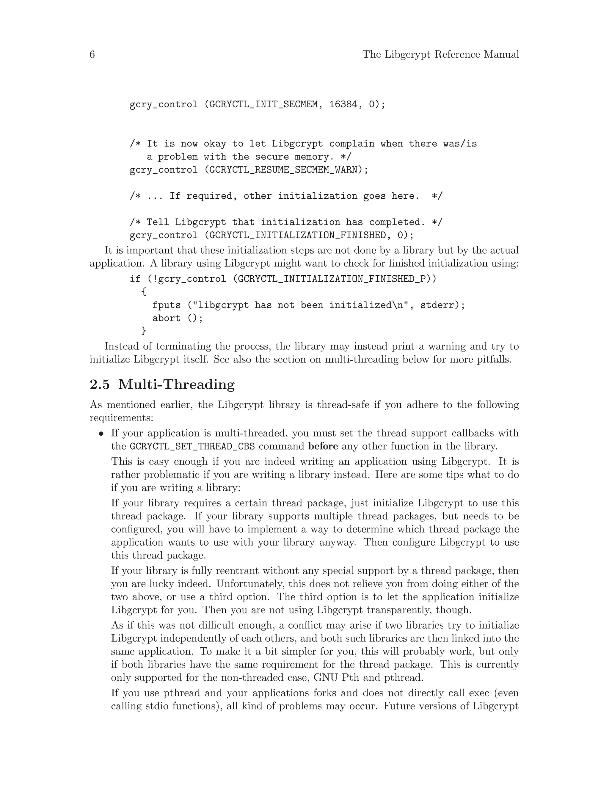 6 The Libgcrypt Reference Manual
gcry_control (GCRYCTL_INIT_SECMEM, 16384, 0);
/* It is now okay to let Libgcrypt complain when there was/is
a problem with the secure memory. */
gcry_control (GCRYCTL_RESUME_SECMEM_WARN);
/* ... If required, other initialization goes here. */
/* Tell Libgcrypt that initialization has completed. */
gcry_control (GCRYCTL_INITIALIZATION_FINISHED, 0);
It is important that these initialization steps are not done by a library but by the actual
application. A library using Libgcrypt might want to check for finished initialization using:
if (!gcry_control (GCRYCTL_INITIALIZATION_FINISHED_P))
{
fputs ("libgcrypt has not been initializedn", stderr);
abort ();
}
Instead of terminating the process, the library may instead print a warning and try to
initialize Libgcrypt itself. See also the section on multi-threading below for more pitfalls.
2.5 Multi-Threading
As mentioned earlier, the Libgcrypt library is thread-safe if you adhere to the following
requirements:
• If your application is multi-threaded, you must set the thread support callbacks with
the GCRYCTL_SET_THREAD_CBS command before any other function in the library.
This is easy enough if you are indeed writing an application using Libgcrypt. It is
rather problematic if you are writing a library instead. Here are some tips what to do
if you are writing a library:
If your library requires a certain thread package, just initialize Libgcrypt to use this
thread package. If your library supports multiple thread packages, but needs to be
configured, you will have to implement a way to determine which thread package the
application wants to use with your library anyway. Then configure Libgcrypt to use
this thread package.
If your library is fully reentrant without any special support by a thread package, then
you are lucky indeed. Unfortunately, this does not relieve you from doing either of the
two above, or use a third option. The third option is to let the application initialize
Libgcrypt for you. Then you are not using Libgcrypt transparently, though.
As if this was not difficult enough, a conflict may arise if two libraries try to initialize
Libgcrypt independently of each others, and both such libraries are then linked into the
same application. To make it a bit simpler for you, this will probably work, but only
if both libraries have the same requirement for the thread package. This is currently
only supported for the non-threaded case, GNU Pth and pthread.
If you use pthread and your applications forks and does not directly call exec (even
calling stdio functions), all kind of problems may occur. Future versions of Libgcrypt
 