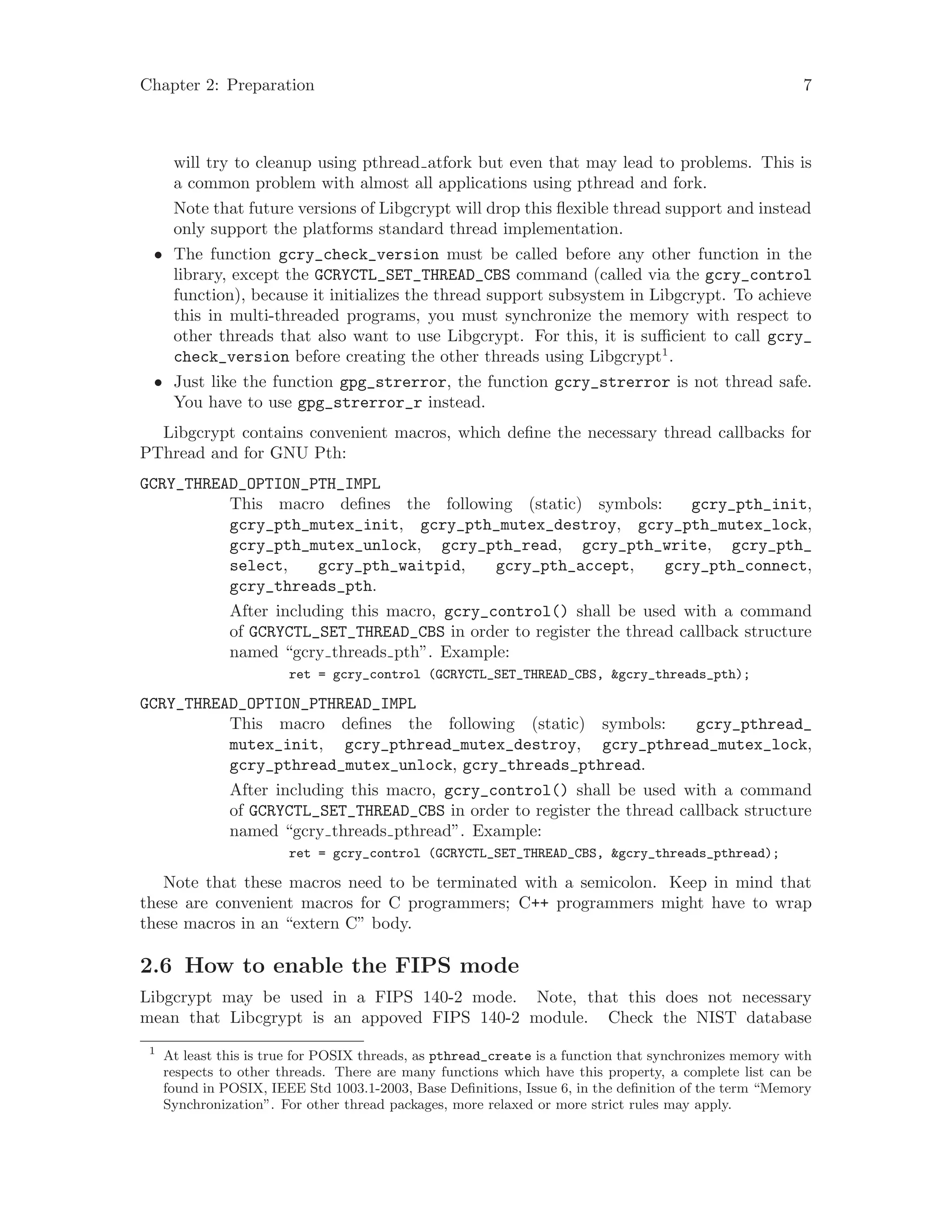 Chapter 2: Preparation 7
will try to cleanup using pthread atfork but even that may lead to problems. This is
a common problem with almost all applications using pthread and fork.
Note that future versions of Libgcrypt will drop this flexible thread support and instead
only support the platforms standard thread implementation.
• The function gcry_check_version must be called before any other function in the
library, except the GCRYCTL_SET_THREAD_CBS command (called via the gcry_control
function), because it initializes the thread support subsystem in Libgcrypt. To achieve
this in multi-threaded programs, you must synchronize the memory with respect to
other threads that also want to use Libgcrypt. For this, it is sufficient to call gcry_
check_version before creating the other threads using Libgcrypt1
.
• Just like the function gpg_strerror, the function gcry_strerror is not thread safe.
You have to use gpg_strerror_r instead.
Libgcrypt contains convenient macros, which define the necessary thread callbacks for
PThread and for GNU Pth:
GCRY_THREAD_OPTION_PTH_IMPL
This macro defines the following (static) symbols: gcry_pth_init,
gcry_pth_mutex_init, gcry_pth_mutex_destroy, gcry_pth_mutex_lock,
gcry_pth_mutex_unlock, gcry_pth_read, gcry_pth_write, gcry_pth_
select, gcry_pth_waitpid, gcry_pth_accept, gcry_pth_connect,
gcry_threads_pth.
After including this macro, gcry_control() shall be used with a command
of GCRYCTL_SET_THREAD_CBS in order to register the thread callback structure
named “gcry threads pth”. Example:
ret = gcry_control (GCRYCTL_SET_THREAD_CBS, &gcry_threads_pth);
GCRY_THREAD_OPTION_PTHREAD_IMPL
This macro defines the following (static) symbols: gcry_pthread_
mutex_init, gcry_pthread_mutex_destroy, gcry_pthread_mutex_lock,
gcry_pthread_mutex_unlock, gcry_threads_pthread.
After including this macro, gcry_control() shall be used with a command
of GCRYCTL_SET_THREAD_CBS in order to register the thread callback structure
named “gcry threads pthread”. Example:
ret = gcry_control (GCRYCTL_SET_THREAD_CBS, &gcry_threads_pthread);
Note that these macros need to be terminated with a semicolon. Keep in mind that
these are convenient macros for C programmers; C++ programmers might have to wrap
these macros in an “extern C” body.
2.6 How to enable the FIPS mode
Libgcrypt may be used in a FIPS 140-2 mode. Note, that this does not necessary
mean that Libcgrypt is an appoved FIPS 140-2 module. Check the NIST database
1
At least this is true for POSIX threads, as pthread_create is a function that synchronizes memory with
respects to other threads. There are many functions which have this property, a complete list can be
found in POSIX, IEEE Std 1003.1-2003, Base Definitions, Issue 6, in the definition of the term “Memory
Synchronization”. For other thread packages, more relaxed or more strict rules may apply.
 