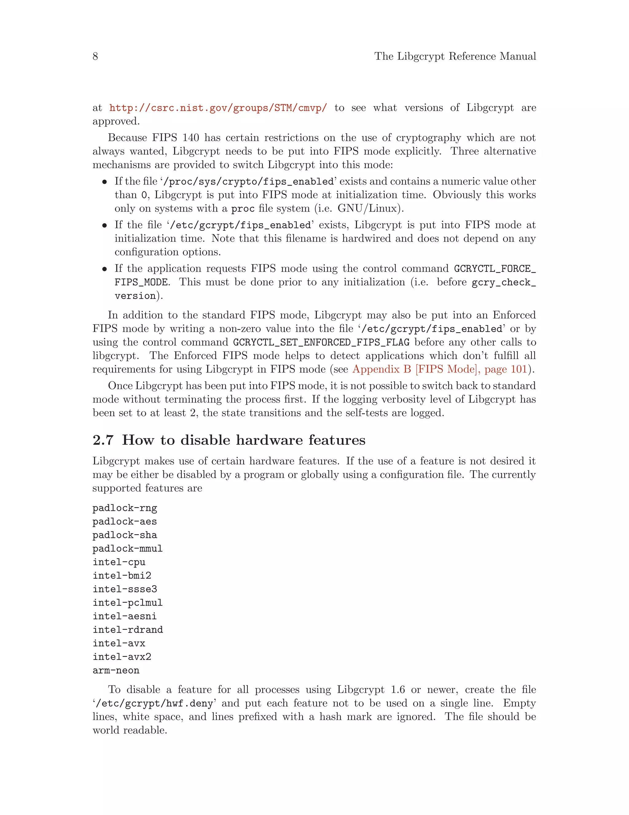 8 The Libgcrypt Reference Manual
at http://csrc.nist.gov/groups/STM/cmvp/ to see what versions of Libgcrypt are
approved.
Because FIPS 140 has certain restrictions on the use of cryptography which are not
always wanted, Libgcrypt needs to be put into FIPS mode explicitly. Three alternative
mechanisms are provided to switch Libgcrypt into this mode:
• If the file ‘/proc/sys/crypto/fips_enabled’ exists and contains a numeric value other
than 0, Libgcrypt is put into FIPS mode at initialization time. Obviously this works
only on systems with a proc file system (i.e. GNU/Linux).
• If the file ‘/etc/gcrypt/fips_enabled’ exists, Libgcrypt is put into FIPS mode at
initialization time. Note that this filename is hardwired and does not depend on any
configuration options.
• If the application requests FIPS mode using the control command GCRYCTL_FORCE_
FIPS_MODE. This must be done prior to any initialization (i.e. before gcry_check_
version).
In addition to the standard FIPS mode, Libgcrypt may also be put into an Enforced
FIPS mode by writing a non-zero value into the file ‘/etc/gcrypt/fips_enabled’ or by
using the control command GCRYCTL_SET_ENFORCED_FIPS_FLAG before any other calls to
libgcrypt. The Enforced FIPS mode helps to detect applications which don’t fulfill all
requirements for using Libgcrypt in FIPS mode (see Appendix B [FIPS Mode], page 101).
Once Libgcrypt has been put into FIPS mode, it is not possible to switch back to standard
mode without terminating the process first. If the logging verbosity level of Libgcrypt has
been set to at least 2, the state transitions and the self-tests are logged.
2.7 How to disable hardware features
Libgcrypt makes use of certain hardware features. If the use of a feature is not desired it
may be either be disabled by a program or globally using a configuration file. The currently
supported features are
padlock-rng
padlock-aes
padlock-sha
padlock-mmul
intel-cpu
intel-bmi2
intel-ssse3
intel-pclmul
intel-aesni
intel-rdrand
intel-avx
intel-avx2
arm-neon
To disable a feature for all processes using Libgcrypt 1.6 or newer, create the file
‘/etc/gcrypt/hwf.deny’ and put each feature not to be used on a single line. Empty
lines, white space, and lines prefixed with a hash mark are ignored. The file should be
world readable.
 