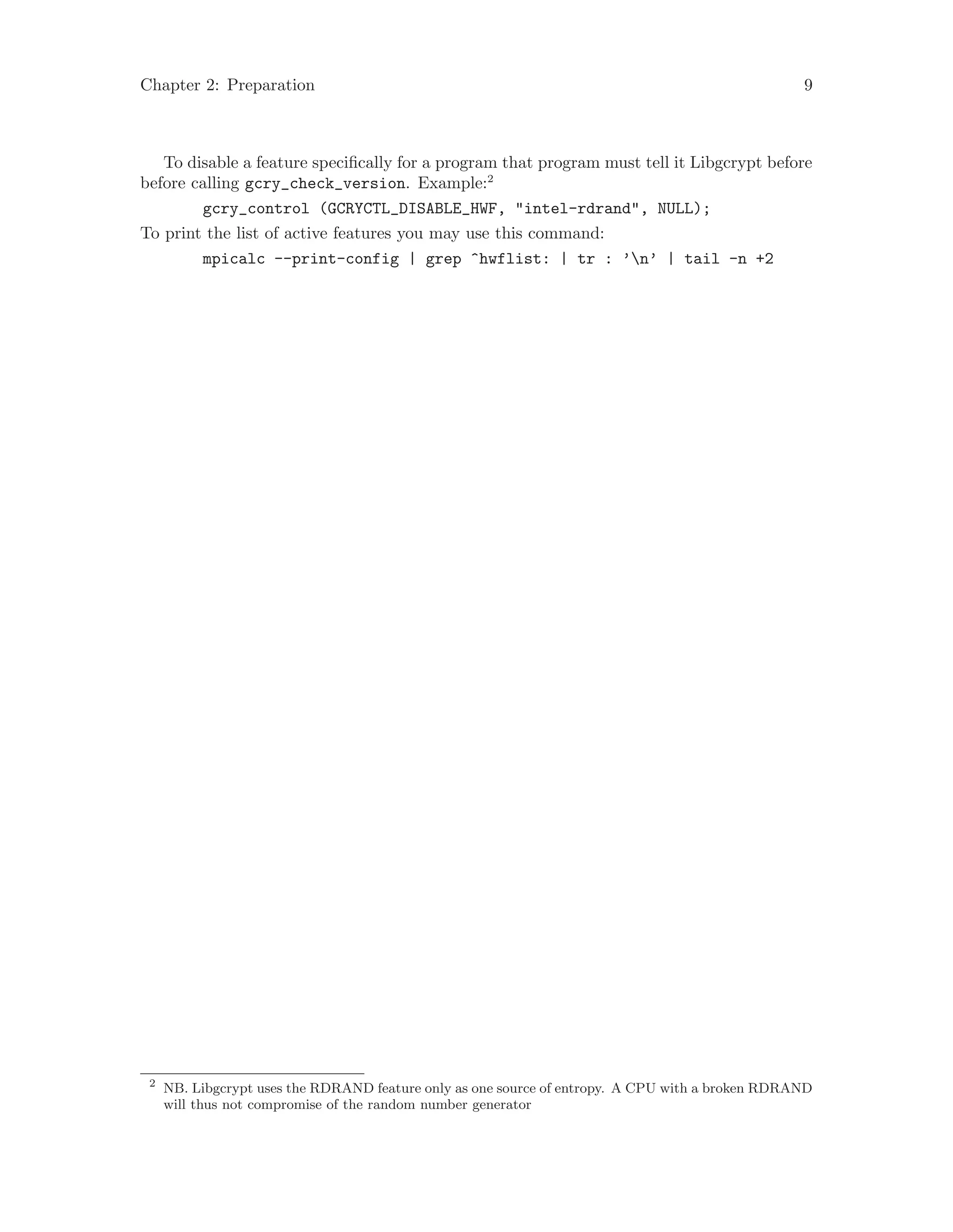 Chapter 2: Preparation 9
To disable a feature specifically for a program that program must tell it Libgcrypt before
before calling gcry_check_version. Example:2
gcry_control (GCRYCTL_DISABLE_HWF, "intel-rdrand", NULL);
To print the list of active features you may use this command:
mpicalc --print-config | grep ^hwflist: | tr : ’n’ | tail -n +2
2
NB. Libgcrypt uses the RDRAND feature only as one source of entropy. A CPU with a broken RDRAND
will thus not compromise of the random number generator
 