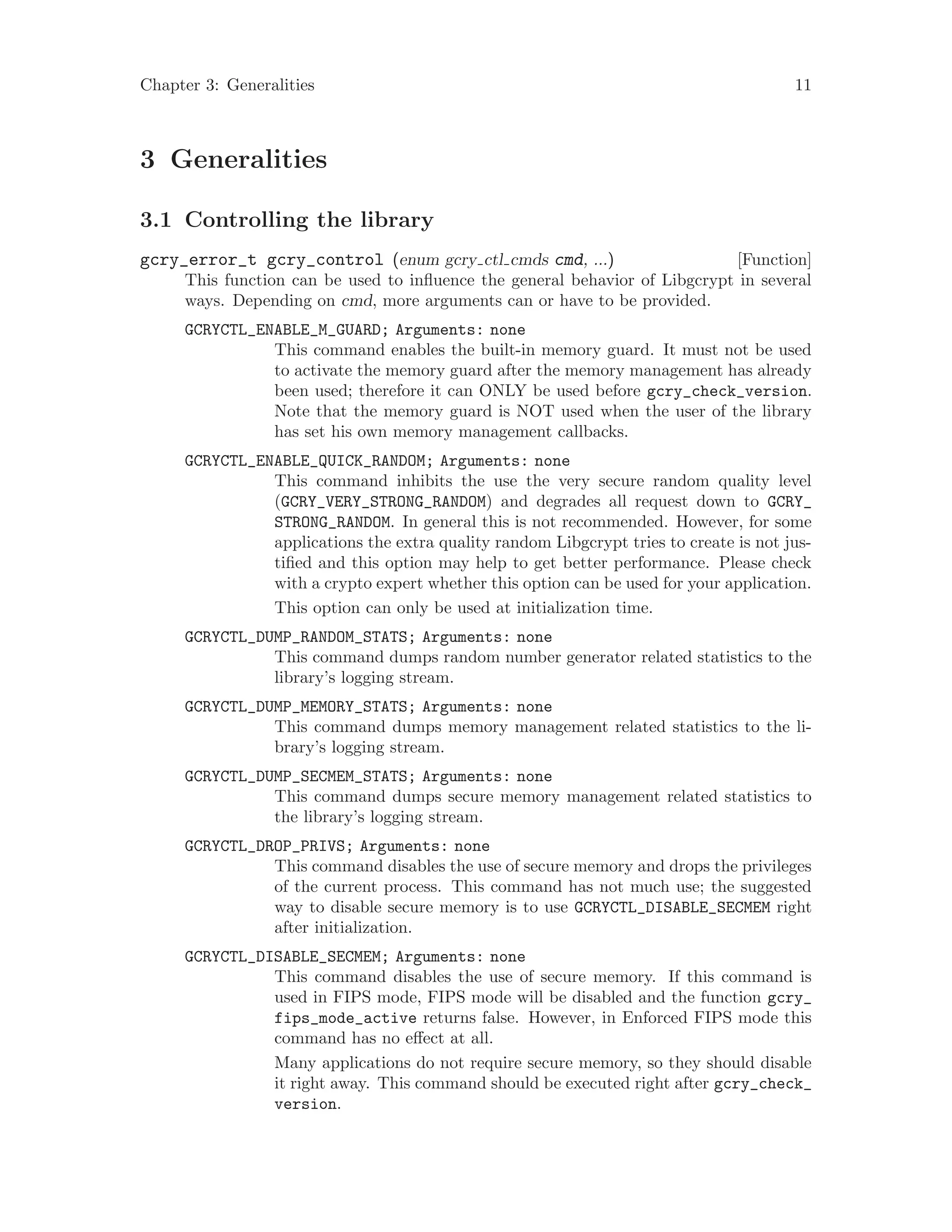 Chapter 3: Generalities 11
3 Generalities
3.1 Controlling the library
[Function]gcry_error_t gcry_control (enum gcry ctl cmds cmd, ...)
This function can be used to influence the general behavior of Libgcrypt in several
ways. Depending on cmd, more arguments can or have to be provided.
GCRYCTL_ENABLE_M_GUARD; Arguments: none
This command enables the built-in memory guard. It must not be used
to activate the memory guard after the memory management has already
been used; therefore it can ONLY be used before gcry_check_version.
Note that the memory guard is NOT used when the user of the library
has set his own memory management callbacks.
GCRYCTL_ENABLE_QUICK_RANDOM; Arguments: none
This command inhibits the use the very secure random quality level
(GCRY_VERY_STRONG_RANDOM) and degrades all request down to GCRY_
STRONG_RANDOM. In general this is not recommended. However, for some
applications the extra quality random Libgcrypt tries to create is not jus-
tified and this option may help to get better performance. Please check
with a crypto expert whether this option can be used for your application.
This option can only be used at initialization time.
GCRYCTL_DUMP_RANDOM_STATS; Arguments: none
This command dumps random number generator related statistics to the
library’s logging stream.
GCRYCTL_DUMP_MEMORY_STATS; Arguments: none
This command dumps memory management related statistics to the li-
brary’s logging stream.
GCRYCTL_DUMP_SECMEM_STATS; Arguments: none
This command dumps secure memory management related statistics to
the library’s logging stream.
GCRYCTL_DROP_PRIVS; Arguments: none
This command disables the use of secure memory and drops the privileges
of the current process. This command has not much use; the suggested
way to disable secure memory is to use GCRYCTL_DISABLE_SECMEM right
after initialization.
GCRYCTL_DISABLE_SECMEM; Arguments: none
This command disables the use of secure memory. If this command is
used in FIPS mode, FIPS mode will be disabled and the function gcry_
fips_mode_active returns false. However, in Enforced FIPS mode this
command has no effect at all.
Many applications do not require secure memory, so they should disable
it right away. This command should be executed right after gcry_check_
version.
 