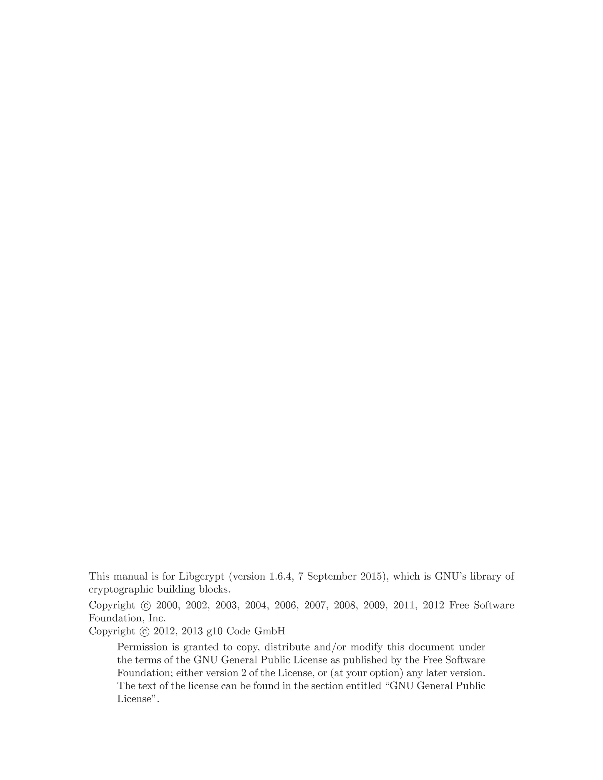 This manual is for Libgcrypt (version 1.6.4, 7 September 2015), which is GNU’s library of
cryptographic building blocks.
Copyright c 2000, 2002, 2003, 2004, 2006, 2007, 2008, 2009, 2011, 2012 Free Software
Foundation, Inc.
Copyright c 2012, 2013 g10 Code GmbH
Permission is granted to copy, distribute and/or modify this document under
the terms of the GNU General Public License as published by the Free Software
Foundation; either version 2 of the License, or (at your option) any later version.
The text of the license can be found in the section entitled “GNU General Public
License”.
 