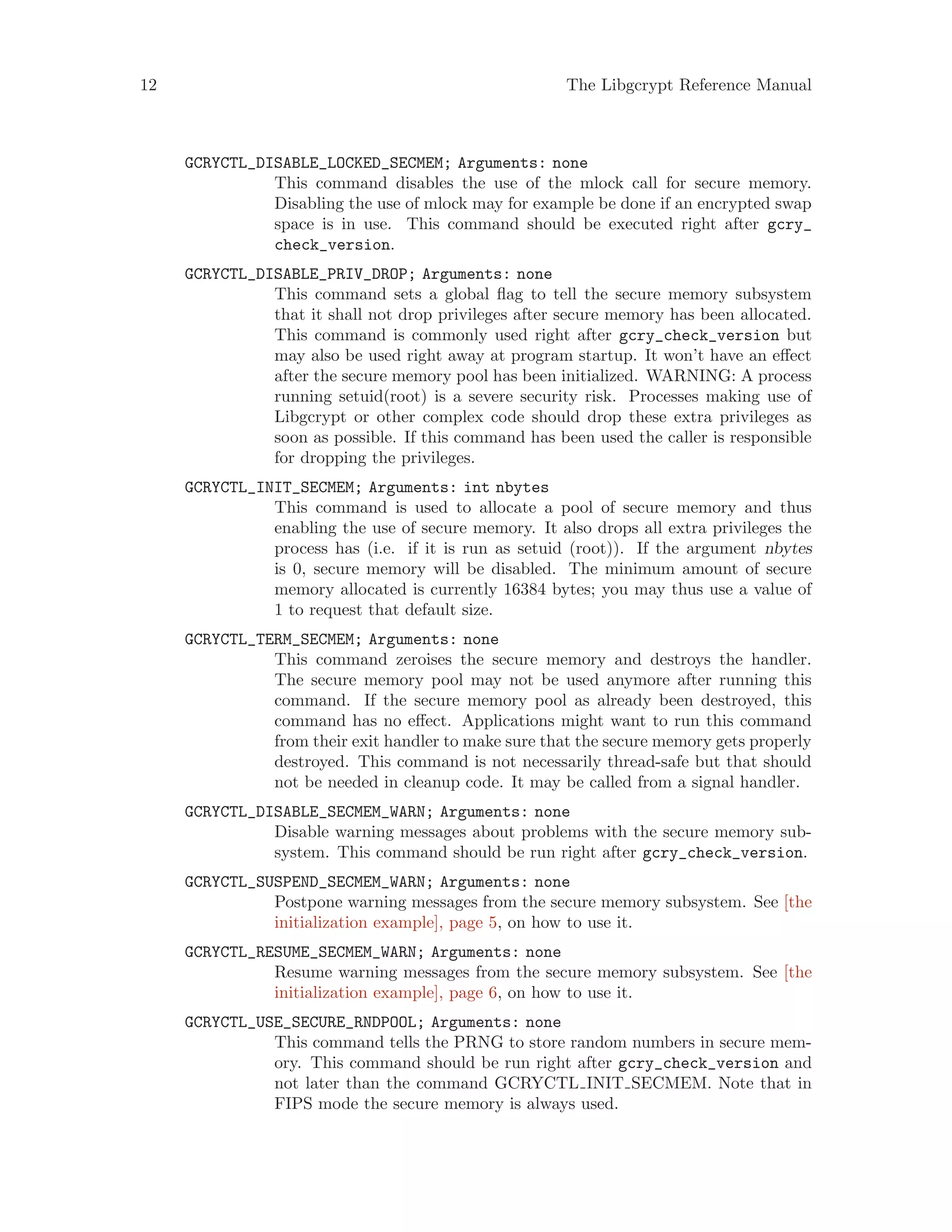 12 The Libgcrypt Reference Manual
GCRYCTL_DISABLE_LOCKED_SECMEM; Arguments: none
This command disables the use of the mlock call for secure memory.
Disabling the use of mlock may for example be done if an encrypted swap
space is in use. This command should be executed right after gcry_
check_version.
GCRYCTL_DISABLE_PRIV_DROP; Arguments: none
This command sets a global flag to tell the secure memory subsystem
that it shall not drop privileges after secure memory has been allocated.
This command is commonly used right after gcry_check_version but
may also be used right away at program startup. It won’t have an effect
after the secure memory pool has been initialized. WARNING: A process
running setuid(root) is a severe security risk. Processes making use of
Libgcrypt or other complex code should drop these extra privileges as
soon as possible. If this command has been used the caller is responsible
for dropping the privileges.
GCRYCTL_INIT_SECMEM; Arguments: int nbytes
This command is used to allocate a pool of secure memory and thus
enabling the use of secure memory. It also drops all extra privileges the
process has (i.e. if it is run as setuid (root)). If the argument nbytes
is 0, secure memory will be disabled. The minimum amount of secure
memory allocated is currently 16384 bytes; you may thus use a value of
1 to request that default size.
GCRYCTL_TERM_SECMEM; Arguments: none
This command zeroises the secure memory and destroys the handler.
The secure memory pool may not be used anymore after running this
command. If the secure memory pool as already been destroyed, this
command has no effect. Applications might want to run this command
from their exit handler to make sure that the secure memory gets properly
destroyed. This command is not necessarily thread-safe but that should
not be needed in cleanup code. It may be called from a signal handler.
GCRYCTL_DISABLE_SECMEM_WARN; Arguments: none
Disable warning messages about problems with the secure memory sub-
system. This command should be run right after gcry_check_version.
GCRYCTL_SUSPEND_SECMEM_WARN; Arguments: none
Postpone warning messages from the secure memory subsystem. See [the
initialization example], page 5, on how to use it.
GCRYCTL_RESUME_SECMEM_WARN; Arguments: none
Resume warning messages from the secure memory subsystem. See [the
initialization example], page 6, on how to use it.
GCRYCTL_USE_SECURE_RNDPOOL; Arguments: none
This command tells the PRNG to store random numbers in secure mem-
ory. This command should be run right after gcry_check_version and
not later than the command GCRYCTL INIT SECMEM. Note that in
FIPS mode the secure memory is always used.
 