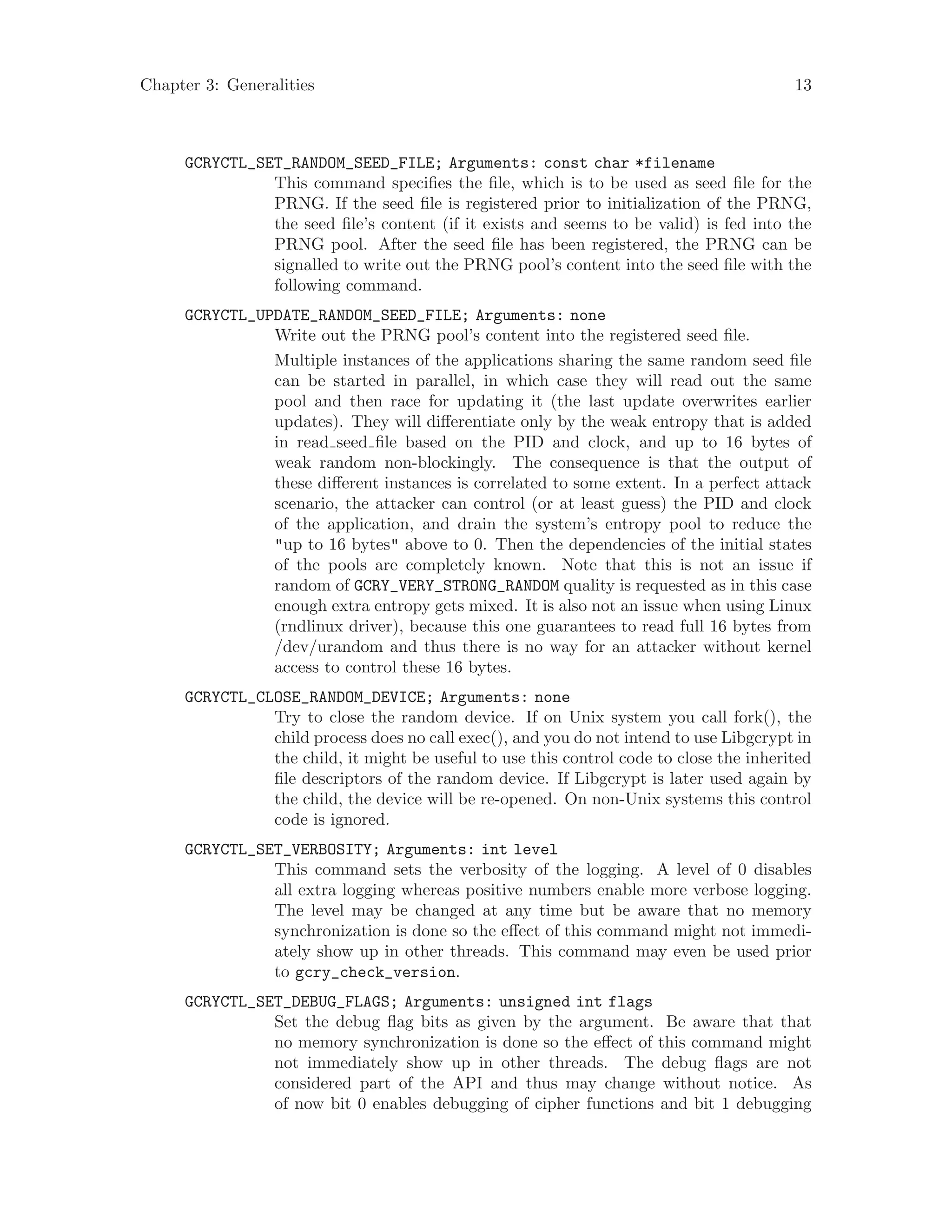 Chapter 3: Generalities 13
GCRYCTL_SET_RANDOM_SEED_FILE; Arguments: const char *filename
This command specifies the file, which is to be used as seed file for the
PRNG. If the seed file is registered prior to initialization of the PRNG,
the seed file’s content (if it exists and seems to be valid) is fed into the
PRNG pool. After the seed file has been registered, the PRNG can be
signalled to write out the PRNG pool’s content into the seed file with the
following command.
GCRYCTL_UPDATE_RANDOM_SEED_FILE; Arguments: none
Write out the PRNG pool’s content into the registered seed file.
Multiple instances of the applications sharing the same random seed file
can be started in parallel, in which case they will read out the same
pool and then race for updating it (the last update overwrites earlier
updates). They will differentiate only by the weak entropy that is added
in read seed file based on the PID and clock, and up to 16 bytes of
weak random non-blockingly. The consequence is that the output of
these different instances is correlated to some extent. In a perfect attack
scenario, the attacker can control (or at least guess) the PID and clock
of the application, and drain the system’s entropy pool to reduce the
"up to 16 bytes" above to 0. Then the dependencies of the initial states
of the pools are completely known. Note that this is not an issue if
random of GCRY_VERY_STRONG_RANDOM quality is requested as in this case
enough extra entropy gets mixed. It is also not an issue when using Linux
(rndlinux driver), because this one guarantees to read full 16 bytes from
/dev/urandom and thus there is no way for an attacker without kernel
access to control these 16 bytes.
GCRYCTL_CLOSE_RANDOM_DEVICE; Arguments: none
Try to close the random device. If on Unix system you call fork(), the
child process does no call exec(), and you do not intend to use Libgcrypt in
the child, it might be useful to use this control code to close the inherited
file descriptors of the random device. If Libgcrypt is later used again by
the child, the device will be re-opened. On non-Unix systems this control
code is ignored.
GCRYCTL_SET_VERBOSITY; Arguments: int level
This command sets the verbosity of the logging. A level of 0 disables
all extra logging whereas positive numbers enable more verbose logging.
The level may be changed at any time but be aware that no memory
synchronization is done so the effect of this command might not immedi-
ately show up in other threads. This command may even be used prior
to gcry_check_version.
GCRYCTL_SET_DEBUG_FLAGS; Arguments: unsigned int flags
Set the debug flag bits as given by the argument. Be aware that that
no memory synchronization is done so the effect of this command might
not immediately show up in other threads. The debug flags are not
considered part of the API and thus may change without notice. As
of now bit 0 enables debugging of cipher functions and bit 1 debugging
 