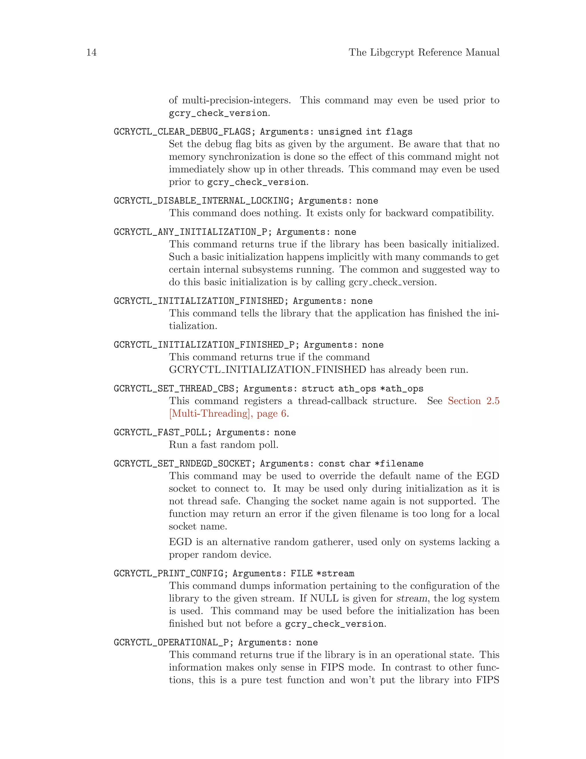 14 The Libgcrypt Reference Manual
of multi-precision-integers. This command may even be used prior to
gcry_check_version.
GCRYCTL_CLEAR_DEBUG_FLAGS; Arguments: unsigned int flags
Set the debug flag bits as given by the argument. Be aware that that no
memory synchronization is done so the effect of this command might not
immediately show up in other threads. This command may even be used
prior to gcry_check_version.
GCRYCTL_DISABLE_INTERNAL_LOCKING; Arguments: none
This command does nothing. It exists only for backward compatibility.
GCRYCTL_ANY_INITIALIZATION_P; Arguments: none
This command returns true if the library has been basically initialized.
Such a basic initialization happens implicitly with many commands to get
certain internal subsystems running. The common and suggested way to
do this basic initialization is by calling gcry check version.
GCRYCTL_INITIALIZATION_FINISHED; Arguments: none
This command tells the library that the application has finished the ini-
tialization.
GCRYCTL_INITIALIZATION_FINISHED_P; Arguments: none
This command returns true if the command
GCRYCTL INITIALIZATION FINISHED has already been run.
GCRYCTL_SET_THREAD_CBS; Arguments: struct ath_ops *ath_ops
This command registers a thread-callback structure. See Section 2.5
[Multi-Threading], page 6.
GCRYCTL_FAST_POLL; Arguments: none
Run a fast random poll.
GCRYCTL_SET_RNDEGD_SOCKET; Arguments: const char *filename
This command may be used to override the default name of the EGD
socket to connect to. It may be used only during initialization as it is
not thread safe. Changing the socket name again is not supported. The
function may return an error if the given filename is too long for a local
socket name.
EGD is an alternative random gatherer, used only on systems lacking a
proper random device.
GCRYCTL_PRINT_CONFIG; Arguments: FILE *stream
This command dumps information pertaining to the configuration of the
library to the given stream. If NULL is given for stream, the log system
is used. This command may be used before the initialization has been
finished but not before a gcry_check_version.
GCRYCTL_OPERATIONAL_P; Arguments: none
This command returns true if the library is in an operational state. This
information makes only sense in FIPS mode. In contrast to other func-
tions, this is a pure test function and won’t put the library into FIPS
 
