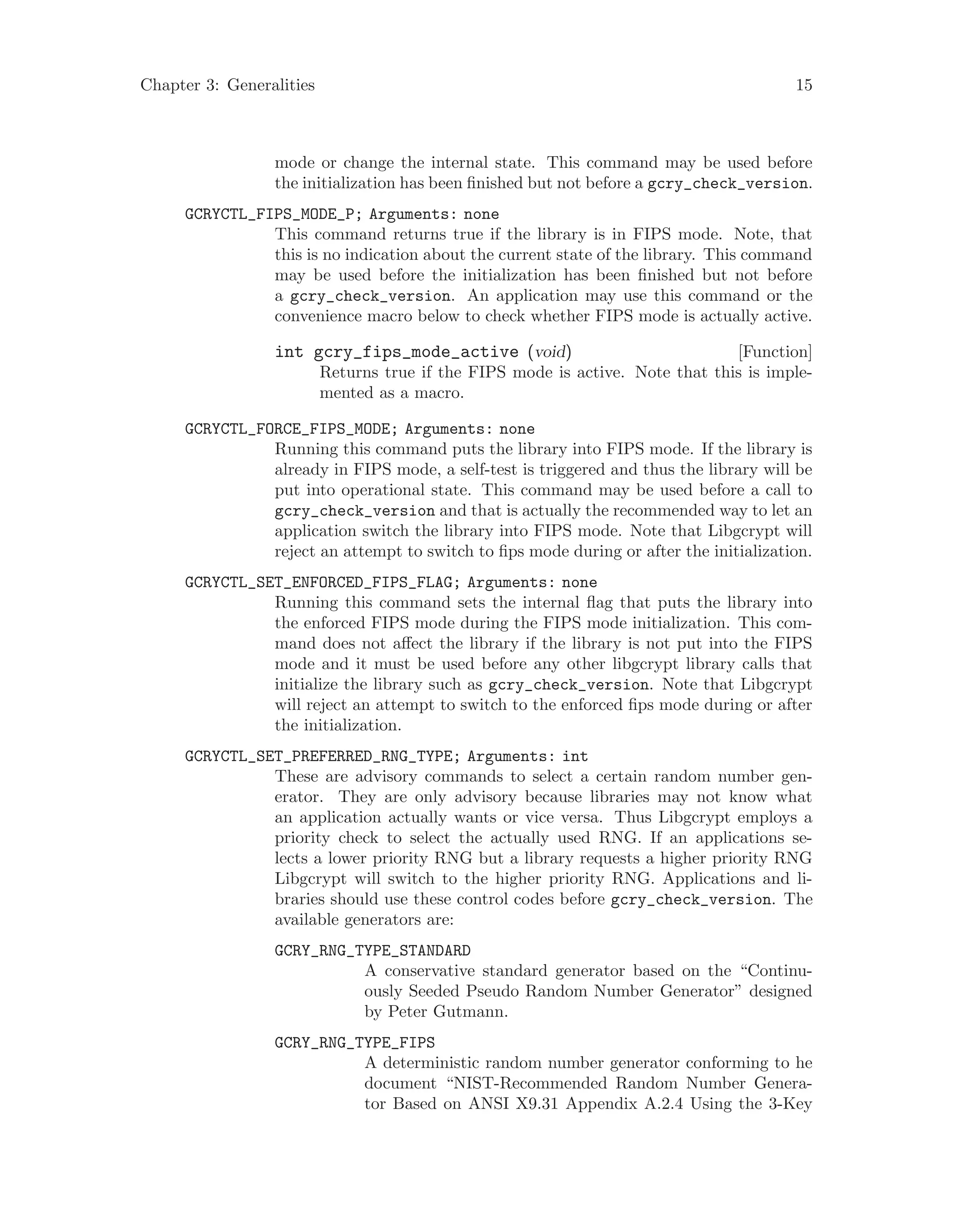 Chapter 3: Generalities 15
mode or change the internal state. This command may be used before
the initialization has been finished but not before a gcry_check_version.
GCRYCTL_FIPS_MODE_P; Arguments: none
This command returns true if the library is in FIPS mode. Note, that
this is no indication about the current state of the library. This command
may be used before the initialization has been finished but not before
a gcry_check_version. An application may use this command or the
convenience macro below to check whether FIPS mode is actually active.
[Function]int gcry_fips_mode_active (void)
Returns true if the FIPS mode is active. Note that this is imple-
mented as a macro.
GCRYCTL_FORCE_FIPS_MODE; Arguments: none
Running this command puts the library into FIPS mode. If the library is
already in FIPS mode, a self-test is triggered and thus the library will be
put into operational state. This command may be used before a call to
gcry_check_version and that is actually the recommended way to let an
application switch the library into FIPS mode. Note that Libgcrypt will
reject an attempt to switch to fips mode during or after the initialization.
GCRYCTL_SET_ENFORCED_FIPS_FLAG; Arguments: none
Running this command sets the internal flag that puts the library into
the enforced FIPS mode during the FIPS mode initialization. This com-
mand does not affect the library if the library is not put into the FIPS
mode and it must be used before any other libgcrypt library calls that
initialize the library such as gcry_check_version. Note that Libgcrypt
will reject an attempt to switch to the enforced fips mode during or after
the initialization.
GCRYCTL_SET_PREFERRED_RNG_TYPE; Arguments: int
These are advisory commands to select a certain random number gen-
erator. They are only advisory because libraries may not know what
an application actually wants or vice versa. Thus Libgcrypt employs a
priority check to select the actually used RNG. If an applications se-
lects a lower priority RNG but a library requests a higher priority RNG
Libgcrypt will switch to the higher priority RNG. Applications and li-
braries should use these control codes before gcry_check_version. The
available generators are:
GCRY_RNG_TYPE_STANDARD
A conservative standard generator based on the “Continu-
ously Seeded Pseudo Random Number Generator” designed
by Peter Gutmann.
GCRY_RNG_TYPE_FIPS
A deterministic random number generator conforming to he
document “NIST-Recommended Random Number Genera-
tor Based on ANSI X9.31 Appendix A.2.4 Using the 3-Key
 