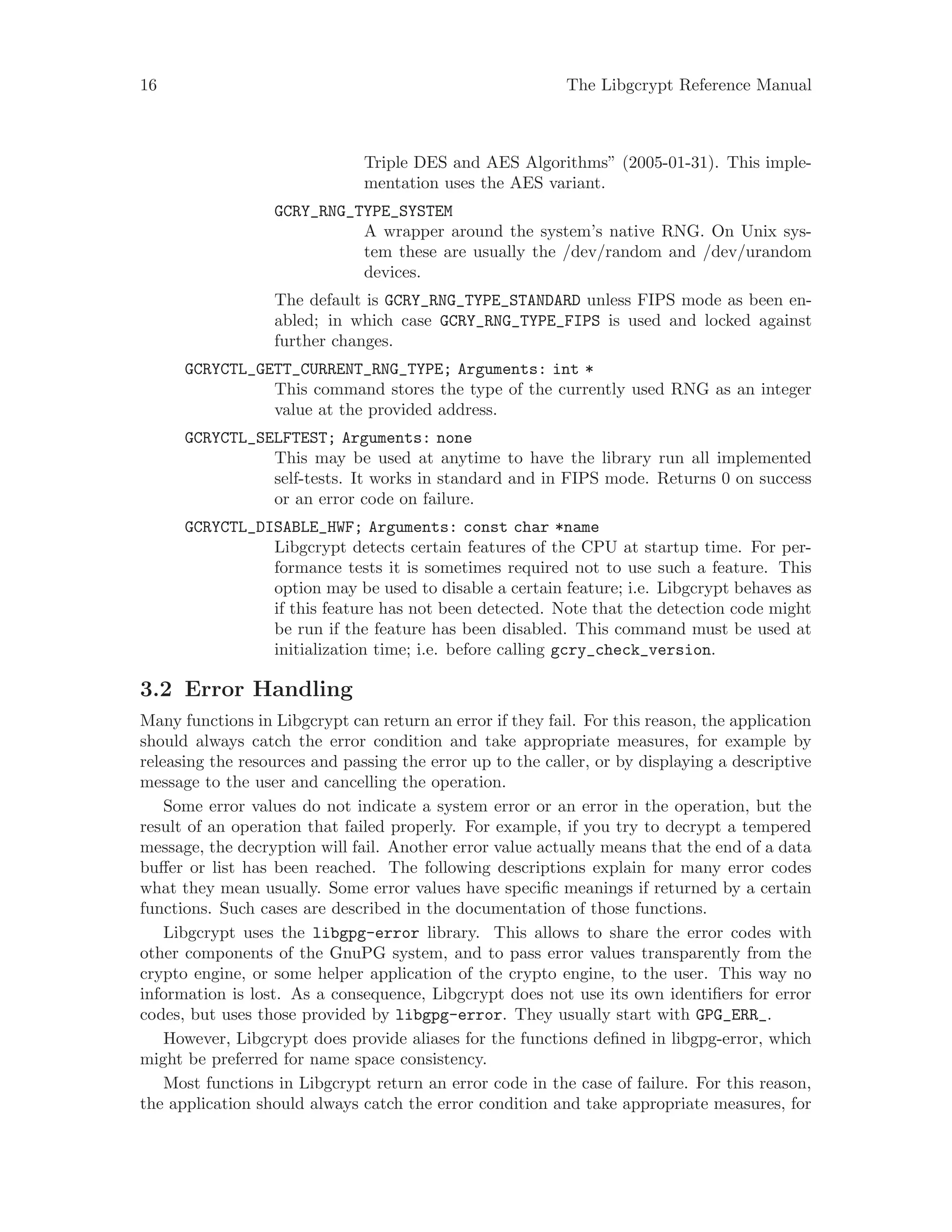 16 The Libgcrypt Reference Manual
Triple DES and AES Algorithms” (2005-01-31). This imple-
mentation uses the AES variant.
GCRY_RNG_TYPE_SYSTEM
A wrapper around the system’s native RNG. On Unix sys-
tem these are usually the /dev/random and /dev/urandom
devices.
The default is GCRY_RNG_TYPE_STANDARD unless FIPS mode as been en-
abled; in which case GCRY_RNG_TYPE_FIPS is used and locked against
further changes.
GCRYCTL_GETT_CURRENT_RNG_TYPE; Arguments: int *
This command stores the type of the currently used RNG as an integer
value at the provided address.
GCRYCTL_SELFTEST; Arguments: none
This may be used at anytime to have the library run all implemented
self-tests. It works in standard and in FIPS mode. Returns 0 on success
or an error code on failure.
GCRYCTL_DISABLE_HWF; Arguments: const char *name
Libgcrypt detects certain features of the CPU at startup time. For per-
formance tests it is sometimes required not to use such a feature. This
option may be used to disable a certain feature; i.e. Libgcrypt behaves as
if this feature has not been detected. Note that the detection code might
be run if the feature has been disabled. This command must be used at
initialization time; i.e. before calling gcry_check_version.
3.2 Error Handling
Many functions in Libgcrypt can return an error if they fail. For this reason, the application
should always catch the error condition and take appropriate measures, for example by
releasing the resources and passing the error up to the caller, or by displaying a descriptive
message to the user and cancelling the operation.
Some error values do not indicate a system error or an error in the operation, but the
result of an operation that failed properly. For example, if you try to decrypt a tempered
message, the decryption will fail. Another error value actually means that the end of a data
buffer or list has been reached. The following descriptions explain for many error codes
what they mean usually. Some error values have specific meanings if returned by a certain
functions. Such cases are described in the documentation of those functions.
Libgcrypt uses the libgpg-error library. This allows to share the error codes with
other components of the GnuPG system, and to pass error values transparently from the
crypto engine, or some helper application of the crypto engine, to the user. This way no
information is lost. As a consequence, Libgcrypt does not use its own identifiers for error
codes, but uses those provided by libgpg-error. They usually start with GPG_ERR_.
However, Libgcrypt does provide aliases for the functions defined in libgpg-error, which
might be preferred for name space consistency.
Most functions in Libgcrypt return an error code in the case of failure. For this reason,
the application should always catch the error condition and take appropriate measures, for
 
