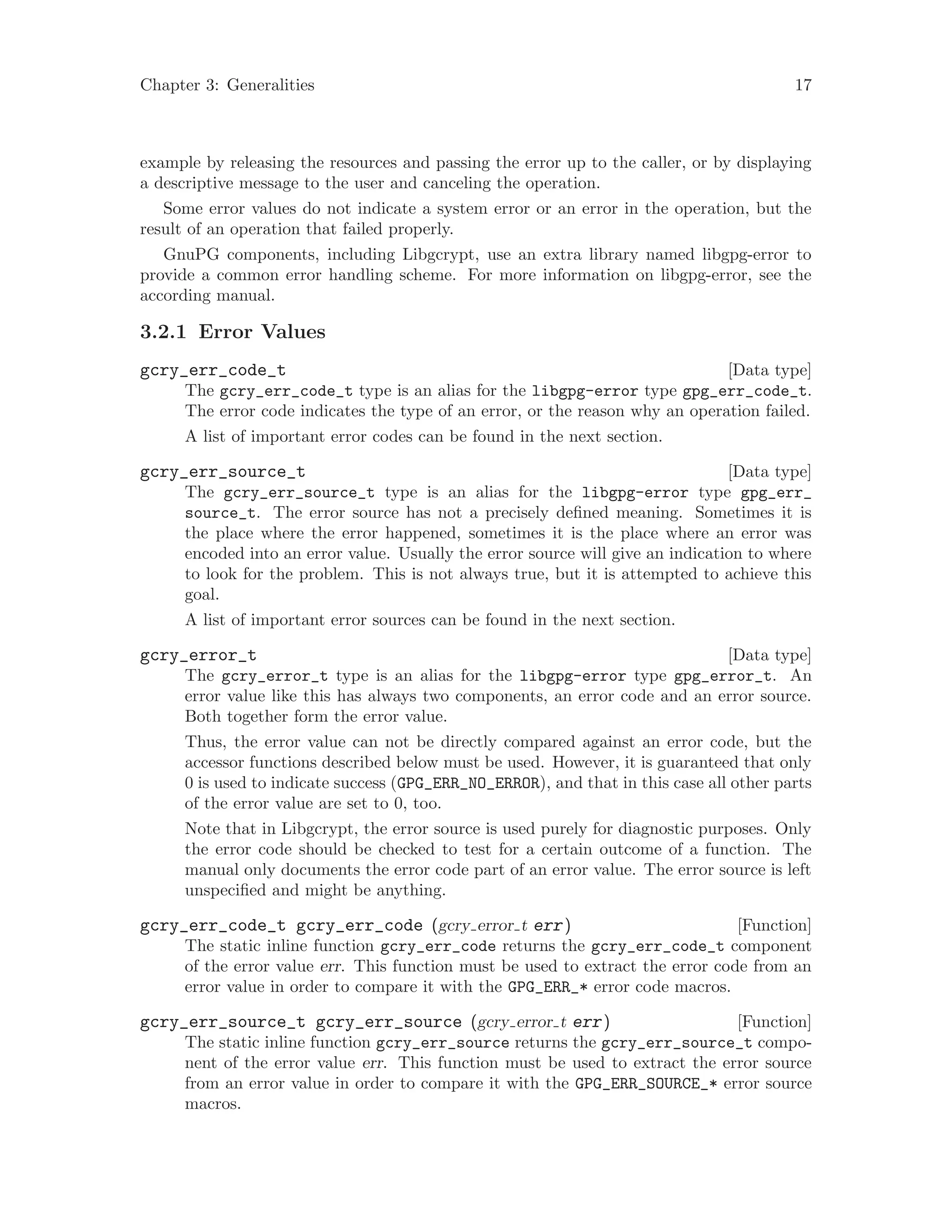 Chapter 3: Generalities 17
example by releasing the resources and passing the error up to the caller, or by displaying
a descriptive message to the user and canceling the operation.
Some error values do not indicate a system error or an error in the operation, but the
result of an operation that failed properly.
GnuPG components, including Libgcrypt, use an extra library named libgpg-error to
provide a common error handling scheme. For more information on libgpg-error, see the
according manual.
3.2.1 Error Values
[Data type]gcry_err_code_t
The gcry_err_code_t type is an alias for the libgpg-error type gpg_err_code_t.
The error code indicates the type of an error, or the reason why an operation failed.
A list of important error codes can be found in the next section.
[Data type]gcry_err_source_t
The gcry_err_source_t type is an alias for the libgpg-error type gpg_err_
source_t. The error source has not a precisely defined meaning. Sometimes it is
the place where the error happened, sometimes it is the place where an error was
encoded into an error value. Usually the error source will give an indication to where
to look for the problem. This is not always true, but it is attempted to achieve this
goal.
A list of important error sources can be found in the next section.
[Data type]gcry_error_t
The gcry_error_t type is an alias for the libgpg-error type gpg_error_t. An
error value like this has always two components, an error code and an error source.
Both together form the error value.
Thus, the error value can not be directly compared against an error code, but the
accessor functions described below must be used. However, it is guaranteed that only
0 is used to indicate success (GPG_ERR_NO_ERROR), and that in this case all other parts
of the error value are set to 0, too.
Note that in Libgcrypt, the error source is used purely for diagnostic purposes. Only
the error code should be checked to test for a certain outcome of a function. The
manual only documents the error code part of an error value. The error source is left
unspecified and might be anything.
[Function]gcry_err_code_t gcry_err_code (gcry error t err)
The static inline function gcry_err_code returns the gcry_err_code_t component
of the error value err. This function must be used to extract the error code from an
error value in order to compare it with the GPG_ERR_* error code macros.
[Function]gcry_err_source_t gcry_err_source (gcry error t err)
The static inline function gcry_err_source returns the gcry_err_source_t compo-
nent of the error value err. This function must be used to extract the error source
from an error value in order to compare it with the GPG_ERR_SOURCE_* error source
macros.
 